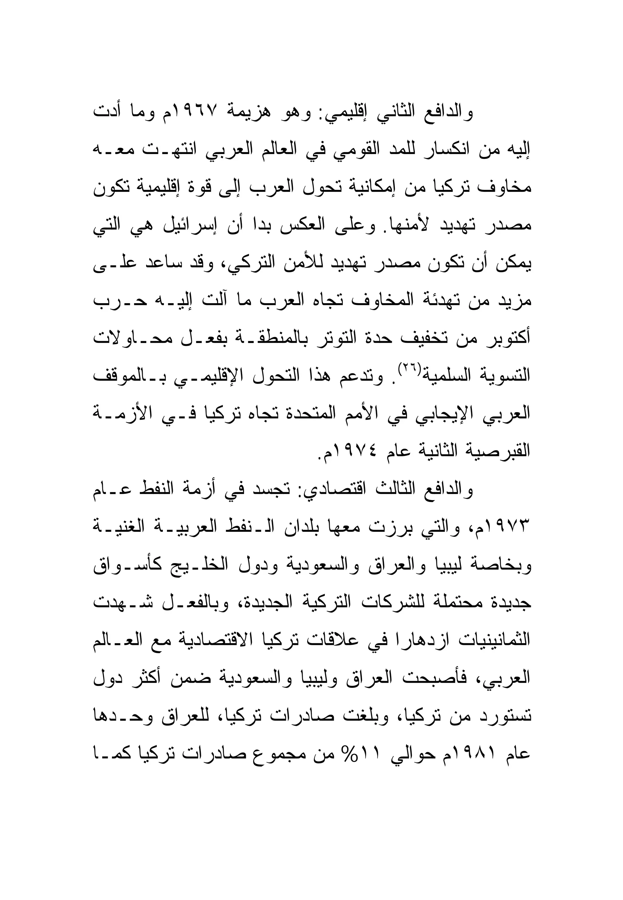 ‫ﻭﺍﻟﺩﺍﻓﻊ ﺍﻟﺜﺎﻨﻲ ﺇﻗﻠﻴﻤﻲ: ﻭﻫﻭ ﻫﺯﻴﻤﺔ ٧٦٩١ﻡ ﻭﻤﺎ ﺃﺩﺕ‬
‫ﺇﻟﻴﻪ ﻤﻥ ﺍﻨﻜﺴﺎﺭ ﻟﻠﻤﺩ ﺍﻟﻘﻭﻤﻲ ﻓﻲ ﺍﻟﻌﺎﻟﻡ ﺍﻟﻌﺭﺒﻲ ﺍﻨﺘﻬـﺕ ﻤﻌـﻪ‬
‫ﻤﺨﺎﻭﻑ ﺘﺭﻜﻴﺎ ﻤﻥ ﺇﻤﻜﺎﻨﻴﺔ ﺘﺤﻭل ﺍﻟﻌﺭﺏ ﺇﻟﻰ ﻗﻭﺓ ﺇﻗﻠﻴﻤﻴﺔ ﺘﻜﻭﻥ‬
‫ﻤﺼﺩﺭ ﺘﻬﺩﻴﺩ ﻷﻤﻨﻬﺎ. ﻭﻋﻠﻰ ﺍﻟﻌﻜﺱ ﺒﺩﺍ ﺃﻥ ﺇﺴﺭﺍﺌﻴل ﻫﻲ ﺍﻟﺘﻲ‬
‫ﻴﻤﻜﻥ ﺃﻥ ﺘﻜﻭﻥ ﻤﺼﺩﺭ ﺘﻬﺩﻴﺩ ﻟﻸﻤﻥ ﺍﻟﺘﺭﻜﻲ، ﻭﻗﺩ ﺴﺎﻋﺩ ﻋﻠـﻰ‬
‫ﻤﺯﻴﺩ ﻤﻥ ﺘﻬﺩﺌﺔ ﺍﻟﻤﺨﺎﻭﻑ ﺘﺠﺎﻩ ﺍﻟﻌﺭﺏ ﻤﺎ ﺁﻟﺕ ﺇﻟﻴـﻪ ﺤـﺭﺏ‬
‫ﺃﻜﺘﻭﺒﺭ ﻤﻥ ﺘﺨﻔﻴﻑ ﺤﺩﺓ ﺍﻟﺘﻭﺘﺭ ﺒﺎﻟﻤﻨﻁﻘـﺔ ﺒﻔﻌـل ﻤﺤـﺎﻭﻻﺕ‬
‫ﺍﻟﺘﺴﻭﻴﺔ ﺍﻟﺴﻠﻤﻴﺔ)٦٢(. ﻭﺘﺩﻋﻡ ﻫﺫﺍ ﺍﻟﺘﺤﻭل ﺍﻹﻗﻠﻴﻤـﻲ ﺒـﺎﻟﻤﻭﻗﻑ‬
‫ﺍﻟﻌﺭﺒﻲ ﺍﻹﻴﺠﺎﺒﻲ ﻓﻲ ﺍﻷﻤﻡ ﺍﻟﻤﺘﺤﺩﺓ ﺘﺠﺎﻩ ﺘﺭﻜﻴﺎ ﻓـﻲ ﺍﻷﺯﻤـﺔ‬
                            ‫ﺍﻟﻘﺒﺭﺼﻴﺔ ﺍﻟﺜﺎﻨﻴﺔ ﻋﺎﻡ ٤٧٩١ﻡ.‬
‫ﻭﺍﻟﺩﺍﻓﻊ ﺍﻟﺜﺎﻟﺙ ﺍﻗﺘﺼﺎﺩﻱ: ﺘﺠﺴﺩ ﻓﻲ ﺃﺯﻤﺔ ﺍﻟﻨﻔﻁ ﻋـﺎﻡ‬
‫٣٧٩١ﻡ، ﻭﺍﻟﺘﻲ ﺒﺭﺯﺕ ﻤﻌﻬﺎ ﺒﻠﺩﺍﻥ ﺍﻟـﻨﻔﻁ ﺍﻟﻌﺭﺒﻴـﺔ ﺍﻟﻐﻨﻴـﺔ‬
‫ﻭﺒﺨﺎﺼﺔ ﻟﻴﺒﻴﺎ ﻭﺍﻟﻌﺭﺍﻕ ﻭﺍﻟﺴﻌﻭﺩﻴﺔ ﻭﺩﻭل ﺍﻟﺨﻠـﻴﺞ ﻜﺄﺴـﻭﺍﻕ‬
‫ﺠﺩﻴﺩﺓ ﻤﺤﺘﻤﻠﺔ ﻟﻠﺸﺭﻜﺎﺕ ﺍﻟﺘﺭﻜﻴﺔ ﺍﻟﺠﺩﻴﺩﺓ، ﻭﺒﺎﻟﻔﻌـل ﺸـﻬﺩﺕ‬
‫ﺍﻟﺜﻤﺎﻨﻴﻨﻴﺎﺕ ﺍﺯﺩﻫﺎ ‪‬ﺍ ﻓﻲ ﻋﻼﻗﺎﺕ ﺘﺭﻜﻴﺎ ﺍﻻﻗﺘﺼﺎﺩﻴﺔ ﻤﻊ ﺍﻟﻌـﺎﻟﻡ‬
                                     ‫ﺭ‬
‫ﺍﻟﻌﺭﺒﻲ، ﻓﺄﺼﺒﺤﺕ ﺍﻟﻌﺭﺍﻕ ﻭﻟﻴﺒﻴﺎ ﻭﺍﻟﺴﻌﻭﺩﻴﺔ ﻀﻤﻥ ﺃﻜﺜﺭ ﺩﻭل‬
‫ﺘﺴﺘﻭﺭﺩ ﻤﻥ ﺘﺭﻜﻴﺎ، ﻭﺒﻠﻐﺕ ﺼﺎﺩﺭﺍﺕ ﺘﺭﻜﻴﺎ، ﻟﻠﻌﺭﺍﻕ ﻭﺤـﺩﻫﺎ‬
‫ﻋﺎﻡ ١٨٩١ﻡ ﺤﻭﺍﻟﻲ ١١% ﻤﻥ ﻤﺠﻤﻭﻉ ﺼﺎﺩﺭﺍﺕ ﺘﺭﻜﻴﺎ ﻜﻤـﺎ‬
 