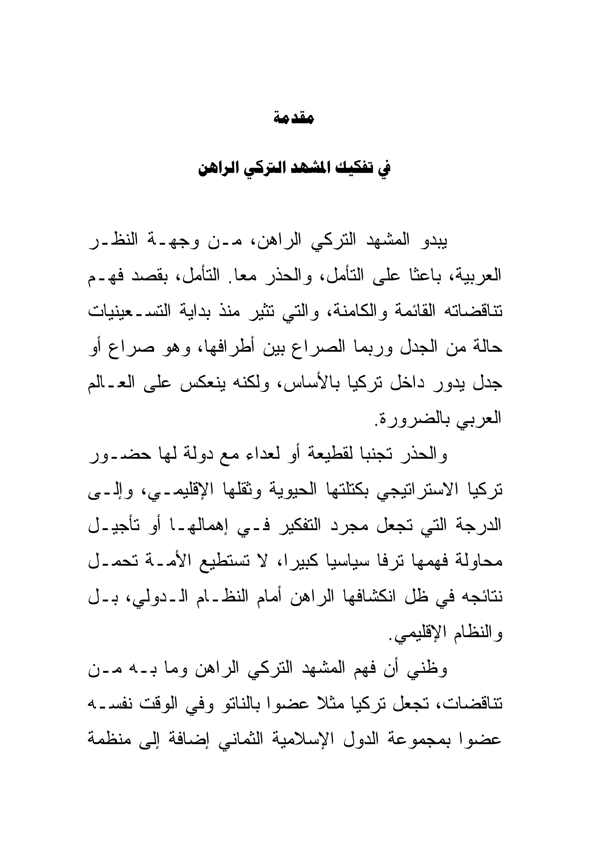 ‫‪‬‬

               ‫‪    ‬‬



‫ﻴﺒﺩﻭ ﺍﻟﻤﺸﻬﺩ ﺍﻟﺘﺭﻜﻲ ﺍﻟﺭﺍﻫﻥ، ﻤـﻥ ﻭﺠﻬـﺔ ﺍﻟﻨﻅـﺭ‬
‫ﺍﻟﻌﺭﺒﻴﺔ، ﺒﺎﻋ ﹰﺎ ﻋﻠﻰ ﺍﻟﺘﺄﻤل، ﻭﺍﻟﺤﺫﺭ ﻤ ‪‬ﺎ. ﺍﻟﺘﺄﻤل، ﺒﻘﺼﺩ ﻓﻬـﻡ‬
                    ‫ﻌ‬                       ‫ﺜ‬
‫ﺘﻨﺎﻗﻀﺎﺘﻪ ﺍﻟﻘﺎﺌﻤﺔ ﻭﺍﻟﻜﺎﻤﻨﺔ، ﻭﺍﻟﺘﻲ ﺘﺜﻴﺭ ﻤﻨﺫ ﺒﺩﺍﻴﺔ ﺍﻟﺘﺴـﻌﻴﻨﻴﺎﺕ‬
‫ﺤﺎﻟﺔ ﻤﻥ ﺍﻟﺠﺩل ﻭﺭﺒﻤﺎ ﺍﻟﺼﺭﺍﻉ ﺒﻴﻥ ﺃﻁﺭﺍﻓﻬﺎ، ﻭﻫﻭ ﺼﺭﺍﻉ ﺃﻭ‬
‫ﺠﺩل ﻴﺩﻭﺭ ﺩﺍﺨل ﺘﺭﻜﻴﺎ ﺒﺎﻷﺴﺎﺱ، ﻭﻟﻜﻨﻪ ﻴﻨﻌﻜﺱ ﻋﻠﻰ ﺍﻟﻌـﺎﻟﻡ‬
                                        ‫ﺍﻟﻌﺭﺒﻲ ﺒﺎﻟﻀﺭﻭﺭﺓ.‬
‫ﻭﺍﻟﺤﺫﺭ ﺘﺠﻨ ‪‬ﺎ ﻟﻘﻁﻴﻌﺔ ﺃﻭ ﻟﻌﺩﺍﺀ ﻤﻊ ﺩﻭﻟﺔ ﻟﻬﺎ ﺤﻀـﻭﺭ‬
                                   ‫ﺒ‬
‫ﺘﺭﻜﻴﺎ ﺍﻻﺴﺘﺭﺍﺘﻴﺠﻲ ﺒﻜﺘﻠﺘﻬﺎ ﺍﻟﺤﻴﻭﻴﺔ ﻭﺜﻘﻠﻬﺎ ﺍﻹﻗﻠﻴﻤـﻲ، ﻭﺇﻟـﻰ‬
‫ﺍﻟﺩﺭﺠﺔ ﺍﻟﺘﻲ ﺘﺠﻌل ﻤﺠﺭﺩ ﺍﻟﺘﻔﻜﻴﺭ ﻓـﻲ ﺇﻫﻤﺎﻟﻬـﺎ ﺃﻭ ﺘﺄﺠﻴـل‬
‫ﻤﺤﺎﻭﻟﺔ ﻓﻬﻤﻬﺎ ﺘﺭ ﹰﺎ ﺴﻴﺎﺴ ‪‬ﺎ ﻜﺒﻴ ‪‬ﺍ، ﻻ ﺘﺴﺘﻁﻴﻊ ﺍﻷﻤـﺔ ﺘﺤﻤـل‬
                       ‫ﻴ ﺭ‬            ‫ﻓ‬
‫ﻨﺘﺎﺌﺠﻪ ﻓﻲ ﻅل ﺍﻨﻜﺸﺎﻓﻬﺎ ﺍﻟﺭﺍﻫﻥ ﺃﻤﺎﻡ ﺍﻟﻨﻅـﺎﻡ ﺍﻟـﺩﻭﻟﻲ، ﺒـل‬
                                          ‫ﻭﺍﻟﻨﻅﺎﻡ ﺍﻹﻗﻠﻴﻤﻲ.‬
‫ﻭﻅﻨﻲ ﺃﻥ ﻓﻬﻡ ﺍﻟﻤﺸﻬﺩ ﺍﻟﺘﺭﻜﻲ ﺍﻟﺭﺍﻫﻥ ﻭﻤﺎ ﺒـﻪ ﻤـﻥ‬
‫ﺘﻨﺎﻗﻀﺎﺕ، ﺘﺠﻌل ﺘﺭﻜﻴﺎ ﻤﺜﻼ ﻋﻀ ‪‬ﺍ ﺒﺎﻟﻨﺎﺘﻭ ﻭﻓﻲ ﺍﻟﻭﻗﺕ ﻨﻔﺴـﻪ‬
                         ‫ﻭ‬
‫ﻋﻀ ‪‬ﺍ ﺒﻤﺠﻤﻭﻋﺔ ﺍﻟﺩﻭل ﺍﻹﺴﻼﻤﻴﺔ ﺍﻟﺜﻤﺎﻨﻲ ﺇﻀﺎﻓﺔ ﺇﻟﻰ ﻤﻨﻅﻤﺔ‬
                                               ‫ﻭ‬
 