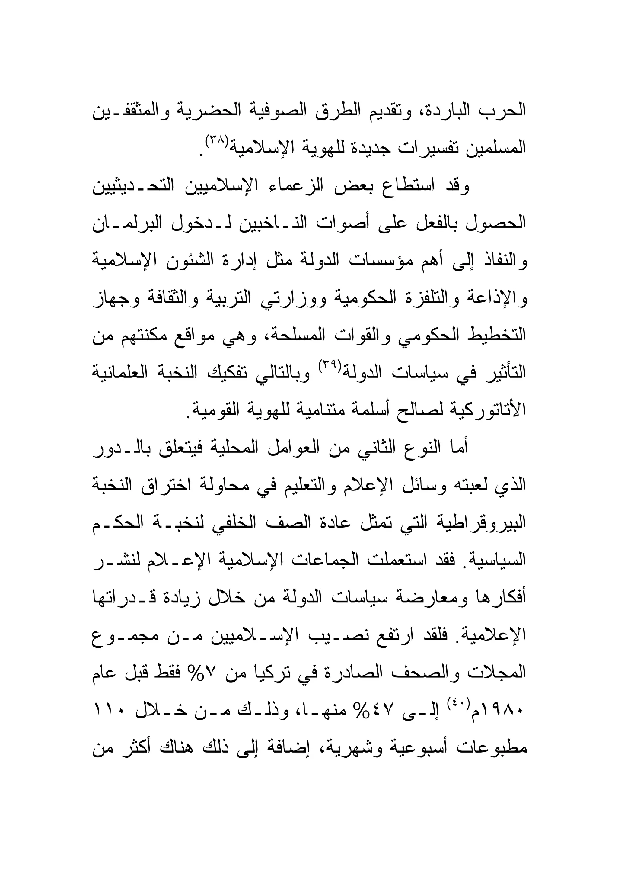 ‫ﺍﻟﺤﺭﺏ ﺍﻟﺒﺎﺭﺩﺓ، ﻭﺘﻘﺩﻴﻡ ﺍﻟﻁﺭﻕ ﺍﻟﺼﻭﻓﻴﺔ ﺍﻟﺤﻀﺭﻴﺔ ﻭﺍﻟﻤﺜﻘﻔـﻴﻥ‬
               ‫ﺍﻟﻤﺴﻠﻤﻴﻥ ﺘﻔﺴﻴﺭﺍﺕ ﺠﺩﻴﺩﺓ ﻟﻠﻬﻭﻴﺔ ﺍﻹﺴﻼﻤﻴﺔ)٨٣(.‬
‫ﻭﻗﺩ ﺍﺴﺘﻁﺎﻉ ﺒﻌﺽ ﺍﻟﺯﻋﻤﺎﺀ ﺍﻹﺴﻼﻤﻴﻴﻥ ﺍﻟﺘﺤـﺩﻴﺜﻴﻴﻥ‬
‫ﺍﻟﺤﺼﻭل ﺒﺎﻟﻔﻌل ﻋﻠﻰ ﺃﺼﻭﺍﺕ ﺍﻟﻨـﺎﺨﺒﻴﻥ ﻟـﺩﺨﻭل ﺍﻟﺒﺭﻟﻤـﺎﻥ‬
‫ﻭﺍﻟﻨﻔﺎﺫ ﺇﻟﻰ ﺃﻫﻡ ﻤﺅﺴﺴﺎﺕ ﺍﻟﺩﻭﻟﺔ ﻤﺜل ﺇﺩﺍﺭﺓ ﺍﻟﺸﺌﻭﻥ ﺍﻹﺴﻼﻤﻴﺔ‬
‫ﻭﺍﻹﺫﺍﻋﺔ ﻭﺍﻟﺘﻠﻔﺯﺓ ﺍﻟﺤﻜﻭﻤﻴﺔ ﻭﻭﺯﺍﺭﺘﻲ ﺍﻟﺘﺭﺒﻴﺔ ﻭﺍﻟﺜﻘﺎﻓﺔ ﻭﺠﻬﺎﺯ‬
‫ﺍﻟﺘﺨﻁﻴﻁ ﺍﻟﺤﻜﻭﻤﻲ ﻭﺍﻟﻘﻭﺍﺕ ﺍﻟﻤﺴﻠﺤﺔ، ﻭﻫﻲ ﻤﻭﺍﻗﻊ ﻤﻜﻨﺘﻬﻡ ﻤﻥ‬
                                  ‫)٩٣(‬
‫ﻭﺒﺎﻟﺘﺎﻟﻲ ﺘﻔﻜﻴﻙ ﺍﻟﻨﺨﺒﺔ ﺍﻟﻌﻠﻤﺎﻨﻴﺔ‬          ‫ﺍﻟﺘﺄﺜﻴﺭ ﻓﻲ ﺴﻴﺎﺴﺎﺕ ﺍﻟﺩﻭﻟﺔ‬
             ‫ﺍﻷﺘﺎﺘﻭﺭﻜﻴﺔ ﻟﺼﺎﻟﺢ ﺃﺴﻠﻤﺔ ﻤﺘﻨﺎﻤﻴﺔ ﻟﻠﻬﻭﻴﺔ ﺍﻟﻘﻭﻤﻴﺔ.‬
‫ﺃﻤﺎ ﺍﻟﻨﻭﻉ ﺍﻟﺜﺎﻨﻲ ﻤﻥ ﺍﻟﻌﻭﺍﻤل ﺍﻟﻤﺤﻠﻴﺔ ﻓﻴﺘﻌﻠﻕ ﺒﺎﻟـﺩﻭﺭ‬
‫ﺍﻟﺫﻱ ﻟﻌﺒﺘﻪ ﻭﺴﺎﺌل ﺍﻹﻋﻼﻡ ﻭﺍﻟﺘﻌﻠﻴﻡ ﻓﻲ ﻤﺤﺎﻭﻟﺔ ﺍﺨﺘﺭﺍﻕ ﺍﻟﻨﺨﺒﺔ‬
‫ﺍﻟﺒﻴﺭﻭﻗﺭﺍﻁﻴﺔ ﺍﻟﺘﻲ ﺘﻤﺜل ﻋﺎﺩﺓ ﺍﻟﺼﻑ ﺍﻟﺨﻠﻔﻲ ﻟﻨﺨﺒـﺔ ﺍﻟﺤﻜـﻡ‬
‫ﺍﻟﺴﻴﺎﺴﻴﺔ. ﻓﻘﺩ ﺍﺴﺘﻌﻤﻠﺕ ﺍﻟﺠﻤﺎﻋﺎﺕ ﺍﻹﺴﻼﻤﻴﺔ ﺍﻹﻋـﻼﻡ ﻟﻨﺸـﺭ‬
‫ﺃﻓﻜﺎﺭﻫﺎ ﻭﻤﻌﺎﺭﻀﺔ ﺴﻴﺎﺴﺎﺕ ﺍﻟﺩﻭﻟﺔ ﻤﻥ ﺨﻼل ﺯﻴﺎﺩﺓ ﻗـﺩﺭﺍﺘﻬﺎ‬
‫ﺍﻹﻋﻼﻤﻴﺔ. ﻓﻠﻘﺩ ﺍﺭﺘﻔﻊ ﻨﺼـﻴﺏ ﺍﻹﺴـﻼﻤﻴﻴﻥ ﻤـﻥ ﻤﺠﻤـﻭﻉ‬
‫ﺍﻟﻤﺠﻼﺕ ﻭﺍﻟﺼﺤﻑ ﺍﻟﺼﺎﺩﺭﺓ ﻓﻲ ﺘﺭﻜﻴﺎ ﻤﻥ ٧% ﻓﻘﻁ ﻗﺒل ﻋﺎﻡ‬
                                                      ‫)٠٤(‬
‫ﺇﻟ ـﻰ ٧٤% ﻤﻨﻬ ـﺎ، ﻭﺫﻟ ـﻙ ﻤ ـﻥ ﺨ ـﻼل ٠١١‬
      ‫ـ ـ ـ‬             ‫ـ‬          ‫ـ‬                         ‫٠٨٩١ﻡ‬
‫ﻤﻁﺒﻭﻋﺎﺕ ﺃﺴﺒﻭﻋﻴﺔ ﻭﺸﻬﺭﻴﺔ، ﺇﻀﺎﻓﺔ ﺇﻟﻰ ﺫﻟﻙ ﻫﻨﺎﻙ ﺃﻜﺜﺭ ﻤﻥ‬
 