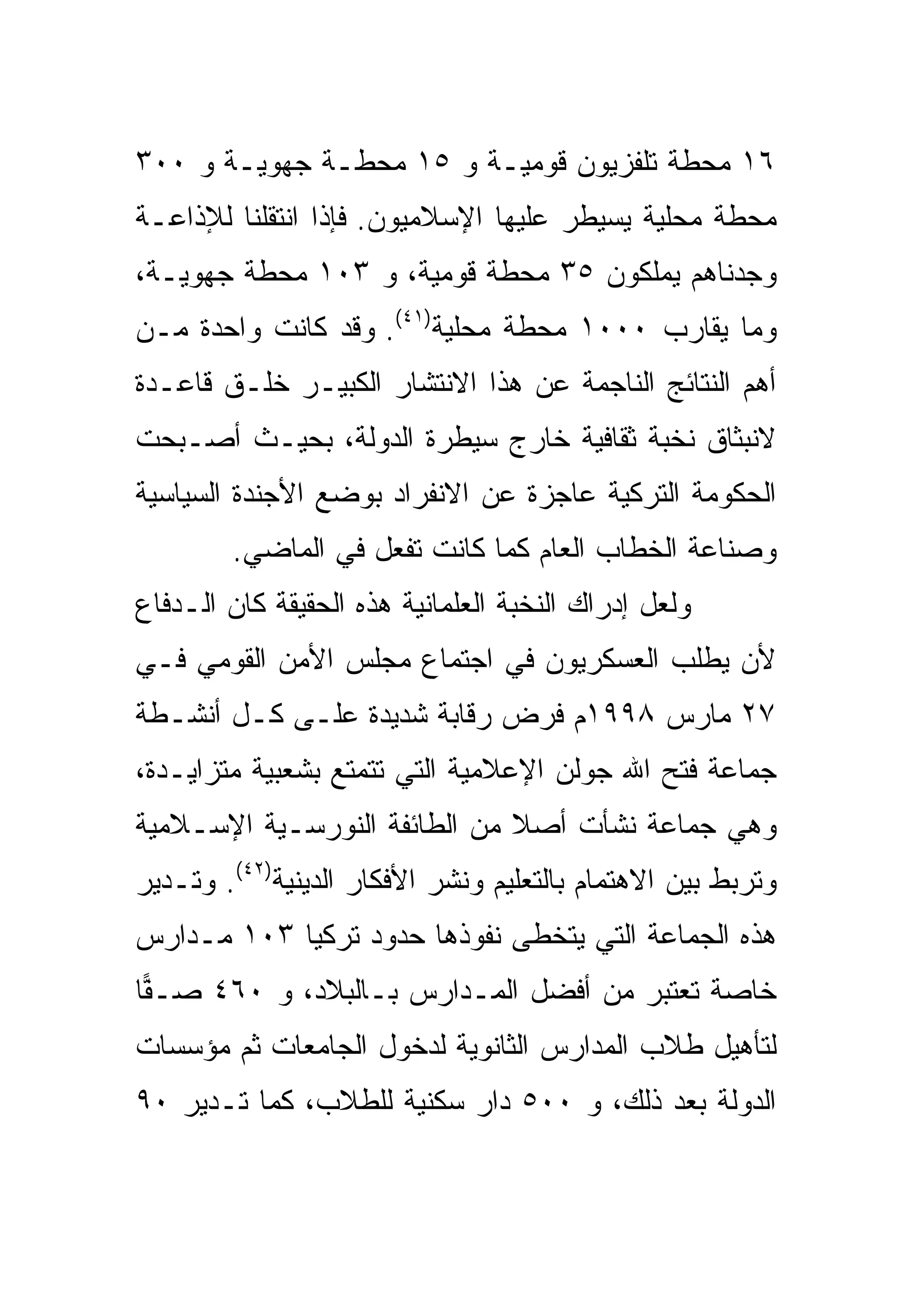 ‫٦١ ﻤﺤﻁﺔ ﺘﻠﻔﺯﻴﻭﻥ ﻗﻭﻤﻴـﺔ ﻭ ٥١ ﻤﺤﻁـﺔ ﺠﻬﻭﻴـﺔ ﻭ ٠٠٣‬
‫ﻤﺤﻁﺔ ﻤﺤﻠﻴﺔ ﻴﺴﻴﻁﺭ ﻋﻠﻴﻬﺎ ﺍﻹﺴﻼﻤﻴﻭﻥ. ﻓﺈﺫﺍ ﺍﻨﺘﻘﻠﻨﺎ ﻟﻺﺫﺍﻋـﺔ‬
‫ﻭﺠﺩﻨﺎﻫﻡ ﻴﻤﻠﻜﻭﻥ ٥٣ ﻤﺤﻁﺔ ﻗﻭﻤﻴﺔ، ﻭ ٣٠١ ﻤﺤﻁﺔ ﺠﻬﻭﻴـﺔ،‬
‫ﻭﻤﺎ ﻴﻘﺎﺭﺏ ٠٠٠١ ﻤﺤﻁﺔ ﻤﺤﻠﻴﺔ)١٤(. ﻭﻗﺩ ﻜﺎﻨﺕ ﻭﺍﺤﺩﺓ ﻤـﻥ‬
‫ﺃﻫﻡ ﺍﻟﻨﺘﺎﺌﺞ ﺍﻟﻨﺎﺠﻤﺔ ﻋﻥ ﻫﺫﺍ ﺍﻻﻨﺘﺸﺎﺭ ﺍﻟﻜﺒﻴـﺭ ﺨﻠـﻕ ﻗﺎﻋـﺩﺓ‬
‫ﻻﻨﺒﺜﺎﻕ ﻨﺨﺒﺔ ﺜﻘﺎﻓﻴﺔ ﺨﺎﺭﺝ ﺴﻴﻁﺭﺓ ﺍﻟﺩﻭﻟﺔ، ﺒﺤﻴـﺙ ﺃﺼـﺒﺤﺕ‬
‫ﺍﻟﺤﻜﻭﻤﺔ ﺍﻟﺘﺭﻜﻴﺔ ﻋﺎﺠﺯﺓ ﻋﻥ ﺍﻻﻨﻔﺭﺍﺩ ﺒﻭﻀﻊ ﺍﻷﺠﻨﺩﺓ ﺍﻟﺴﻴﺎﺴﻴﺔ‬
        ‫ﻭﺼﻨﺎﻋﺔ ﺍﻟﺨﻁﺎﺏ ﺍﻟﻌﺎﻡ ﻜﻤﺎ ﻜﺎﻨﺕ ﺘﻔﻌل ﻓﻲ ﺍﻟﻤﺎﻀﻲ.‬
‫ﻭﻟﻌل ﺇﺩﺭﺍﻙ ﺍﻟﻨﺨﺒﺔ ﺍﻟﻌﻠﻤﺎﻨﻴﺔ ﻫﺫﻩ ﺍﻟﺤﻘﻴﻘﺔ ﻜﺎﻥ ﺍﻟـﺩﻓﺎﻉ‬
‫ﻷﻥ ﻴﻁﻠﺏ ﺍﻟﻌﺴﻜﺭﻴﻭﻥ ﻓﻲ ﺍﺠﺘﻤﺎﻉ ﻤﺠﻠﺱ ﺍﻷﻤﻥ ﺍﻟﻘﻭﻤﻲ ﻓـﻲ‬
‫٧٢ ﻤﺎﺭﺱ ٨٩٩١ﻡ ﻓﺭﺽ ﺭﻗﺎﺒﺔ ﺸﺩﻴﺩﺓ ﻋﻠـﻰ ﻜـل ﺃﻨﺸـﻁﺔ‬
‫ﺠﻤﺎﻋﺔ ﻓﺘﺢ ﺍﷲ ﺠﻭﻟﻥ ﺍﻹﻋﻼﻤﻴﺔ ﺍﻟﺘﻲ ﺘﺘﻤﺘﻊ ﺒﺸﻌﺒﻴﺔ ﻤﺘﺯﺍﻴـﺩﺓ،‬
‫ﻭﻫﻲ ﺠﻤﺎﻋﺔ ﻨﺸﺄﺕ ﺃﺼﻼ ﻤﻥ ﺍﻟﻁﺎﺌﻔﺔ ﺍﻟﻨﻭﺭﺴـﻴﺔ ﺍﻹﺴـﻼﻤﻴﺔ‬
‫ﻭﺘﺭﺒﻁ ﺒﻴﻥ ﺍﻻﻫﺘﻤﺎﻡ ﺒﺎﻟﺘﻌﻠﻴﻡ ﻭﻨﺸﺭ ﺍﻷﻓﻜﺎﺭ ﺍﻟﺩﻴﻨﻴﺔ)٢٤(. ﻭﺘـﺩﻴﺭ‬
‫ﻫﺫﻩ ﺍﻟﺠﻤﺎﻋﺔ ﺍﻟﺘﻲ ﻴﺘﺨﻁﻰ ﻨﻔﻭﺫﻫﺎ ﺤﺩﻭﺩ ﺘﺭﻜﻴﺎ ٣٠١ ﻤـﺩﺍﺭﺱ‬
‫ﺨﺎﺼﺔ ﺘﻌﺘﺒﺭ ﻤﻥ ﺃﻓﻀل ﺍﻟﻤـﺩﺍﺭﺱ ﺒـﺎﻟﺒﻼﺩ، ﻭ ٠٦٤ ﺼـ ‪‬ﺎ‬
 ‫ﻔ‬
‫ﻟﺘﺄﻫﻴل ﻁﻼﺏ ﺍﻟﻤﺩﺍﺭﺱ ﺍﻟﺜﺎﻨﻭﻴﺔ ﻟﺩﺨﻭل ﺍﻟﺠﺎﻤﻌﺎﺕ ﺜﻡ ﻤﺅﺴﺴﺎﺕ‬
‫ﺍﻟﺩﻭﻟﺔ ﺒﻌﺩ ﺫﻟﻙ، ﻭ ٠٠٥ ﺩﺍﺭ ﺴﻜﻨﻴﺔ ﻟﻠﻁﻼﺏ، ﻜﻤﺎ ﺘـﺩﻴﺭ ٠٩‬
 