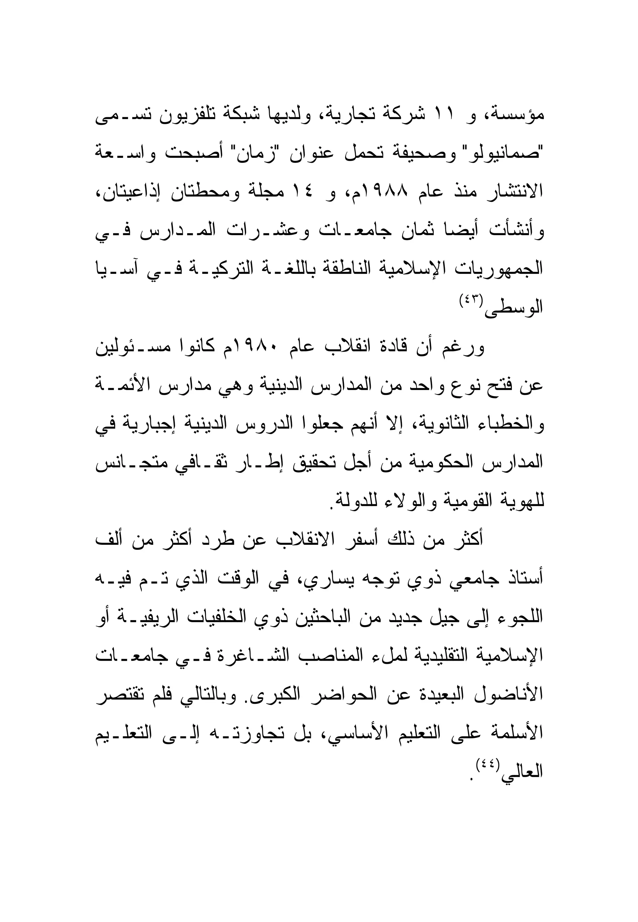 ‫ﻤﺅﺴﺴﺔ، ﻭ ١١ ﺸﺭﻜﺔ ﺘﺠﺎﺭﻴﺔ، ﻭﻟﺩﻴﻬﺎ ﺸﺒﻜﺔ ﺘﻠﻔﺯﻴﻭﻥ ﺘﺴـﻤﻰ‬
‫"ﺼﻤﺎﻨﻴﻭﻟﻭ" ﻭﺼﺤﻴﻔﺔ ﺘﺤﻤل ﻋﻨﻭﺍﻥ "ﺯﻤﺎﻥ" ﺃﺼﺒﺤﺕ ﻭﺍﺴـﻌﺔ‬
‫ﺍﻻﻨﺘﺸﺎﺭ ﻤﻨﺫ ﻋﺎﻡ ٨٨٩١ﻡ، ﻭ ٤١ ﻤﺠﻠﺔ ﻭﻤﺤﻁﺘﺎﻥ ﺇﺫﺍﻋﻴﺘﺎﻥ،‬
‫ﻭﺃﻨﺸﺄﺕ ﺃﻴ ‪‬ﺎ ﺜﻤﺎﻥ ﺠﺎﻤﻌـﺎﺕ ﻭﻋﺸـﺭﺍﺕ ﺍﻟﻤـﺩﺍﺭﺱ ﻓـﻲ‬
                                   ‫ﻀ‬
‫ﺍﻟﺠﻤﻬﻭﺭﻴﺎﺕ ﺍﻹﺴﻼﻤﻴﺔ ﺍﻟﻨﺎﻁﻘﺔ ﺒﺎﻟﻠﻐـﺔ ﺍﻟﺘﺭﻜﻴـﺔ ﻓـﻲ ﺁﺴـﻴﺎ‬
                                               ‫)٣٤(‬
                                                   ‫ﺍﻟﻭﺴﻁﻰ‬
‫ﻭﺭﻏﻡ ﺃﻥ ﻗﺎﺩﺓ ﺍﻨﻘﻼﺏ ﻋﺎﻡ ٠٨٩١ﻡ ﻜﺎﻨﻭﺍ ﻤﺴـﺌﻭﻟﻴﻥ‬
‫ﻋﻥ ﻓﺘﺢ ﻨﻭﻉ ﻭﺍﺤﺩ ﻤﻥ ﺍﻟﻤﺩﺍﺭﺱ ﺍﻟﺩﻴﻨﻴﺔ ﻭﻫﻲ ﻤﺩﺍﺭﺱ ﺍﻷﺌﻤـﺔ‬
‫ﻭﺍﻟﺨﻁﺒﺎﺀ ﺍﻟﺜﺎﻨﻭﻴﺔ، ﺇﻻ ﺃﻨﻬﻡ ﺠﻌﻠﻭﺍ ﺍﻟﺩﺭﻭﺱ ﺍﻟﺩﻴﻨﻴﺔ ﺇﺠﺒﺎﺭﻴﺔ ﻓﻲ‬
‫ﺍﻟﻤﺩﺍﺭﺱ ﺍﻟﺤﻜﻭﻤﻴﺔ ﻤﻥ ﺃﺠل ﺘﺤﻘﻴﻕ ﺇﻁـﺎﺭ ﺜﻘـﺎﻓﻲ ﻤﺘﺠـﺎﻨﺱ‬
                              ‫ﻟﻠﻬﻭﻴﺔ ﺍﻟﻘﻭﻤﻴﺔ ﻭﺍﻟﻭﻻﺀ ﻟﻠﺩﻭﻟﺔ.‬
‫ﺃﻜﺜﺭ ﻤﻥ ﺫﻟﻙ ﺃﺴﻔﺭ ﺍﻻﻨﻘﻼﺏ ﻋﻥ ﻁﺭﺩ ﺃﻜﺜﺭ ﻤﻥ ﺃﻟﻑ‬
‫ﺃﺴﺘﺎﺫ ﺠﺎﻤﻌﻲ ﺫﻭﻱ ﺘﻭﺠﻪ ﻴﺴﺎﺭﻱ، ﻓﻲ ﺍﻟﻭﻗﺕ ﺍﻟﺫﻱ ﺘـﻡ ﻓﻴـﻪ‬
‫ﺍﻟﻠﺠﻭﺀ ﺇﻟﻰ ﺠﻴل ﺠﺩﻴﺩ ﻤﻥ ﺍﻟﺒﺎﺤﺜﻴﻥ ﺫﻭﻱ ﺍﻟﺨﻠﻔﻴﺎﺕ ﺍﻟﺭﻴﻔﻴـﺔ ﺃﻭ‬
‫ﺍﻹﺴﻼﻤﻴﺔ ﺍﻟﺘﻘﻠﻴﺩﻴﺔ ﻟﻤلﺀ ﺍﻟﻤﻨﺎﺼﺏ ﺍﻟﺸـﺎﻏﺭﺓ ﻓـﻲ ﺠﺎﻤﻌـﺎﺕ‬
‫ﺍﻷﻨﺎﻀﻭل ﺍﻟﺒﻌﻴﺩﺓ ﻋﻥ ﺍﻟﺤﻭﺍﻀﺭ ﺍﻟﻜﺒﺭﻯ. ﻭﺒﺎﻟﺘﺎﻟﻲ ﻓﻠﻡ ﺘﻘﺘﺼﺭ‬
‫ﺍﻷﺴﻠﻤﺔ ﻋﻠﻰ ﺍﻟﺘﻌﻠﻴﻡ ﺍﻷﺴﺎﺴﻲ، ﺒل ﺘﺠﺎﻭﺯﺘـﻪ ﺇﻟـﻰ ﺍﻟﺘﻌﻠـﻴﻡ‬
                                                ‫ﺍﻟﻌﺎﻟﻲ)٤٤(.‬
 