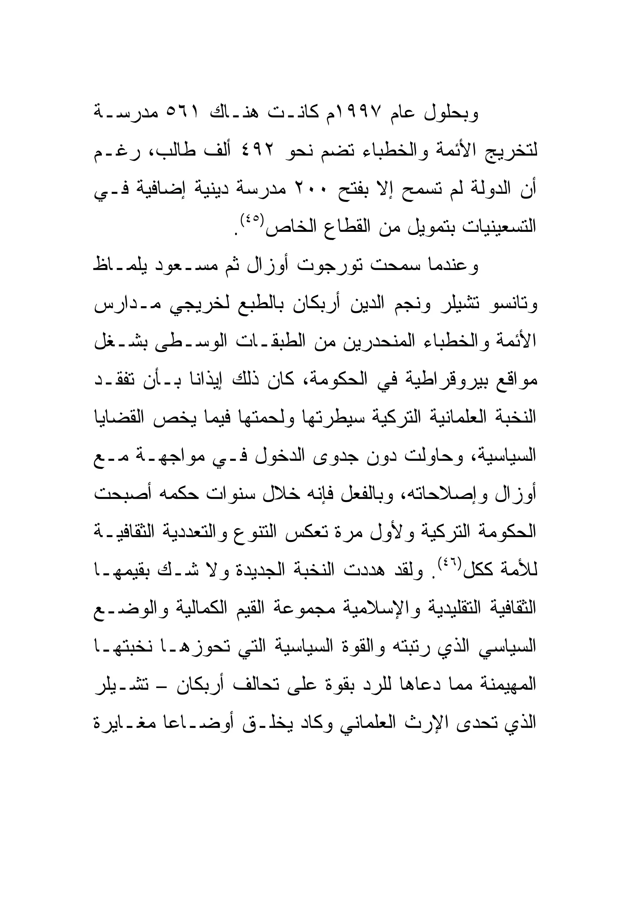 ‫ﻭﺒﺤﻠﻭل ﻋﺎﻡ ٧٩٩١ﻡ ﻜﺎﻨـﺕ ﻫﻨـﺎﻙ ١٦٥ ﻤﺩﺭﺴـﺔ‬
‫ﻟﺘﺨﺭﻴﺞ ﺍﻷﺌﻤﺔ ﻭﺍﻟﺨﻁﺒﺎﺀ ﺘﻀﻡ ﻨﺤﻭ ٢٩٤ ﺃﻟﻑ ﻁﺎﻟﺏ، ﺭﻏـﻡ‬
‫ﺃﻥ ﺍﻟﺩﻭﻟﺔ ﻟﻡ ﺘﺴﻤﺢ ﺇﻻ ﺒﻔﺘﺢ ٠٠٢ ﻤﺩﺭﺴﺔ ﺩﻴﻨﻴﺔ ﺇﻀﺎﻓﻴﺔ ﻓـﻲ‬
                 ‫ﺍﻟﺘﺴﻌﻴﻨﻴﺎﺕ ﺒﺘﻤﻭﻴل ﻤﻥ ﺍﻟﻘﻁﺎﻉ ﺍﻟﺨﺎﺹ)٥٤(.‬
‫ﻭﻋﻨﺩﻤﺎ ﺴﻤﺤﺕ ﺘﻭﺭﺠﻭﺕ ﺃﻭﺯﺍل ﺜﻡ ﻤﺴـﻌﻭﺩ ﻴﻠﻤـﺎﻅ‬
‫ﻭﺘﺎﻨﺴﻭ ﺘﺸﻴﻠﺭ ﻭﻨﺠﻡ ﺍﻟﺩﻴﻥ ﺃﺭﺒﻜﺎﻥ ﺒﺎﻟﻁﺒﻊ ﻟﺨﺭﻴﺠﻲ ﻤـﺩﺍﺭﺱ‬
‫ﺍﻷﺌﻤﺔ ﻭﺍﻟﺨﻁﺒﺎﺀ ﺍﻟﻤﻨﺤﺩﺭﻴﻥ ﻤﻥ ﺍﻟﻁﺒﻘـﺎﺕ ﺍﻟﻭﺴـﻁﻰ ﺒﺸـﻐل‬
‫ﻤﻭﺍﻗﻊ ﺒﻴﺭﻭﻗﺭﺍﻁﻴﺔ ﻓﻲ ﺍﻟﺤﻜﻭﻤﺔ، ﻜﺎﻥ ﺫﻟﻙ ﺇﻴﺫﺍ ﹰﺎ ﺒـﺄﻥ ﺘﻔﻘـﺩ‬
            ‫ﻨ‬
‫ﺍﻟﻨﺨﺒﺔ ﺍﻟﻌﻠﻤﺎﻨﻴﺔ ﺍﻟﺘﺭﻜﻴﺔ ﺴﻴﻁﺭﺘﻬﺎ ﻭﻟﺤﻤﺘﻬﺎ ﻓﻴﻤﺎ ﻴﺨﺹ ﺍﻟﻘﻀﺎﻴﺎ‬
‫ﺍﻟﺴﻴﺎﺴﻴﺔ، ﻭﺤﺎﻭﻟﺕ ﺩﻭﻥ ﺠﺩﻭﻯ ﺍﻟﺩﺨﻭل ﻓـﻲ ﻤﻭﺍﺠﻬـﺔ ﻤـﻊ‬
‫ﺃﻭﺯﺍل ﻭﺇﺼﻼﺤﺎﺘﻪ، ﻭﺒﺎﻟﻔﻌل ﻓﺈﻨﻪ ﺨﻼل ﺴﻨﻭﺍﺕ ﺤﻜﻤﻪ ﺃﺼﺒﺤﺕ‬
‫ﺍﻟﺤﻜﻭﻤﺔ ﺍﻟﺘﺭﻜﻴﺔ ﻭﻷﻭل ﻤﺭﺓ ﺘﻌﻜﺱ ﺍﻟﺘﻨﻭﻉ ﻭﺍﻟﺘﻌﺩﺩﻴﺔ ﺍﻟﺜﻘﺎﻓﻴـﺔ‬
‫ﻟﻸﻤﺔ ﻜﻜل)٦٤(. ﻭﻟﻘﺩ ﻫﺩﺩﺕ ﺍﻟﻨﺨﺒﺔ ﺍﻟﺠﺩﻴﺩﺓ ﻭﻻ ﺸـﻙ ﺒﻘﻴﻤﻬـﺎ‬
‫ﺍﻟﺜﻘﺎﻓﻴﺔ ﺍﻟﺘﻘﻠﻴﺩﻴﺔ ﻭﺍﻹﺴﻼﻤﻴﺔ ﻤﺠﻤﻭﻋﺔ ﺍﻟﻘﻴﻡ ﺍﻟﻜﻤﺎﻟﻴﺔ ﻭﺍﻟﻭﻀـﻊ‬
‫ﺍﻟﺴﻴﺎﺴﻲ ﺍﻟﺫﻱ ﺭﺘﺒﺘﻪ ﻭﺍﻟﻘﻭﺓ ﺍﻟﺴﻴﺎﺴﻴﺔ ﺍﻟﺘﻲ ﺘﺤﻭﺯﻫـﺎ ﻨﺨﺒﺘﻬـﺎ‬
‫ﺍﻟﻤﻬﻴﻤﻨﺔ ﻤﻤﺎ ﺩﻋﺎﻫﺎ ﻟﻠﺭﺩ ﺒﻘﻭﺓ ﻋﻠﻰ ﺘﺤﺎﻟﻑ ﺃﺭﺒﻜﺎﻥ – ﺘﺸـﻴﻠﺭ‬
‫ﺍﻟﺫﻱ ﺘﺤﺩﻯ ﺍﻹﺭﺙ ﺍﻟﻌﻠﻤﺎﻨﻲ ﻭﻜﺎﺩ ﻴﺨﻠـﻕ ﺃﻭﻀـﺎ ‪‬ﺎ ﻤﻐـﺎﻴﺭﺓ‬
         ‫ﻋ‬
 
