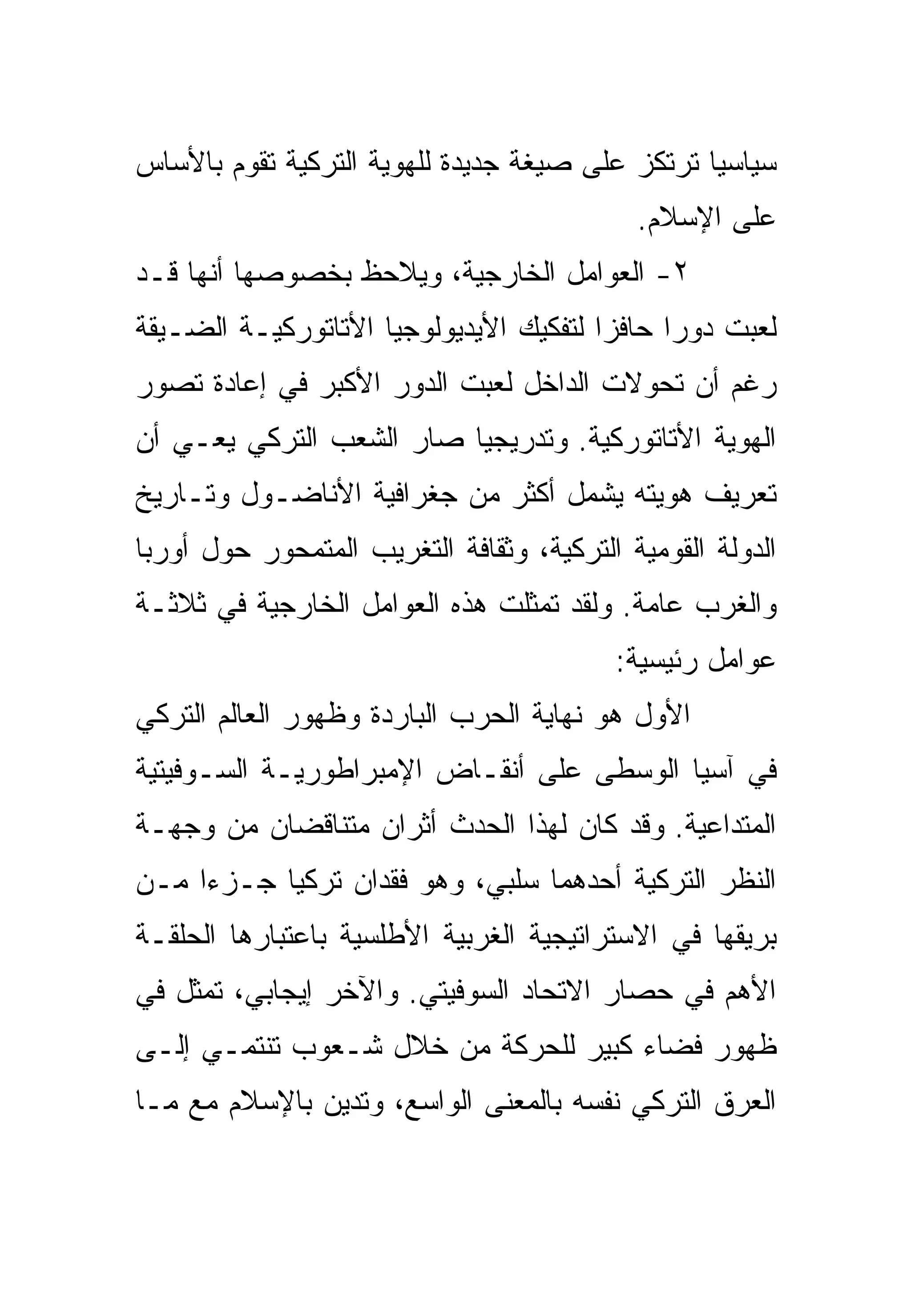‫ﺴﻴﺎﺴ ‪‬ﺎ ﺘﺭﺘﻜﺯ ﻋﻠﻰ ﺼﻴﻐﺔ ﺠﺩﻴﺩﺓ ﻟﻠﻬﻭﻴﺔ ﺍﻟﺘﺭﻜﻴﺔ ﺘﻘﻭﻡ ﺒﺎﻷﺴﺎﺱ‬
                                                 ‫ﻴ‬
                                            ‫ﻋﻠﻰ ﺍﻹﺴﻼﻡ.‬
‫٢- ﺍﻟﻌﻭﺍﻤل ﺍﻟﺨﺎﺭﺠﻴﺔ، ﻭﻴﻼﺤﻅ ﺒﺨﺼﻭﺼﻬﺎ ﺃﻨﻬﺎ ﻗـﺩ‬
‫ﻟﻌﺒﺕ ﺩﻭ ‪‬ﺍ ﺤﺎﻓ ‪‬ﺍ ﻟﺘﻔﻜﻴﻙ ﺍﻷﻴﺩﻴﻭﻟﻭﺠﻴﺎ ﺍﻷﺘﺎﺘﻭﺭﻜﻴـﺔ ﺍﻟﻀـﻴﻘﺔ‬
                                        ‫ﺯ‬      ‫ﺭ‬
‫ﺭﻏﻡ ﺃﻥ ﺘﺤﻭﻻﺕ ﺍﻟﺩﺍﺨل ﻟﻌﺒﺕ ﺍﻟﺩﻭﺭ ﺍﻷﻜﺒﺭ ﻓﻲ ﺇﻋﺎﺩﺓ ﺘﺼﻭﺭ‬
‫ﺍﻟﻬﻭﻴﺔ ﺍﻷﺘﺎﺘﻭﺭﻜﻴﺔ. ﻭﺘﺩﺭﻴﺠ ‪‬ﺎ ﺼﺎﺭ ﺍﻟﺸﻌﺏ ﺍﻟﺘﺭﻜﻲ ﻴﻌـﻲ ﺃﻥ‬
                          ‫ﻴ‬
‫ﺘﻌﺭﻴﻑ ﻫﻭﻴﺘﻪ ﻴﺸﻤل ﺃﻜﺜﺭ ﻤﻥ ﺠﻐﺭﺍﻓﻴﺔ ﺍﻷﻨﺎﻀـﻭل ﻭﺘـﺎﺭﻴﺦ‬
‫ﺍﻟﺩﻭﻟﺔ ﺍﻟﻘﻭﻤﻴﺔ ﺍﻟﺘﺭﻜﻴﺔ، ﻭﺜﻘﺎﻓﺔ ﺍﻟﺘﻐﺭﻴﺏ ﺍﻟﻤﺘﻤﺤﻭﺭ ﺤﻭل ﺃﻭﺭﺒﺎ‬
‫ﻭﺍﻟﻐﺭﺏ ﻋﺎﻤﺔ. ﻭﻟﻘﺩ ﺘﻤﺜﻠﺕ ﻫﺫﻩ ﺍﻟﻌﻭﺍﻤل ﺍﻟﺨﺎﺭﺠﻴﺔ ﻓﻲ ﺜﻼﺜـﺔ‬
                                          ‫ﻋﻭﺍﻤل ﺭﺌﻴﺴﻴﺔ:‬
‫ﺍﻷﻭل ﻫﻭ ﻨﻬﺎﻴﺔ ﺍﻟﺤﺭﺏ ﺍﻟﺒﺎﺭﺩﺓ ﻭﻅﻬﻭﺭ ﺍﻟﻌﺎﻟﻡ ﺍﻟﺘﺭﻜﻲ‬
‫ﻓﻲ ﺁﺴﻴﺎ ﺍﻟﻭﺴﻁﻰ ﻋﻠﻰ ﺃﻨﻘـﺎﺽ ﺍﻹﻤﺒﺭﺍﻁﻭﺭﻴـﺔ ﺍﻟﺴـﻭﻓﻴﺘﻴﺔ‬
‫ﺍﻟﻤﺘﺩﺍﻋﻴﺔ. ﻭﻗﺩ ﻜﺎﻥ ﻟﻬﺫﺍ ﺍﻟﺤﺩﺙ ﺃﺜﺭﺍﻥ ﻤﺘﻨﺎﻗﻀﺎﻥ ﻤﻥ ﻭﺠﻬـﺔ‬
‫ﺍﻟﻨﻅﺭ ﺍﻟﺘﺭﻜﻴﺔ ﺃﺤﺩﻫﻤﺎ ﺴﻠﺒﻲ، ﻭﻫﻭ ﻓﻘﺩﺍﻥ ﺘﺭﻜﻴﺎ ﺠـﺯ ‪‬ﺍ ﻤـﻥ‬
     ‫ﺀ‬
‫ﺒﺭﻴﻘﻬﺎ ﻓﻲ ﺍﻻﺴﺘﺭﺍﺘﻴﺠﻴﺔ ﺍﻟﻐﺭﺒﻴﺔ ﺍﻷﻁﻠﺴﻴﺔ ﺒﺎﻋﺘﺒﺎﺭﻫﺎ ﺍﻟﺤﻠﻘـﺔ‬
‫ﺍﻷﻫﻡ ﻓﻲ ﺤﺼﺎﺭ ﺍﻻﺘﺤﺎﺩ ﺍﻟﺴﻭﻓﻴﺘﻲ. ﻭﺍﻵﺨﺭ ﺇﻴﺠﺎﺒﻲ، ﺘﻤﺜل ﻓﻲ‬
‫ﻅﻬﻭﺭ ﻓﻀﺎﺀ ﻜﺒﻴﺭ ﻟﻠﺤﺭﻜﺔ ﻤﻥ ﺨﻼل ﺸـﻌﻭﺏ ﺘﻨﺘﻤـﻲ ﺇﻟـﻰ‬
‫ﺍﻟﻌﺭﻕ ﺍﻟﺘﺭﻜﻲ ﻨﻔﺴﻪ ﺒﺎﻟﻤﻌﻨﻰ ﺍﻟﻭﺍﺴﻊ، ﻭﺘﺩﻴﻥ ﺒﺎﻹﺴﻼﻡ ﻤﻊ ﻤـﺎ‬
 
