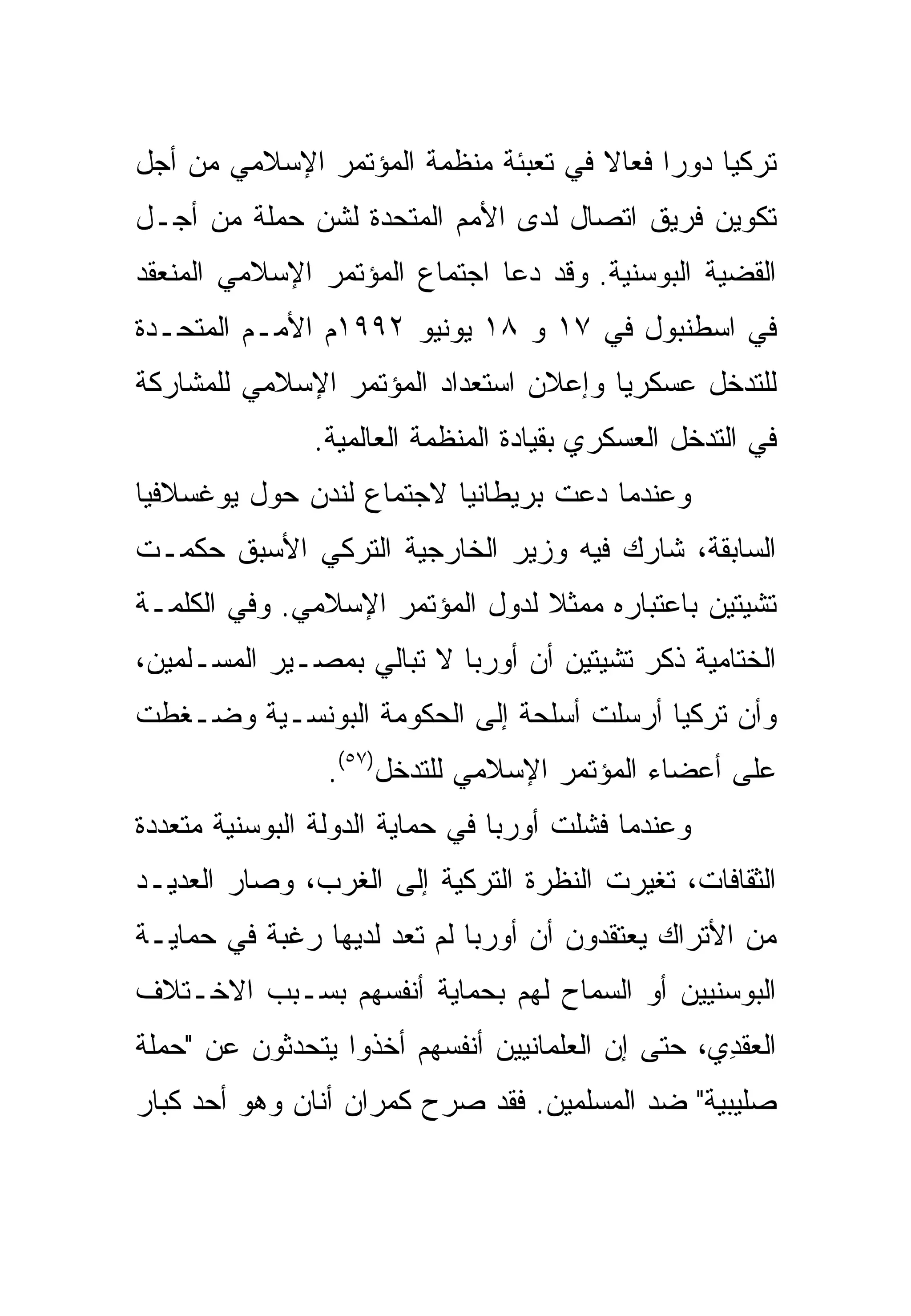 ‫ﺘﺭﻜﻴﺎ ﺩﻭ ‪‬ﺍ ﻓﻌﺎﻻ ﻓﻲ ﺘﻌﺒﺌﺔ ﻤﻨﻅﻤﺔ ﺍﻟﻤﺅﺘﻤﺭ ﺍﻹﺴﻼﻤﻲ ﻤﻥ ﺃﺠل‬
                                     ‫ﹰ‬     ‫ﺭ‬
‫ﺘﻜﻭﻴﻥ ﻓﺭﻴﻕ ﺍﺘﺼﺎل ﻟﺩﻯ ﺍﻷﻤﻡ ﺍﻟﻤﺘﺤﺩﺓ ﻟﺸﻥ ﺤﻤﻠﺔ ﻤﻥ ﺃﺠـل‬
‫ﺍﻟﻘﻀﻴﺔ ﺍﻟﺒﻭﺴﻨﻴﺔ. ﻭﻗﺩ ﺩﻋﺎ ﺍﺠﺘﻤﺎﻉ ﺍﻟﻤﺅﺘﻤﺭ ﺍﻹﺴﻼﻤﻲ ﺍﻟﻤﻨﻌﻘﺩ‬
‫ﻓﻲ ﺍﺴﻁﻨﺒﻭل ﻓﻲ ٧١ ﻭ ٨١ ﻴﻭﻨﻴﻭ ٢٩٩١ﻡ ﺍﻷﻤـﻡ ﺍﻟﻤﺘﺤـﺩﺓ‬
‫ﻟﻠﺘﺩﺨل ﻋﺴﻜﺭ ‪‬ﺎ ﻭﺇﻋﻼﻥ ﺍﺴﺘﻌﺩﺍﺩ ﺍﻟﻤﺅﺘﻤﺭ ﺍﻹﺴﻼﻤﻲ ﻟﻠﻤﺸﺎﺭﻜﺔ‬
                                       ‫ﻴ‬
               ‫ﻓﻲ ﺍﻟﺘﺩﺨل ﺍﻟﻌﺴﻜﺭﻱ ﺒﻘﻴﺎﺩﺓ ﺍﻟﻤﻨﻅﻤﺔ ﺍﻟﻌﺎﻟﻤﻴﺔ.‬
‫ﻭﻋﻨﺩﻤﺎ ﺩﻋﺕ ﺒﺭﻴﻁﺎﻨﻴﺎ ﻻﺠﺘﻤﺎﻉ ﻟﻨﺩﻥ ﺤﻭل ﻴﻭﻏﺴﻼﻓﻴﺎ‬
‫ﺍﻟﺴﺎﺒﻘﺔ، ﺸﺎﺭﻙ ﻓﻴﻪ ﻭﺯﻴﺭ ﺍﻟﺨﺎﺭﺠﻴﺔ ﺍﻟﺘﺭﻜﻲ ﺍﻷﺴﺒﻕ ﺤﻜﻤـﺕ‬
‫ﺘﺸﻴﺘﻴﻥ ﺒﺎﻋﺘﺒﺎﺭﻩ ﻤﻤﺜﻼ ﻟﺩﻭل ﺍﻟﻤﺅﺘﻤﺭ ﺍﻹﺴﻼﻤﻲ. ﻭﻓﻲ ﺍﻟﻜﻠﻤـﺔ‬
‫ﺍﻟﺨﺘﺎﻤﻴﺔ ﺫﻜﺭ ﺘﺸﻴﺘﻴﻥ ﺃﻥ ﺃﻭﺭﺒﺎ ﻻ ﺘﺒﺎﻟﻲ ﺒﻤﺼـﻴﺭ ﺍﻟﻤﺴـﻠﻤﻴﻥ،‬
‫ﻭﺃﻥ ﺘﺭﻜﻴﺎ ﺃﺭﺴﻠﺕ ﺃﺴﻠﺤﺔ ﺇﻟﻰ ﺍﻟﺤﻜﻭﻤﺔ ﺍﻟﺒﻭﻨﺴـﻴﺔ ﻭﻀـﻐﻁﺕ‬
                ‫ﻋﻠﻰ ﺃﻋﻀﺎﺀ ﺍﻟﻤﺅﺘﻤﺭ ﺍﻹﺴﻼﻤﻲ ﻟﻠﺘﺩﺨل)٧٥(.‬
‫ﻭﻋﻨﺩﻤﺎ ﻓﺸﻠﺕ ﺃﻭﺭﺒﺎ ﻓﻲ ﺤﻤﺎﻴﺔ ﺍﻟﺩﻭﻟﺔ ﺍﻟﺒﻭﺴﻨﻴﺔ ﻤﺘﻌﺩﺩﺓ‬
‫ﺍﻟﺜﻘﺎﻓﺎﺕ، ﺘﻐﻴﺭﺕ ﺍﻟﻨﻅﺭﺓ ﺍﻟﺘﺭﻜﻴﺔ ﺇﻟﻰ ﺍﻟﻐﺭﺏ، ﻭﺼﺎﺭ ﺍﻟﻌﺩﻴـﺩ‬
‫ﻤﻥ ﺍﻷﺘﺭﺍﻙ ﻴﻌﺘﻘﺩﻭﻥ ﺃﻥ ﺃﻭﺭﺒﺎ ﻟﻡ ﺘﻌﺩ ﻟﺩﻴﻬﺎ ﺭﻏﺒﺔ ﻓﻲ ﺤﻤﺎﻴـﺔ‬
‫ﺍﻟﺒﻭﺴﻨﻴﻴﻥ ﺃﻭ ﺍﻟﺴﻤﺎﺡ ﻟﻬﻡ ﺒﺤﻤﺎﻴﺔ ﺃﻨﻔﺴﻬﻡ ﺒﺴـﺒﺏ ﺍﻻﺨـﺘﻼﻑ‬
‫ﺍﻟﻌﻘﺩﻱ، ﺤﺘﻰ ﺇﻥ ﺍﻟﻌﻠﻤﺎﻨﻴﻴﻥ ﺃﻨﻔﺴﻬﻡ ﺃﺨﺫﻭﺍ ﻴﺘﺤﺩﺜﻭﻥ ﻋﻥ "ﺤﻤﻠﺔ‬
                                                  ‫‪‬ﹶ ِ‬
‫ﺼﻠﻴﺒﻴﺔ" ﻀﺩ ﺍﻟﻤﺴﻠﻤﻴﻥ. ﻓﻘﺩ ﺼﺭﺡ ﻜﻤﺭﺍﻥ ﺃﻨﺎﻥ ﻭﻫﻭ ﺃﺤﺩ ﻜﺒﺎﺭ‬
 