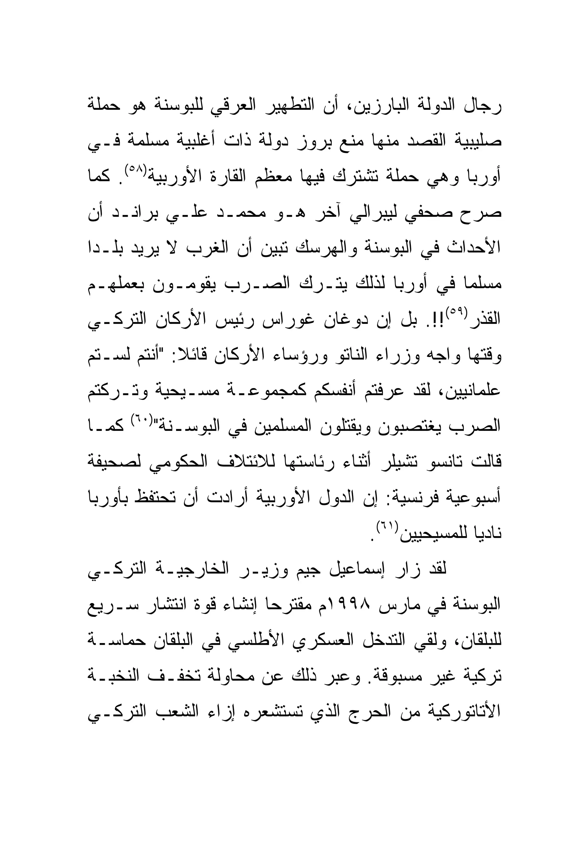 ‫ﺭﺠﺎل ﺍﻟﺩﻭﻟﺔ ﺍﻟﺒﺎﺭﺯﻴﻥ، ﺃﻥ ﺍﻟﺘﻁﻬﻴﺭ ﺍﻟﻌﺭﻗﻲ ﻟﻠﺒﻭﺴﻨﺔ ﻫﻭ ﺤﻤﻠﺔ‬
‫ﺼﻠﻴﺒﻴﺔ ﺍﻟﻘﺼﺩ ﻤﻨﻬﺎ ﻤﻨﻊ ﺒﺭﻭﺯ ﺩﻭﻟﺔ ﺫﺍﺕ ﺃﻏﻠﺒﻴﺔ ﻤﺴﻠﻤﺔ ﻓـﻲ‬
‫ﺃﻭﺭﺒﺎ ﻭﻫﻲ ﺤﻤﻠﺔ ﺘﺸﺘﺭﻙ ﻓﻴﻬﺎ ﻤﻌﻅﻡ ﺍﻟﻘﺎﺭﺓ ﺍﻷﻭﺭﺒﻴﺔ)٨٥(. ﻜﻤﺎ‬
‫ﺼﺭﺡ ﺼﺤﻔﻲ ﻟﻴﺒﺭﺍﻟﻲ ﺁﺨﺭ ﻫـﻭ ﻤﺤﻤـﺩ ﻋﻠـﻲ ﺒﺭﺍﻨـﺩ ﺃﻥ‬
‫ﺍﻷﺤﺩﺍﺙ ﻓﻲ ﺍﻟﺒﻭﺴﻨﺔ ﻭﺍﻟﻬﺭﺴﻙ ﺘﺒﻴﻥ ﺃﻥ ﺍﻟﻐﺭﺏ ﻻ ﻴﺭﻴﺩ ﺒﻠـ ‪‬ﺍ‬
 ‫ﺩ‬
‫ﻤﺴﻠ ‪‬ﺎ ﻓﻲ ﺃﻭﺭﺒﺎ ﻟﺫﻟﻙ ﻴﺘـﺭﻙ ﺍﻟﺼـﺭﺏ ﻴﻘﻭﻤـﻭﻥ ﺒﻌﻤﻠﻬـﻡ‬
                                            ‫ﻤ‬
‫ﺍﻟﻘﺫﺭ)٩٥(!!. ﺒل ﺇﻥ ﺩﻭﻏﺎﻥ ﻏﻭﺭﺍﺱ ﺭﺌﻴﺱ ﺍﻷﺭﻜﺎﻥ ﺍﻟﺘﺭﻜـﻲ‬
‫ﻭﻗﺘﻬﺎ ﻭﺍﺠﻪ ﻭﺯﺭﺍﺀ ﺍﻟﻨﺎﺘﻭ ﻭﺭﺅﺴﺎﺀ ﺍﻷﺭﻜﺎﻥ ﻗﺎﺌﻼ: "ﺃﻨﺘﻡ ﻟﺴـﺘﻡ‬
‫ﻋﻠﻤﺎﻨﻴﻴﻥ، ﻟﻘﺩ ﻋﺭﻓﺘﻡ ﺃﻨﻔﺴﻜﻡ ﻜﻤﺠﻤﻭﻋـﺔ ﻤﺴـﻴﺤﻴﺔ ﻭﺘـﺭﻜﺘﻡ‬
       ‫)٠٦(‬
‫ﻜﻤـﺎ‬          ‫ﺍﻟﺼﺭﺏ ﻴﻐﺘﺼﺒﻭﻥ ﻭﻴﻘﺘﻠﻭﻥ ﺍﻟﻤﺴﻠﻤﻴﻥ ﻓﻲ ﺍﻟﺒﻭﺴـﻨﺔ"‬
‫ﻗﺎﻟﺕ ﺘﺎﻨﺴﻭ ﺘﺸﻴﻠﺭ ﺃﺜﻨﺎﺀ ﺭﺌﺎﺴﺘﻬﺎ ﻟﻼﺌﺘﻼﻑ ﺍﻟﺤﻜﻭﻤﻲ ﻟﺼﺤﻴﻔﺔ‬
‫ﺃﺴﺒﻭﻋﻴﺔ ﻓﺭﻨﺴﻴﺔ: ﺇﻥ ﺍﻟﺩﻭل ﺍﻷﻭﺭﺒﻴﺔ ﺃﺭﺍﺩﺕ ﺃﻥ ﺘﺤﺘﻔﻅ ﺒﺄﻭﺭﺒﺎ‬
                                        ‫ﻨﺎﺩ ‪‬ﺎ ﻟﻠﻤﺴﻴﺤﻴﻴﻥ)١٦(.‬
                                                        ‫ﻴ‬
‫ﻟﻘﺩ ﺯﺍﺭ ﺇﺴﻤﺎﻋﻴل ﺠﻴﻡ ﻭﺯﻴـﺭ ﺍﻟﺨﺎﺭﺠﻴـﺔ ﺍﻟﺘﺭﻜـﻲ‬
‫ﺍﻟﺒﻭﺴﻨﺔ ﻓﻲ ﻤﺎﺭﺱ ٨٩٩١ﻡ ﻤﻘﺘﺭ ‪‬ﺎ ﺇﻨﺸﺎﺀ ﻗﻭﺓ ﺍﻨﺘﺸﺎﺭ ﺴـﺭﻴﻊ‬
                        ‫ﺤ‬
‫ﻟﻠﺒﻠﻘﺎﻥ، ﻭﻟﻘﻲ ﺍﻟﺘﺩﺨل ﺍﻟﻌﺴﻜﺭﻱ ﺍﻷﻁﻠﺴﻲ ﻓﻲ ﺍﻟﺒﻠﻘﺎﻥ ﺤﻤﺎﺴـﺔ‬
‫ﺘﺭﻜﻴﺔ ﻏﻴﺭ ﻤﺴﺒﻭﻗﺔ. ﻭﻋ ‪‬ﺭ ﺫﻟﻙ ﻋﻥ ﻤﺤﺎﻭﻟﺔ ﺘﺨﻔـﻑ ﺍﻟﻨﺨﺒـﺔ‬
                             ‫ﺒ‬
‫ﺍﻷﺘﺎﺘﻭﺭﻜﻴﺔ ﻤﻥ ﺍﻟﺤﺭﺝ ﺍﻟﺫﻱ ﺘﺴﺘﺸﻌﺭﻩ ﺇﺯﺍﺀ ﺍﻟﺸﻌﺏ ﺍﻟﺘﺭﻜـﻲ‬
 