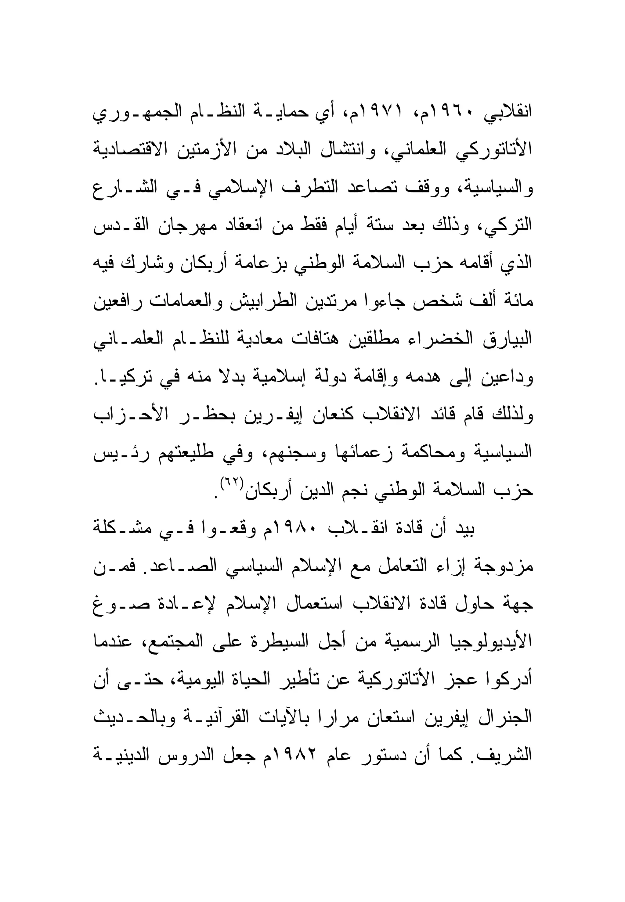 ‫ﺍﻨﻘﻼﺒﻲ ٠٦٩١ﻡ، ١٧٩١ﻡ، ﺃﻱ ﺤﻤﺎﻴـﺔ ﺍﻟﻨﻅـﺎﻡ ﺍﻟﺠﻤﻬـﻭﺭﻱ‬
‫ﺍﻷﺘﺎﺘﻭﺭﻜﻲ ﺍﻟﻌﻠﻤﺎﻨﻲ، ﻭﺍﻨﺘﺸﺎل ﺍﻟﺒﻼﺩ ﻤﻥ ﺍﻷﺯﻤﺘﻴﻥ ﺍﻻﻗﺘﺼﺎﺩﻴﺔ‬
‫ﻭﺍﻟﺴﻴﺎﺴﻴﺔ، ﻭﻭﻗﻑ ﺘﺼﺎﻋﺩ ﺍﻟﺘﻁﺭﻑ ﺍﻹﺴﻼﻤﻲ ﻓـﻲ ﺍﻟﺸـﺎﺭﻉ‬
‫ﺍﻟﺘﺭﻜﻲ، ﻭﺫﻟﻙ ﺒﻌﺩ ﺴﺘﺔ ﺃﻴﺎﻡ ﻓﻘﻁ ﻤﻥ ﺍﻨﻌﻘﺎﺩ ﻤﻬﺭﺠﺎﻥ ﺍﻟﻘـﺩﺱ‬
‫ﺍﻟﺫﻱ ﺃﻗﺎﻤﻪ ﺤﺯﺏ ﺍﻟﺴﻼﻤﺔ ﺍﻟﻭﻁﻨﻲ ﺒﺯﻋﺎﻤﺔ ﺃﺭﺒﻜﺎﻥ ﻭﺸﺎﺭﻙ ﻓﻴﻪ‬
‫ﻤﺎﺌﺔ ﺃﻟﻑ ﺸﺨﺹ ﺠﺎﺀﻭﺍ ﻤﺭﺘﺩﻴﻥ ﺍﻟﻁﺭﺍﺒﻴﺵ ﻭﺍﻟﻌﻤﺎﻤﺎﺕ ﺭﺍﻓﻌﻴﻥ‬
‫ﺍﻟﺒﻴﺎﺭﻕ ﺍﻟﺨﻀﺭﺍﺀ ﻤﻁﻠﻘﻴﻥ ﻫﺘﺎﻓﺎﺕ ﻤﻌﺎﺩﻴﺔ ﻟﻠﻨﻅـﺎﻡ ﺍﻟﻌﻠﻤـﺎﻨﻲ‬
‫ﻭﺩﺍﻋﻴﻥ ﺇﻟﻰ ﻫﺩﻤﻪ ﻭﺇﻗﺎﻤﺔ ﺩﻭﻟﺔ ﺇﺴﻼﻤﻴﺔ ﺒﺩﻻ ﻤﻨﻪ ﻓﻲ ﺘﺭﻜﻴـﺎ.‬
               ‫ﹰ‬
‫ﻭﻟﺫﻟﻙ ﻗﺎﻡ ﻗﺎﺌﺩ ﺍﻻﻨﻘﻼﺏ ﻜﻨﻌﺎﻥ ﺇﻴﻔـﺭﻴﻥ ﺒﺤﻅـﺭ ﺍﻷﺤـﺯﺍﺏ‬
‫ﺍﻟﺴﻴﺎﺴﻴﺔ ﻭﻤﺤﺎﻜﻤﺔ ﺯﻋﻤﺎﺌﻬﺎ ﻭﺴﺠﻨﻬﻡ، ﻭﻓﻲ ﻁﻠﻴﻌﺘﻬﻡ ﺭﺌـﻴﺱ‬
              ‫ﺤﺯﺏ ﺍﻟﺴﻼﻤﺔ ﺍﻟﻭﻁﻨﻲ ﻨﺠﻡ ﺍﻟﺩﻴﻥ ﺃﺭﺒﻜﺎﻥ)٢٦(.‬
‫ﺒﻴﺩ ﺃﻥ ﻗﺎﺩﺓ ﺍﻨﻘـﻼﺏ ٠٨٩١ﻡ ﻭﻗﻌـﻭﺍ ﻓـﻲ ﻤﺸـﻜﻠﺔ‬
‫ﻤﺯﺩﻭﺠﺔ ﺇﺯﺍﺀ ﺍﻟﺘﻌﺎﻤل ﻤﻊ ﺍﻹﺴﻼﻡ ﺍﻟﺴﻴﺎﺴﻲ ﺍﻟﺼـﺎﻋﺩ. ﻓﻤـﻥ‬
‫ﺠﻬﺔ ﺤﺎﻭل ﻗﺎﺩﺓ ﺍﻻﻨﻘﻼﺏ ﺍﺴﺘﻌﻤﺎل ﺍﻹﺴﻼﻡ ﻹﻋـﺎﺩﺓ ﺼـﻭﻍ‬
‫ﺍﻷﻴﺩﻴﻭﻟﻭﺠﻴﺎ ﺍﻟﺭﺴﻤﻴﺔ ﻤﻥ ﺃﺠل ﺍﻟﺴﻴﻁﺭﺓ ﻋﻠﻰ ﺍﻟﻤﺠﺘﻤﻊ، ﻋﻨﺩﻤﺎ‬
‫ﺃﺩﺭﻜﻭﺍ ﻋﺠﺯ ﺍﻷﺘﺎﺘﻭﺭﻜﻴﺔ ﻋﻥ ﺘﺄﻁﻴﺭ ﺍﻟﺤﻴﺎﺓ ﺍﻟﻴﻭﻤﻴﺔ، ﺤﺘـﻰ ﺃﻥ‬
‫ﺍﻟﺠﻨﺭﺍل ﺇﻴﻔﺭﻴﻥ ﺍﺴﺘﻌﺎﻥ ﻤﺭﺍ ‪‬ﺍ ﺒﺎﻵﻴﺎﺕ ﺍﻟﻘﺭﺁﻨﻴـﺔ ﻭﺒﺎﻟﺤـﺩﻴﺙ‬
                            ‫ﺭ‬
‫ﺍﻟﺸﺭﻴﻑ. ﻜﻤﺎ ﺃﻥ ﺩﺴﺘﻭﺭ ﻋﺎﻡ ٢٨٩١ﻡ ﺠﻌل ﺍﻟﺩﺭﻭﺱ ﺍﻟﺩﻴﻨﻴـﺔ‬
 