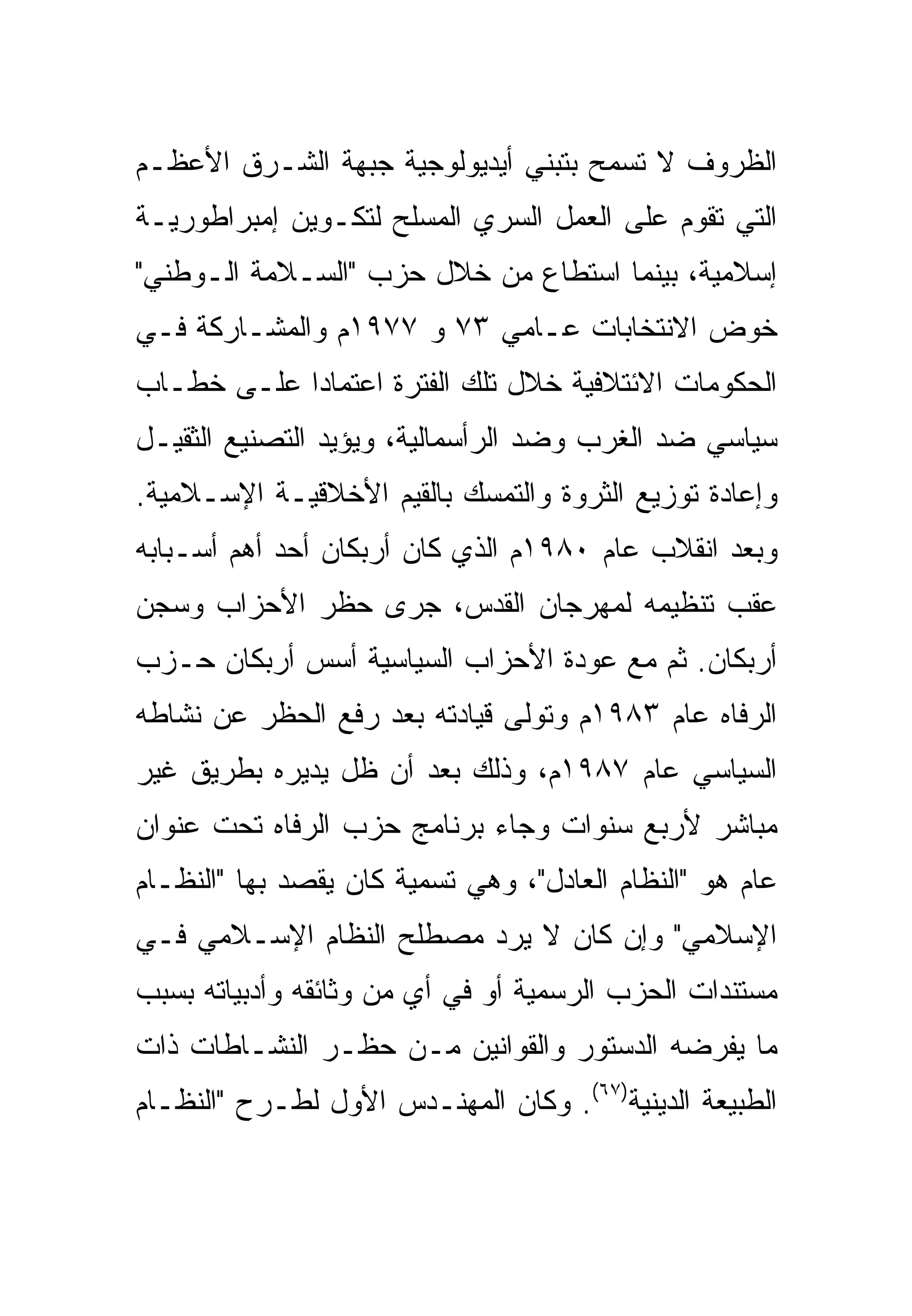 ‫ﺍﻟﻅﺭﻭﻑ ﻻ ﺘﺴﻤﺢ ﺒﺘﺒﻨﻲ ﺃﻴﺩﻴﻭﻟﻭﺠﻴﺔ ﺠﺒﻬﺔ ﺍﻟﺸـﺭﻕ ﺍﻷﻋﻅـﻡ‬
‫ﺍﻟﺘﻲ ﺘﻘﻭﻡ ﻋﻠﻰ ﺍﻟﻌﻤل ﺍﻟﺴﺭﻱ ﺍﻟﻤﺴﻠﺢ ﻟﺘﻜـﻭﻴﻥ ﺇﻤﺒﺭﺍﻁﻭﺭﻴـﺔ‬
‫ﺇﺴﻼﻤﻴﺔ، ﺒﻴﻨﻤﺎ ﺍﺴﺘﻁﺎﻉ ﻤﻥ ﺨﻼل ﺤﺯﺏ "ﺍﻟﺴـﻼﻤﺔ ﺍﻟـﻭﻁﻨﻲ"‬
‫ﺨﻭﺽ ﺍﻻﻨﺘﺨﺎﺒﺎﺕ ﻋـﺎﻤﻲ ٣٧ ﻭ ٧٧٩١ﻡ ﻭﺍﻟﻤﺸـﺎﺭﻜﺔ ﻓـﻲ‬
‫ﺍﻟﺤﻜﻭﻤﺎﺕ ﺍﻻﺌﺘﻼﻓﻴﺔ ﺨﻼل ﺘﻠﻙ ﺍﻟﻔﺘﺭﺓ ﺍﻋﺘﻤﺎ ‪‬ﺍ ﻋﻠـﻰ ﺨﻁـﺎﺏ‬
            ‫ﺩ‬
‫ﺴﻴﺎﺴﻲ ﻀﺩ ﺍﻟﻐﺭﺏ ﻭﻀﺩ ﺍﻟﺭﺃﺴﻤﺎﻟﻴﺔ، ﻭﻴﺅﻴﺩ ﺍﻟﺘﺼﻨﻴﻊ ﺍﻟﺜﻘﻴـل‬
‫ﻭﺇﻋﺎﺩﺓ ﺘﻭﺯﻴﻊ ﺍﻟﺜﺭﻭﺓ ﻭﺍﻟﺘﻤﺴﻙ ﺒﺎﻟﻘﻴﻡ ﺍﻷﺨﻼﻗﻴـﺔ ﺍﻹﺴـﻼﻤﻴﺔ.‬
‫ﻭﺒﻌﺩ ﺍﻨﻘﻼﺏ ﻋﺎﻡ ٠٨٩١ﻡ ﺍﻟﺫﻱ ﻜﺎﻥ ﺃﺭﺒﻜﺎﻥ ﺃﺤﺩ ﺃﻫﻡ ﺃﺴـﺒﺎﺒﻪ‬
‫ﻋﻘﺏ ﺘﻨﻅﻴﻤﻪ ﻟﻤﻬﺭﺠﺎﻥ ﺍﻟﻘﺩﺱ، ﺠﺭﻯ ﺤﻅﺭ ﺍﻷﺤﺯﺍﺏ ﻭﺴﺠﻥ‬
‫ﺃﺭﺒﻜﺎﻥ. ﺜﻡ ﻤﻊ ﻋﻭﺩﺓ ﺍﻷﺤﺯﺍﺏ ﺍﻟﺴﻴﺎﺴﻴﺔ ﺃ ‪‬ﺱ ﺃﺭﺒﻜﺎﻥ ﺤـﺯﺏ‬
             ‫ﺴ‬
‫ﺍﻟﺭﻓﺎﻩ ﻋﺎﻡ ٣٨٩١ﻡ ﻭﺘﻭﻟﻰ ﻗﻴﺎﺩﺘﻪ ﺒﻌﺩ ﺭﻓﻊ ﺍﻟﺤﻅﺭ ﻋﻥ ﻨﺸﺎﻁﻪ‬
‫ﺍﻟﺴﻴﺎﺴﻲ ﻋﺎﻡ ٧٨٩١ﻡ، ﻭﺫﻟﻙ ﺒﻌﺩ ﺃﻥ ﻅل ﻴﺩﻴﺭﻩ ﺒﻁﺭﻴﻕ ﻏﻴﺭ‬
‫ﻤﺒﺎﺸﺭ ﻷﺭﺒﻊ ﺴﻨﻭﺍﺕ ﻭﺠﺎﺀ ﺒﺭﻨﺎﻤﺞ ﺤﺯﺏ ﺍﻟﺭﻓﺎﻩ ﺘﺤﺕ ﻋﻨﻭﺍﻥ‬
‫ﻋﺎﻡ ﻫﻭ "ﺍﻟﻨﻅﺎﻡ ﺍﻟﻌﺎﺩل"، ﻭﻫﻲ ﺘﺴﻤﻴﺔ ﻜﺎﻥ ﻴﻘﺼﺩ ﺒﻬﺎ "ﺍﻟﻨﻅـﺎﻡ‬
‫ﺍﻹﺴﻼﻤﻲ" ﻭﺇﻥ ﻜﺎﻥ ﻻ ﻴﺭﺩ ﻤﺼﻁﻠﺢ ﺍﻟﻨﻅﺎﻡ ﺍﻹﺴـﻼﻤﻲ ﻓـﻲ‬
‫ﻤﺴﺘﻨﺩﺍﺕ ﺍﻟﺤﺯﺏ ﺍﻟﺭﺴﻤﻴﺔ ﺃﻭ ﻓﻲ ﺃﻱ ﻤﻥ ﻭﺜﺎﺌﻘﻪ ﻭﺃﺩﺒﻴﺎﺘﻪ ﺒﺴﺒﺏ‬
‫ﻤﺎ ﻴﻔﺭﻀﻪ ﺍﻟﺩﺴﺘﻭﺭ ﻭﺍﻟﻘﻭﺍﻨﻴﻥ ﻤـﻥ ﺤﻅـﺭ ﺍﻟﻨﺸـﺎﻁﺎﺕ ﺫﺍﺕ‬
‫ﺍﻟﻁﺒﻴﻌﺔ ﺍﻟﺩﻴﻨﻴﺔ)٧٦(. ﻭﻜﺎﻥ ﺍﻟﻤﻬﻨـﺩﺱ ﺍﻷﻭل ﻟﻁـﺭﺡ "ﺍﻟﻨﻅـﺎﻡ‬
 