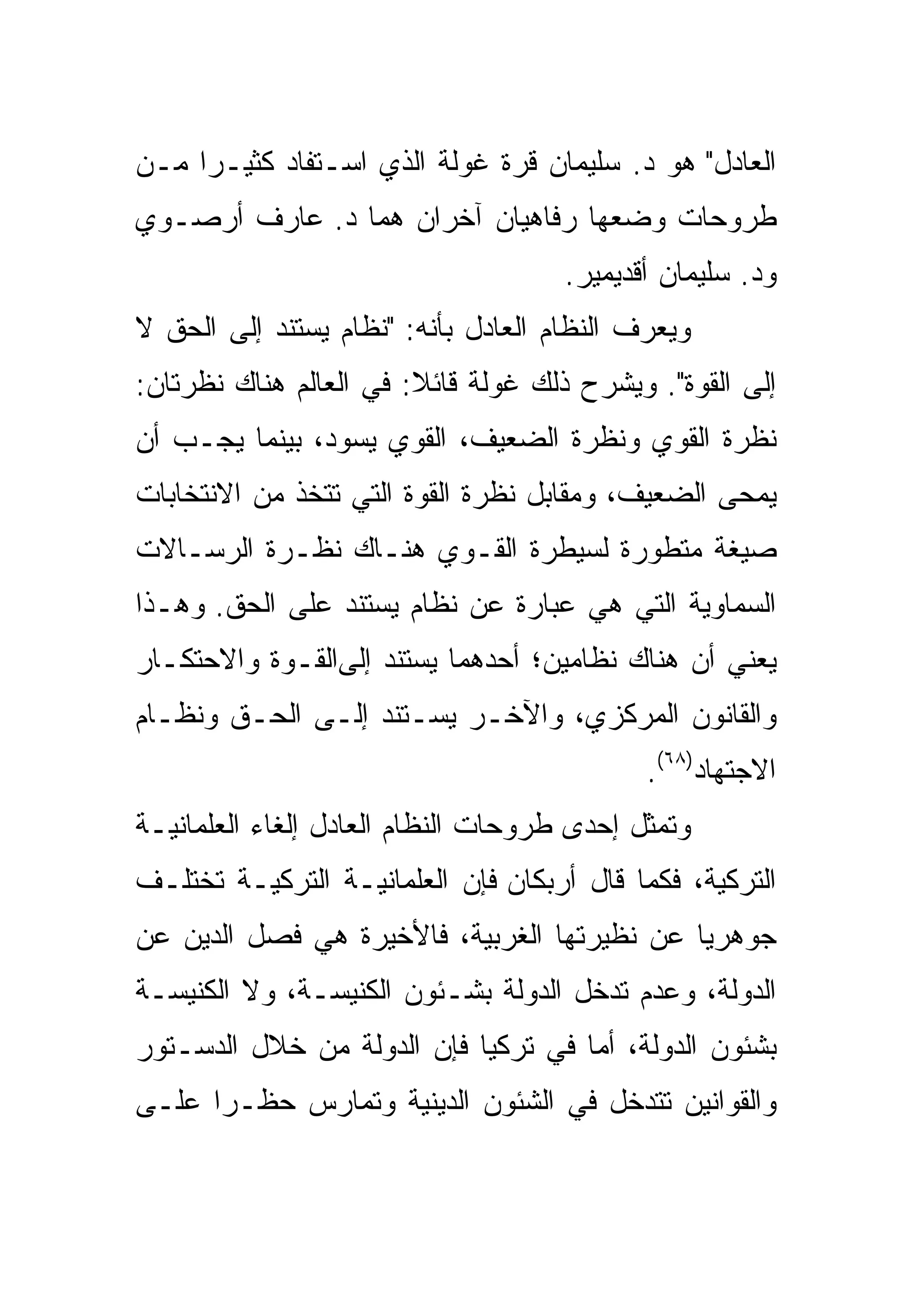 ‫ﺍﻟﻌﺎﺩل" ﻫﻭ ﺩ. ﺴﻠﻴﻤﺎﻥ ﻗﺭﺓ ﻏﻭﻟﺔ ﺍﻟﺫﻱ ﺍﺴـﺘﻔﺎﺩ ﻜﺜﻴـ ‪‬ﺍ ﻤـﻥ‬
     ‫ﺭ‬
‫ﻁﺭﻭﺤﺎﺕ ﻭﻀﻌﻬﺎ ﺭﻓﺎﻫﻴﺎﻥ ﺁﺨﺭﺍﻥ ﻫﻤﺎ ﺩ. ﻋﺎﺭﻑ ﺃﺭﺼـﻭﻱ‬
                                     ‫ﻭﺩ. ﺴﻠﻴﻤﺎﻥ ﺃﻗﺩﻴﻤﻴﺭ.‬
‫ﻭﻴﻌﺭﻑ ﺍﻟﻨﻅﺎﻡ ﺍﻟﻌﺎﺩل ﺒﺄﻨﻪ: "ﻨﻅﺎﻡ ﻴﺴﺘﻨﺩ ﺇﻟﻰ ﺍﻟﺤﻕ ﻻ‬
‫ﺇﻟﻰ ﺍﻟﻘﻭﺓ". ﻭﻴﺸﺭﺡ ﺫﻟﻙ ﻏﻭﻟﺔ ﻗﺎﺌﻼ: ﻓﻲ ﺍﻟﻌﺎﻟﻡ ﻫﻨﺎﻙ ﻨﻅﺭﺘﺎﻥ:‬
‫ﻨﻅﺭﺓ ﺍﻟﻘﻭﻱ ﻭﻨﻅﺭﺓ ﺍﻟﻀﻌﻴﻑ، ﺍﻟﻘﻭﻱ ﻴﺴﻭﺩ، ﺒﻴﻨﻤﺎ ﻴﺠـﺏ ﺃﻥ‬
‫ﻴﻤﺤﻰ ﺍﻟﻀﻌﻴﻑ، ﻭﻤﻘﺎﺒل ﻨﻅﺭﺓ ﺍﻟﻘﻭﺓ ﺍﻟﺘﻲ ﺘﺘﺨﺫ ﻤﻥ ﺍﻻﻨﺘﺨﺎﺒﺎﺕ‬
                                                  ‫‪ ‬‬
‫ﺼﻴﻐﺔ ﻤﺘﻁﻭﺭﺓ ﻟﺴﻴﻁﺭﺓ ﺍﻟﻘـﻭﻱ ﻫﻨـﺎﻙ ﻨﻅـﺭﺓ ﺍﻟﺭﺴـﺎﻻﺕ‬
‫ﺍﻟﺴﻤﺎﻭﻴﺔ ﺍﻟﺘﻲ ﻫﻲ ﻋﺒﺎﺭﺓ ﻋﻥ ﻨﻅﺎﻡ ﻴﺴﺘﻨﺩ ﻋﻠﻰ ﺍﻟﺤﻕ. ﻭﻫـﺫﺍ‬
‫ﻴﻌﻨﻲ ﺃﻥ ﻫﻨﺎﻙ ﻨﻅﺎﻤﻴﻥ؛ ﺃﺤﺩﻫﻤﺎ ﻴﺴﺘﻨﺩ ﺇﻟﻰﺍﻟﻘـﻭﺓ ﻭﺍﻻﺤﺘﻜـﺎﺭ‬
‫ﻭﺍﻟﻘﺎﻨﻭﻥ ﺍﻟﻤﺭﻜﺯﻱ، ﻭﺍﻵﺨـﺭ ﻴﺴـﺘﻨﺩ ﺇﻟـﻰ ﺍﻟﺤـﻕ ﻭﻨﻅـﺎﻡ‬
                                            ‫ﺍﻻﺠﺘﻬﺎﺩ)٨٦(.‬
‫ﻭﺘﻤﺜل ﺇﺤﺩﻯ ﻁﺭﻭﺤﺎﺕ ﺍﻟﻨﻅﺎﻡ ﺍﻟﻌﺎﺩل ﺇﻟﻐﺎﺀ ﺍﻟﻌﻠﻤﺎﻨﻴـﺔ‬
‫ﺍﻟﺘﺭﻜﻴﺔ، ﻓﻜﻤﺎ ﻗﺎل ﺃﺭﺒﻜﺎﻥ ﻓﺈﻥ ﺍﻟﻌﻠﻤﺎﻨﻴـﺔ ﺍﻟﺘﺭﻜﻴـﺔ ﺘﺨﺘﻠـﻑ‬
‫ﺠﻭﻫﺭ ‪‬ﺎ ﻋﻥ ﻨﻅﻴﺭﺘﻬﺎ ﺍﻟﻐﺭﺒﻴﺔ، ﻓﺎﻷﺨﻴﺭﺓ ﻫﻲ ﻓﺼل ﺍﻟﺩﻴﻥ ﻋﻥ‬
                                             ‫ﻴ‬
‫ﺍﻟﺩﻭﻟﺔ، ﻭﻋﺩﻡ ﺘﺩﺨل ﺍﻟﺩﻭﻟﺔ ﺒﺸـﺌﻭﻥ ﺍﻟﻜﻨﻴﺴـﺔ، ﻭﻻ ﺍﻟﻜﻨﻴﺴـﺔ‬
‫ﺒﺸﺌﻭﻥ ﺍﻟﺩﻭﻟﺔ، ﺃﻤﺎ ﻓﻲ ﺘﺭﻜﻴﺎ ﻓﺈﻥ ﺍﻟﺩﻭﻟﺔ ﻤﻥ ﺨﻼل ﺍﻟﺩﺴـﺘﻭﺭ‬
‫ﻭﺍﻟﻘﻭﺍﻨﻴﻥ ﺘﺘﺩﺨل ﻓﻲ ﺍﻟﺸﺌﻭﻥ ﺍﻟﺩﻴﻨﻴﺔ ﻭﺘﻤﺎﺭﺱ ﺤﻅـﺭﺍ ﻋﻠـﻰ‬
      ‫‪‬‬
 