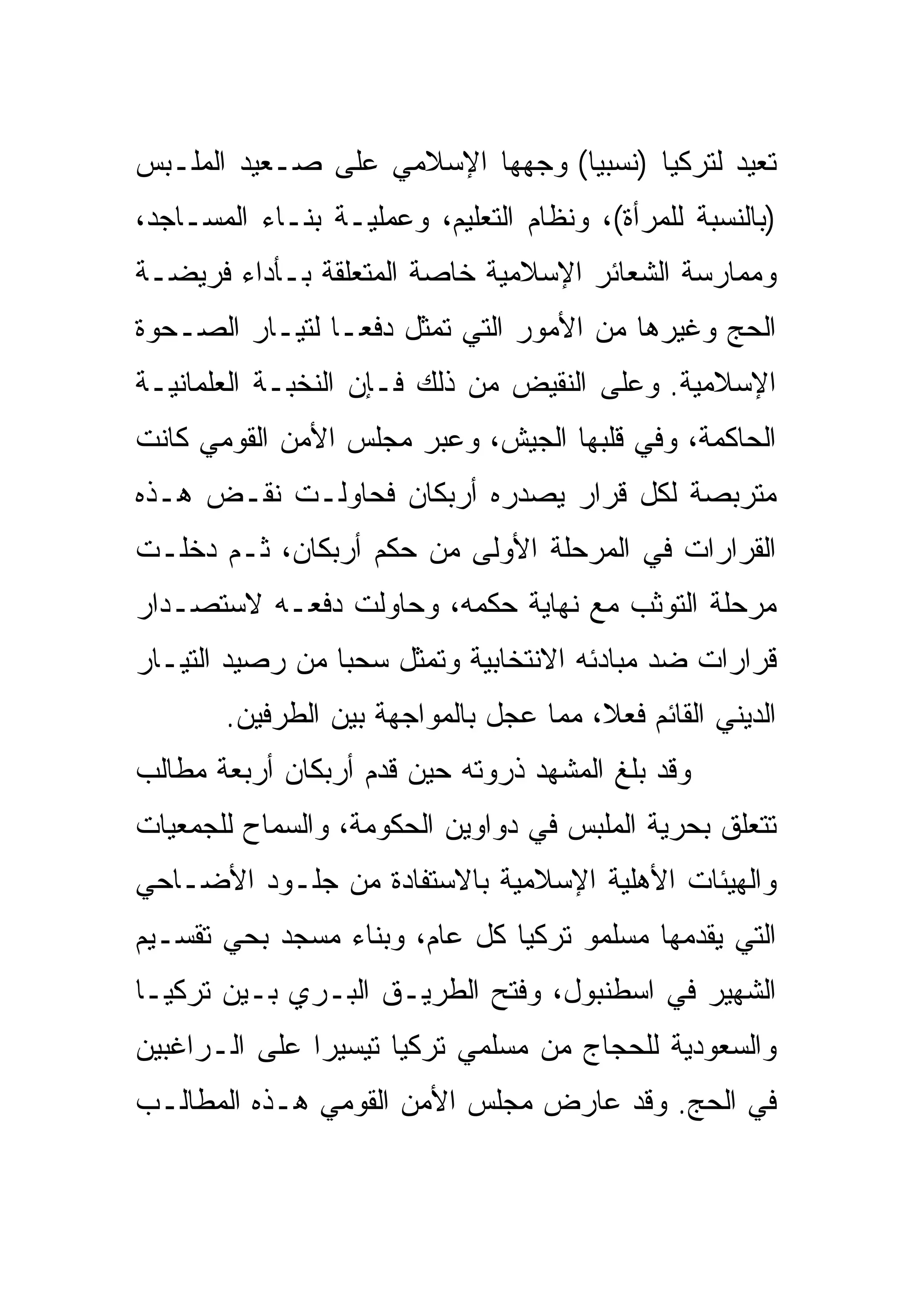 ‫ﺘﻌﻴﺩ ﻟﺘﺭﻜﻴﺎ )ﻨﺴﺒ ‪‬ﺎ( ﻭﺠﻬﻬﺎ ﺍﻹﺴﻼﻤﻲ ﻋﻠﻰ ﺼـﻌﻴﺩ ﺍﻟﻤﻠـﺒﺱ‬
                                 ‫ﻴ‬
‫)ﺒﺎﻟﻨﺴﺒﺔ ﻟﻠﻤﺭﺃﺓ(، ﻭﻨﻅﺎﻡ ﺍﻟﺘﻌﻠﻴﻡ، ﻭﻋﻤﻠﻴـﺔ ﺒﻨـﺎﺀ ﺍﻟﻤﺴـﺎﺠﺩ،‬
‫ﻭﻤﻤﺎﺭﺴﺔ ﺍﻟﺸﻌﺎﺌﺭ ﺍﻹﺴﻼﻤﻴﺔ ﺨﺎﺼﺔ ﺍﻟﻤﺘﻌﻠﻘﺔ ﺒـﺄﺩﺍﺀ ﻓﺭﻴﻀـﺔ‬
‫ﺍﻟﺤﺞ ﻭﻏﻴﺭﻫﺎ ﻤﻥ ﺍﻷﻤﻭﺭ ﺍﻟﺘﻲ ﺘﻤﺜل ﺩﻓ ‪‬ـﺎ ﻟﺘﻴـﺎﺭ ﺍﻟﺼـﺤﻭﺓ‬
                 ‫ﻌ‬
‫ﺍﻹﺴﻼﻤﻴﺔ. ﻭﻋﻠﻰ ﺍﻟﻨﻘﻴﺽ ﻤﻥ ﺫﻟﻙ ﻓـﺈﻥ ﺍﻟﻨﺨﺒـﺔ ﺍﻟﻌﻠﻤﺎﻨﻴـﺔ‬
‫ﺍﻟﺤﺎﻜﻤﺔ، ﻭﻓﻲ ﻗﻠﺒﻬﺎ ﺍﻟﺠﻴﺵ، ﻭﻋﺒﺭ ﻤﺠﻠﺱ ﺍﻷﻤﻥ ﺍﻟﻘﻭﻤﻲ ﻜﺎﻨﺕ‬
‫ﻤﺘﺭﺒﺼﺔ ﻟﻜل ﻗﺭﺍﺭ ﻴﺼﺩﺭﻩ ﺃﺭﺒﻜﺎﻥ ﻓﺤﺎﻭﻟـﺕ ﻨﻘـﺽ ﻫـﺫﻩ‬
‫ﺍﻟﻘﺭﺍﺭﺍﺕ ﻓﻲ ﺍﻟﻤﺭﺤﻠﺔ ﺍﻷﻭﻟﻰ ﻤﻥ ﺤﻜﻡ ﺃﺭﺒﻜﺎﻥ، ﺜـﻡ ﺩﺨﻠـﺕ‬
‫ﻤﺭﺤﻠﺔ ﺍﻟﺘﻭﺜﺏ ﻤﻊ ﻨﻬﺎﻴﺔ ﺤﻜﻤﻪ، ﻭﺤﺎﻭﻟﺕ ﺩﻓﻌـﻪ ﻻﺴﺘﺼـﺩﺍﺭ‬
‫ﻗﺭﺍﺭﺍﺕ ﻀﺩ ﻤﺒﺎﺩﺌﻪ ﺍﻻﻨﺘﺨﺎﺒﻴﺔ ﻭﺘﻤﺜل ﺴﺤﺒﺎ ﻤﻥ ﺭﺼﻴﺩ ﺍﻟﺘﻴـﺎﺭ‬
                 ‫‪‬‬
       ‫ﺍﻟﺩﻴﻨﻲ ﺍﻟﻘﺎﺌﻡ ﻓﻌ ﹰ، ﻤﻤﺎ ﻋﺠل ﺒﺎﻟﻤﻭﺍﺠﻬﺔ ﺒﻴﻥ ﺍﻟﻁﺭﻓﻴﻥ.‬
                                       ‫ﻼ‬
‫ﻭﻗﺩ ﺒﻠﻎ ﺍﻟﻤﺸﻬﺩ ﺫﺭﻭﺘﻪ ﺤﻴﻥ ﻗﺩﻡ ﺃﺭﺒﻜﺎﻥ ﺃﺭﺒﻌﺔ ﻤﻁﺎﻟﺏ‬
‫ﺘﺘﻌﻠﻕ ﺒﺤﺭﻴﺔ ﺍﻟﻤﻠﺒﺱ ﻓﻲ ﺩﻭﺍﻭﻴﻥ ﺍﻟﺤﻜﻭﻤﺔ، ﻭﺍﻟﺴﻤﺎﺡ ﻟﻠﺠﻤﻌﻴﺎﺕ‬
‫ﻭﺍﻟﻬﻴﺌﺎﺕ ﺍﻷﻫﻠﻴﺔ ﺍﻹﺴﻼﻤﻴﺔ ﺒﺎﻻﺴﺘﻔﺎﺩﺓ ﻤﻥ ﺠﻠـﻭﺩ ﺍﻷﻀـﺎﺤﻲ‬
‫ﺍﻟﺘﻲ ﻴﻘﺩﻤﻬﺎ ﻤﺴﻠﻤﻭ ﺘﺭﻜﻴﺎ ﻜل ﻋﺎﻡ، ﻭﺒﻨﺎﺀ ﻤﺴﺠﺩ ﺒﺤﻲ ﺘﻘﺴـﻴﻡ‬
‫ﺍﻟﺸﻬﻴﺭ ﻓﻲ ﺍﺴﻁﻨﺒﻭل، ﻭﻓﺘﺢ ﺍﻟﻁﺭﻴـﻕ ﺍﻟﺒـﺭﻱ ﺒـﻴﻥ ﺘﺭﻜﻴـﺎ‬
‫ﻭﺍﻟﺴﻌﻭﺩﻴﺔ ﻟﻠﺤﺠﺎﺝ ﻤﻥ ﻤﺴﻠﻤﻲ ﺘﺭﻜﻴﺎ ﺘﻴﺴﻴ ‪‬ﺍ ﻋﻠﻰ ﺍﻟـﺭﺍﻏﺒﻴﻥ‬
               ‫ﺭ‬
‫ﻓﻲ ﺍﻟﺤﺞ. ﻭﻗﺩ ﻋﺎﺭﺽ ﻤﺠﻠﺱ ﺍﻷﻤﻥ ﺍﻟﻘﻭﻤﻲ ﻫـﺫﻩ ﺍﻟﻤﻁﺎﻟـﺏ‬
 