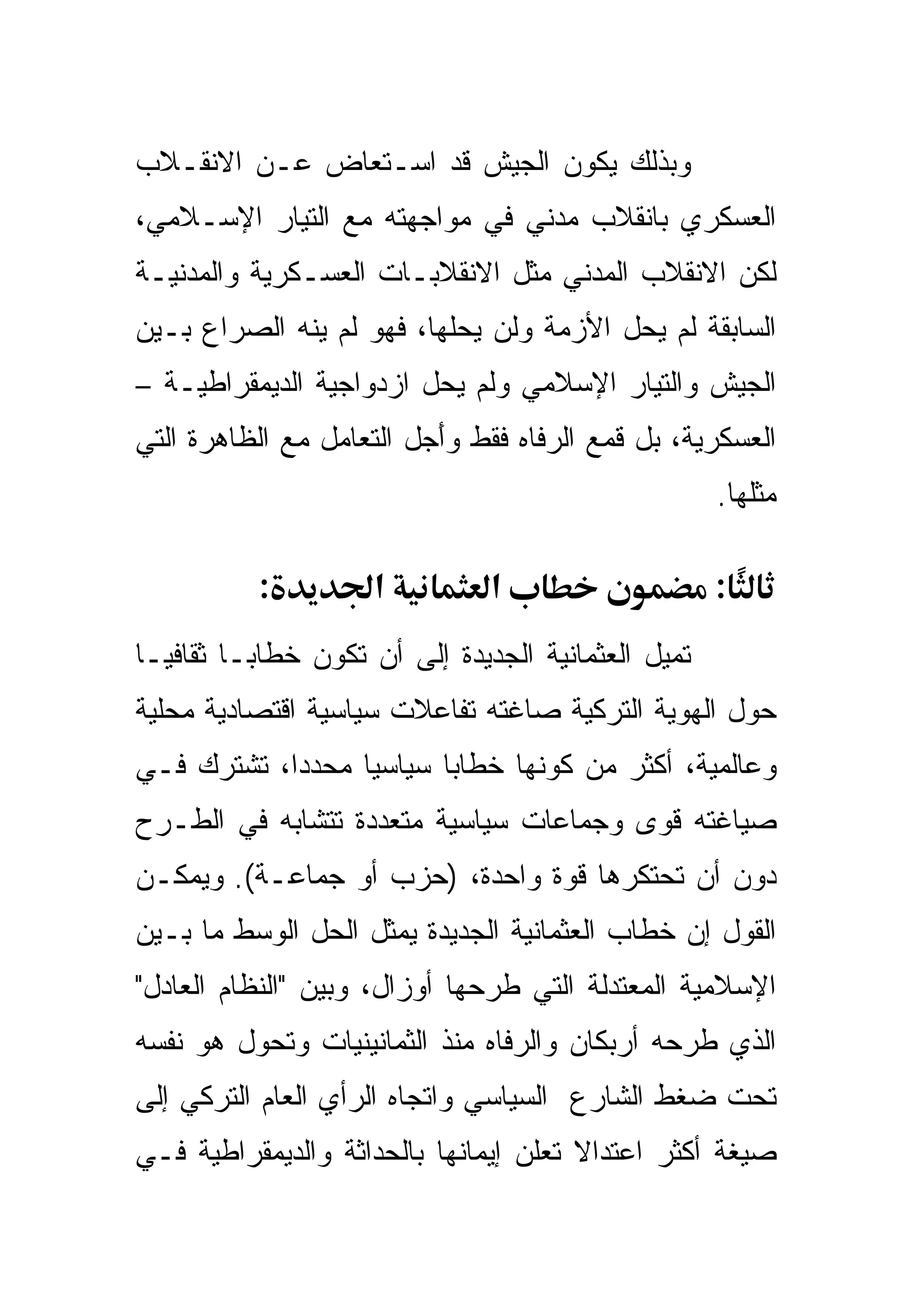 ‫ﻭﺒﺫﻟﻙ ﻴﻜﻭﻥ ﺍﻟﺠﻴﺵ ﻗﺩ ﺍﺴـﺘﻌﺎﺽ ﻋـﻥ ﺍﻻﻨﻘـﻼﺏ‬
‫ﺍﻟﻌﺴﻜﺭﻱ ﺒﺎﻨﻘﻼﺏ ﻤﺩﻨﻲ ﻓﻲ ﻤﻭﺍﺠﻬﺘﻪ ﻤﻊ ﺍﻟﺘﻴﺎﺭ ﺍﻹﺴـﻼﻤﻲ،‬
‫ﻟﻜﻥ ﺍﻻﻨﻘﻼﺏ ﺍﻟﻤﺩﻨﻲ ﻤﺜل ﺍﻻﻨﻘﻼﺒـﺎﺕ ﺍﻟﻌﺴـﻜﺭﻴﺔ ﻭﺍﻟﻤﺩﻨﻴـﺔ‬
‫ﺍﻟﺴﺎﺒﻘﺔ ﻟﻡ ﻴﺤل ﺍﻷﺯﻤﺔ ﻭﻟﻥ ﻴﺤﻠﻬﺎ، ﻓﻬﻭ ﻟﻡ ﻴﻨﻪ ﺍﻟﺼﺭﺍﻉ ﺒـﻴﻥ‬
‫ﺍﻟﺠﻴﺵ ﻭﺍﻟﺘﻴﺎﺭ ﺍﻹﺴﻼﻤﻲ ﻭﻟﻡ ﻴﺤل ﺍﺯﺩﻭﺍﺠﻴﺔ ﺍﻟﺩﻴﻤﻘﺭﺍﻁﻴـﺔ –‬
‫ﺍﻟﻌﺴﻜﺭﻴﺔ، ﺒل ﻗﻤﻊ ﺍﻟﺭﻓﺎﻩ ﻓﻘﻁ ﻭﺃﺠل ﺍﻟﺘﻌﺎﻤل ﻤﻊ ﺍﻟﻅﺎﻫﺭﺓ ﺍﻟﺘﻲ‬
                         ‫َ‪‬‬
                                                      ‫ﻤﺜﻠﻬﺎ.‬

           ‫:‬         ‫א‬          ‫א‬                     ‫:‬
‫ﺘﻤﻴل ﺍﻟﻌﺜﻤﺎﻨﻴﺔ ﺍﻟﺠﺩﻴﺩﺓ ﺇﻟﻰ ﺃﻥ ﺘﻜﻭﻥ ﺨﻁﺎ ‪‬ـﺎ ﺜﻘﺎﻓ ‪‬ـﺎ‬
  ‫ﻴ‬        ‫ﺒ‬
‫ﺤﻭل ﺍﻟﻬﻭﻴﺔ ﺍﻟﺘﺭﻜﻴﺔ ﺼﺎﻏﺘﻪ ﺘﻔﺎﻋﻼﺕ ﺴﻴﺎﺴﻴﺔ ﺍﻗﺘﺼﺎﺩﻴﺔ ﻤﺤﻠﻴﺔ‬
‫ﻭﻋﺎﻟﻤﻴﺔ، ﺃﻜﺜﺭ ﻤﻥ ﻜﻭﻨﻬﺎ ﺨﻁﺎ ‪‬ﺎ ﺴﻴﺎﺴ ‪‬ﺎ ﻤﺤﺩ ‪‬ﺍ، ﺘﺸﺘﺭﻙ ﻓـﻲ‬
            ‫ﺩ‬      ‫ﻴ‬       ‫ﺒ‬
‫ﺼﻴﺎﻏﺘﻪ ﻗﻭﻯ ﻭﺠﻤﺎﻋﺎﺕ ﺴﻴﺎﺴﻴﺔ ﻤﺘﻌﺩﺩﺓ ﺘﺘﺸﺎﺒﻪ ﻓﻲ ﺍﻟﻁـﺭﺡ‬
‫ﺩﻭﻥ ﺃﻥ ﺘﺤﺘﻜﺭﻫﺎ ﻗﻭﺓ ﻭﺍﺤﺩﺓ، )ﺤﺯﺏ ﺃﻭ ﺠﻤﺎﻋـﺔ(. ﻭﻴﻤﻜـﻥ‬
‫ﺍﻟﻘﻭل ﺇﻥ ﺨﻁﺎﺏ ﺍﻟﻌﺜﻤﺎﻨﻴﺔ ﺍﻟﺠﺩﻴﺩﺓ ﻴﻤﺜل ﺍﻟﺤل ﺍﻟﻭﺴﻁ ﻤﺎ ﺒـﻴﻥ‬
‫ﺍﻹﺴﻼﻤﻴﺔ ﺍﻟﻤﻌﺘﺩﻟﺔ ﺍﻟﺘﻲ ﻁﺭﺤﻬﺎ ﺃﻭﺯﺍل، ﻭﺒﻴﻥ "ﺍﻟﻨﻅﺎﻡ ﺍﻟﻌﺎﺩل"‬
‫ﺍﻟﺫﻱ ﻁﺭﺤﻪ ﺃﺭﺒﻜﺎﻥ ﻭﺍﻟﺭﻓﺎﻩ ﻤﻨﺫ ﺍﻟﺜﻤﺎﻨﻴﻨﻴﺎﺕ ﻭﺘﺤﻭل ﻫﻭ ﻨﻔﺴﻪ‬
‫ﺘﺤﺕ ﻀﻐﻁ ﺍﻟﺸﺎﺭﻉ ﺍﻟﺴﻴﺎﺴﻲ ﻭﺍﺘﺠﺎﻩ ﺍﻟﺭﺃﻱ ﺍﻟﻌﺎﻡ ﺍﻟﺘﺭﻜﻲ ﺇﻟﻰ‬
‫ﺼﻴﻐﺔ ﺃﻜﺜﺭ ﺍﻋﺘﺩﺍﻻ ﺘﻌﻠﻥ ﺇﻴﻤﺎﻨﻬﺎ ﺒﺎﻟﺤﺩﺍﺜﺔ ﻭﺍﻟﺩﻴﻤﻘﺭﺍﻁﻴﺔ ﻓـﻲ‬
                                       ‫ﹰ‬
 