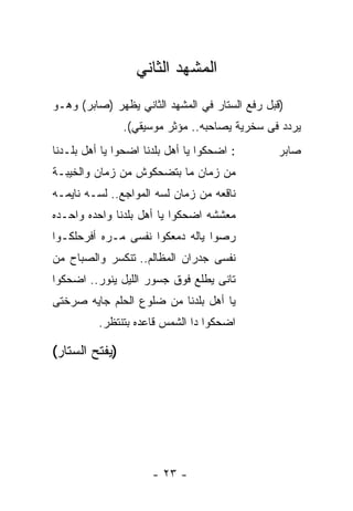 ‫ﺍﻟﻤﺸﻬﺩ ﺍﻟﺜﺎﻨﻲ‬
‫)ﻗﺒل ﺭﻓﻊ ﺍﻟﺴﺘﺎﺭ ﻓﻲ ﺍﻟﻤﺸﻬﺩ ﺍﻟﺜﺎﻨﻲ ﻴﻅﻬﺭ )ﺼﺎﺒﺭ( ﻭﻫـﻭ‬
                ‫ﻴﺭﺩﺩ ﻓﻰ ﺴﺨﺭﻴﺔ ﻴﺼﺎﺤﺒﻪ.. ﻤﺅﺜﺭ ﻤﻭﺴﻴﻘﻲ(.‬
‫: ﺍﻀﺤﻜﻭﺍ ﻴﺎ ﺃﻫل ﺒﻠﺩﻨﺎ ﺍﻀﺤﻭﺍ ﻴﺎ ﺃﻫل ﺒﻠـﺩﻨﺎ‬      ‫ﺼﺎﺒﺭ‬
‫ﻤﻥ ﺯﻤﺎﻥ ﻤﺎ ﺒﺘﻀﺤﻜﻭﺵ ﻤﻥ ﺯﻤﺎﻥ ﻭﺍﻟﺨﻴﺒـﺔ‬
‫ﻨﺎﻗﻌﻪ ﻤﻥ ﺯﻤﺎﻥ ﻟﺴﻪ ﺍﻟﻤﻭﺍﺠﻊ.. ﻟﺴـﻪ ﻨﺎﻴﻤـﻪ‬
‫ﻤﻌﺸﺸﻪ ﺍﻀﺤﻜﻭﺍ ﻴﺎ ﺃﻫل ﺒﻠﺩﻨﺎ ﻭﺍﺤﺩﻩ ﻭﺍﺤـﺩﻩ‬
‫ﺭﺼﻭﺍ ﻴﺎﻟﻪ ﺩﻤﻌﻜﻭﺍ ﻨﻔﺴﻰ ﻤـﺭﻩ ﺃﻓﺭﺤﻠﻜـﻭﺍ‬
‫ﻨﻔﺴﻰ ﺠﺩﺭﺍﻥ ﺍﻟﻤﻅﺎﻟﻡ.. ﺘﻨﻜﺴﺭ ﻭﺍﻟﺼﺒﺎﺡ ﻤﻥ‬
‫ﺘﺎﻨﻰ ﻴﻁﻠﻊ ﻓﻭﻕ ﺠﺴﻭﺭ ﺍﻟﻠﻴل ﻴﻨﻭﺭ.. ﺍﻀﺤﻜﻭﺍ‬
‫ﻴﺎ ﺃﻫل ﺒﻠﺩﻨﺎ ﻤﻥ ﻀﻠﻭﻉ ﺍﻟﺤﻠﻡ ﺠﺎﻴﻪ ﺼﺭﺨﺘﻰ‬
          ‫ﺍﻀﺤﻜﻭﺍ ﺩﺍ ﺍﻟﺸﻤﺱ ﻗﺎﻋﺩﻩ ﺒﺘﻨﺘﻅﺭ.‬

‫)ﻴﻔﺘﺢ ﺍﻟﺴﺘﺎﺭ(‬




                      ‫- ٣٢ -‬
 