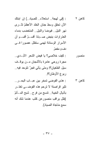 ‫: )ﻓﻰ ﻟﻬﺠﺔ.. ﺍﺴﺘﻌﻼﺀ.. ﻟﻠﺼﻴﺎﺩ..( ﺇﻥ ﺍﺒﻨﺘﻙ‬    ‫ﻜﺎﻫﻥ ٢‬
‫ﺍﻵﻥ ﺘﺤﻠﻕ ﻭﺴﻁ ﺠﻨﺎﻥ ﺍﻟﺨﻠﺩ ﺍﻷﻋﻅﻡ ﺘﺜـﺭﻯ‬
      ‫ْ‬
‫ﻨﻬﺭ ﺍﻟﻨﻴل.. ﻓﻴﻭﻀﺎ ﻭﺍﻟﻨﻴل.. ﺍﻟﻤﺘﺨﻀﺏ ﺒﺩﻤﺎﺀ‬
‫ﺍﻟﻌﺫﺭﺍﻭﺍﺕ ﺒﻨﺒﺽ ﺼـﺒﺎﻨﺎ ﺃﻗﺴـﻡ ﺃﻗﺴـﻡ ﺃﻥ‬
         ‫ْ‬
‫ﺍﻷﺴﺭﺍﺭ ﺍﻟﻭﺴﻨﺎﻨﺔ ﺘﻬﻤﻰ ﺴﺘﻅل ﻋﺼﻭﺭﺍ ﻓـﻰ‬
    ‫ﹰ‬
                               ‫ﺩﻑﺀ ‪‬ﻔﻌﻡ.‬
                                ‫ٍﻤ ْ‬
‫: ﻜﻴﻑ ﺨﻼﺼﻰ؟ ﻴﺎ ﻓﻴﺽ ﺍﻟﺸﻌﺭ ﺍﻷﺒـﺩﻱ..‬           ‫ﻤﻨﺼﻭﺭ‬
‫ﻤﺠﺭﺓ ﺭﻭﺤﻲ ﻋﺎﻤﺭﺓ ﺒﺎﻷﺸﺠﺎﻥ ﻤـﻥ ﻴﻭﻗـﻑ‬
‫ﺴﻴل ﺍﻟﻁﻐﻴﺎﻥ؟! ﻭﻤﺘﻰ ﻴﺄﺘﻲ ﻓﺠﺭ ﺘﺘﻭﺤﺩ ﻓﻴﻪ..‬
            ‫ٌ‬
                         ‫ﺭﺒﻭﻉ ﺍﻷﻭﻁﺎﻥ؟!.‬
‫: ﻫﺫﻯ ﺍﻟﻔﻭﻀﻰ ﺘﻤﺨﺭ ﺒﻴﻥ ﻋﺒـﺎﺏ ﺍﻟﺒﺤـﺭ..‬        ‫ﻜﺎﻫﻥ ٣‬
‫ﺘﺜﻴﺭ ﻗﺭﺍﺼﻨﺔ ﻻ ﺘﺭﺤﻡ ﻫﺫﻩ ﺍﻟﻔﻭﻀـﻰ ﺘﻐﺘـﺭ‬
‫ﺒﺄﺫﻴﺎل ﺍﻟﺨﻴﺒﺔ.. ﺘﻨﺴﺞ ﻤﻥ ﻓﺭﺡ.. ﺸﺒﺢ ﺍﻟﻤـﺄﺘﻡ‬
‫ْ‬
‫)ﻅل ﻴﺭﺍﻗﺏ ﻤﻨﺼﻭﺭﻋﻥ ﻜﺜﺏ ﻋﻨﺩﻤﺎ ﺸﻙ ﺃﻨﻪ‬
                     ‫ﺴﻤﻊ ﻤﻨﺎﺠﺎﺓ ﺍﻟﺼﻴﺎﺩ(.‬




                      ‫- ٧٣ -‬
 