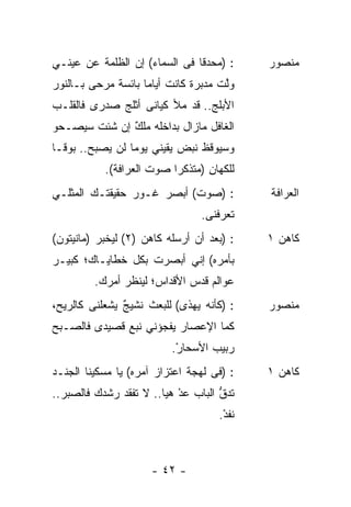 ‫: )ﻤﺤﺩﻗﺎ ﻓﻰ ﺍﻟﺴﻤﺎﺀ( ﺇﻥ ﺍﻟﻅﻠﻤﺔ ﻋﻥ ﻋﻴﻨـﻲ‬     ‫ﻤﻨﺼﻭﺭ‬
‫ﻭﱠﺕ ﻤﺩﺒﺭﺓ ﻜﺎﻨﺕ ﺃﻴﺎﻤﺎ ﺒﺎﺌﺴﺔ ﻤﺭﺤﻰ ﺒـﺎﻟﻨﻭﺭ‬
                   ‫ﹰ‬          ‫ﹰ‬      ‫ﻟ‬
‫ﺍﻷﺒﻠﺞ.. ﻗﺩ ﻤﻸ ﻜﻴﺎﻨﻰ ﺃﺜﻠﺞ ﺼﺩﺭﻯ ﻓﺎﻟﻘﻠـﺏ‬
‫ﺍﻟﻐﺎﻓل ﻤﺎﺯﺍل ﺒﺩﺍﺨﻠﻪ ﻤﻠﻙ ﺇﻥ ﺸﺌﺕ ﺴﻴﺼـﺤﻭ‬
              ‫ٌ‬
‫ﻭﺴﻴﻭﻗﻅ ﻨﺒﺽ ﻴﻘﻴﻨﻲ ﻴﻭﻤﺎ ﻟﻥ ﻴﺼﺒﺢ.. ﺒﻭﻗـﺎ‬
‫ﹰ‬
           ‫ﻟﻠﻜﻬﺎﻥ )ﻤﺘﺫﻜﺭﺍ ﺼﻭﺕ ﺍﻟﻌﺭﺍﻓﺔ(.‬
                                 ‫ِ‬
‫: )ﺼﻭﺕ( ﺃﺒﺼﺭ ﻏـﻭﺭ ﺤﻘﻴﻘﺘـﻙ ﺍﻟﻤﺜﻠـﻲ‬          ‫ﺍﻟﻌﺭﺍﻓﺔ‬
                                ‫ﺘﻌﺭﻓﻨﻰ.‬
‫: )ﺒﻌﺩ ﺃﻥ ﺃﺭﺴﻠﻪ ﻜﺎﻫﻥ )٢( ﻟﻴﺨﺒﺭ )ﻤﺎﻨﻴﺘﻭﻥ(‬   ‫ﻜﺎﻫﻥ ١‬
‫ﺒﺄﻤﺭﻩ( ﺇﻨﻲ ﺃﺒﺼﺭﺕ ﺒﻜل ﺨﻁﺎﻴـﺎﻙ؛ ﻜﺒﻴـﺭ‬
         ‫ﻋﻭﺍﻟﻡ ﻗﺩﺱ ﺍﻷﻗﺩﺍﺱ؛ ﻟﻴﻨﻅﺭ ﺃﻤﺭﻙ.‬
‫: )ﻜﺄﻨﻪ ﻴﻬﺫﻯ( ﻟﻠﺒﻌﺙ ﻨﺸﻴﺞ ﻴﺸﻌﻠﻨﻰ ﻜﺎﻟﺭﻴﺢ،‬
               ‫ٌ‬                           ‫ﻤﻨﺼﻭﺭ‬
‫ﻜﻤﺎ ﺍﻹﻋﺼﺎﺭ ﻴﻔﺠﺅﻨﻲ ﻨﺒﻊ ﻗﺼﻴﺩﻯ ﻓﺎﻟﺼـﺒﺢ‬
‫‪‬‬             ‫‪‬‬
                          ‫ﺭﺒﻴﺏ ﺍﻷﺴﺤﺎﺭ.‬
                           ‫ْ‬      ‫‪‬‬
‫: )ﻓﻰ ﻟﻬﺠﺔ ﺍﻋﺘﺯﺍﺯ ﺁﻤﺭﻩ( ﻴﺎ ﻤﺴﻜﻴﻨﺎ ﺍﻟﺠﻨـﺩ‬   ‫ﻜﺎﻫﻥ ١‬
‫ﺘﺩﻕ ﺍﻟﺒﺎﺏ ﻋﺩ ﻫﻴﺎ.. ﻻ ﺘﻔﻘﺩ ﺭﺸﺩﻙ ﻓﺎﻟﺼﺒﺭ..‬
                           ‫‪ْ‬‬       ‫ﱡ‬
                                    ‫ﻨﻔﺩ.‬
                                     ‫ْ‬



                     ‫- ٢٤ -‬
 