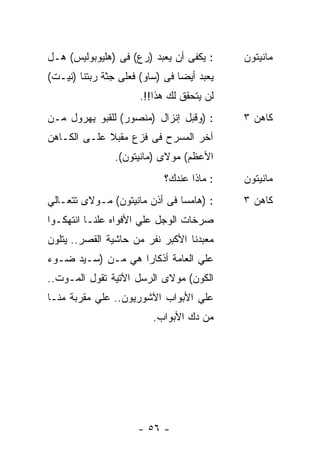 ‫: ﻴﻜﻔﻰ ﺃﻥ ﻴﻌﺒﺩ )ﺭﻉ( ﻓﻰ )ﻫﻠﻴﻭﺒﻭﻟﻴﺱ( ﻫـل‬     ‫ﻤﺎﻨﻴﺘﻭﻥ‬
‫ﻴﻌﺒﺩ ﺃﻴﻀﺎ ﻓﻰ )ﺴﺎﻭ( ﻓﻌﻠﻰ ﺠﺜﺔ ﺭﺒﺘﻨﺎ )ﻨﻴـﺕ(‬
                      ‫ﻟﻥ ﻴﺘﺤﻘﻕ ﻟﻙ ﻫﺫﺍ!!.‬
‫: )ﻭﻗﺒل ﺇﻨﺯﺍل )ﻤﻨﺼﻭﺭ( ﻟﻠﻘﺒﻭ ﻴﻬﺭﻭل ﻤـﻥ‬      ‫ﻜﺎﻫﻥ ٣‬
‫ﺁﺨﺭ ﺍﻟﻤﺴﺭﺡ ﻓﻰ ﻓﺯﻉ ﻤﻘﺒﻼ ﻋﻠـﻰ ﺍﻟﻜـﺎﻫﻥ‬
             ‫ﹰ‬
                ‫ﺍﻷﻋﻅﻡ( ﻤﻭﻻﻯ )ﻤﺎﻨﻴﺘﻭﻥ(.‬
                            ‫: ﻤﺎﺫﺍ ﻋﻨﺩﻙ؟‬   ‫ﻤﺎﻨﻴﺘﻭﻥ‬
‫: )ﻫﺎﻤﺴﺎ ﻓﻰ ﺃﺫﻥ ﻤﺎﻨﻴﺘﻭﻥ( ﻤـﻭﻻﻯ ﺘﺘﻌـﺎﻟﻲ‬     ‫ﻜﺎﻫﻥ ٣‬
‫ﺼﺭﺨﺎﺕ ﺍﻟﻭﺠل ﻋﻠﻲ ﺍﻷﻓﻭﺍﻩ ﻋﻠﻨـﺎ ﺍﻨﺘﻬﻜـﻭﺍ‬
‫ﻤﻌﺒﺩﻨﺎ ﺍﻷﻜﺒﺭ ﻨﻔﺭ ﻤﻥ ﺤﺎﺸﻴﺔ ﺍﻟﻘﺼﺭ.. ﻴﺘﻠﻭﻥ‬
‫ﻋﻠﻲ ﺍﻟﻌﺎﻤﺔ ﺃﺫﻜﺎﺭﺍ ﻫﻲ ﻤـﻥ )ﺴـﻴﺩ ﻀـﻭﺀ‬
‫ﺍﻟﻜﻭﻥ( ﻤﻭﻻﻯ ﺍﻟﺭﺴل ﺍﻵﺘﻴﺔ ﺘﻘﻭل ﺍﻟﻤـﻭﺕ..‬
‫ﻋﻠﻲ ﺍﻷﺒﻭﺍﺏ ﺍﻵﺸﻭﺭﻴﻭﻥ.. ﻋﻠﻲ ﻤﻘﺭﺒﺔ ﻤﻨـﺎ‬
                         ‫ﻤﻥ ﺩﻙ ﺍﻷﺒﻭﺍﺏ.‬




                     ‫- ٦٥ -‬
 