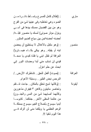 ‫: )ﺇﻅﻼﻡ ﻜﺎﻤل ﻟﻠﻤﺴﺭﺡ ﻭﺘﺴـﻠﻁ ﺩﺍﺌـﺭﺓ ﻤـﻥ‬         ‫ﻤﺎﺭﻱ‬
‫ﺍﻟﻀﻭﺀ ﻭﻫﻲ ﺘﺨﺎﻁﺒﻪ ﻭﻓﻰ ﻋﻴﻨﻬﺎ ﺸﺊ ﻤﻥ ﺍﻟﻔﺭﺡ‬
‫ﻭﻫﻭ ﻤﻥ ﺒﻴﻥ ﺍﻟﻘﻀﺒﺎﻥ ﻤﻤﺴﻙ ﺒﻴﺩﻫﺎ ﻓﻰ ﺁﺴـﻰ‬
‫ﻭﻴﻨﺯل ﻤﺅﺜﺭ ﺼﻭﺘﻰ( ﺃﻤﺴﻙ ﻴﺎ ﻤﻨﺼﻭﺭ ﻗ‪‬ﻠـﻪ/‬
    ‫ﺒ‬
 ‫ﺃﺤﻀﻨﻪ ﺃﺤﻀﻨﻪ/ﻤﻥ ﺒﻴﻥ ﺴﻴﺎﺝ ﺍﻟﻀﻴﻡ ﺍﻟﻤﻨﺜﻭﺭ.‬
‫: )ﻭﻫﻭ ﻤﻜﺒل ﺒﺎﻷﻏﻼل ﻻ ﻴﺴﺘﻁﻴﻊ ﺃﻥ ﻴﺤﻀﻥ‬          ‫ﻤﻨﺼﻭﺭ‬
‫ﺍﺒﻨﻪ ﺃﻭ ﻴﻘ ‪‬ﻠﻪ.. ﻭﻫﻭ ﻴﺒﻜﻰ ﺒﻜـﺎﺀ ﻫﻴﺴـﺘﺭﻴﺎ(‬
          ‫‪‬‬                  ‫ﺒ‬
‫ﺍﻟﻌﺭﺍﻓﺔ ﻟﻡ ﺘﻘﺘل ﺍﺒﻨﻰ ﻴﺎ ﻓﻠﺫﺓ ﻜﺒﺩﻯ ﻴﺎ ﺩﻤﻌـﺔ‬
‫ﻗﻴﺩﻱ ﻟﻥ ﺘﺴﻠﺏ ﻤﻨﻲ ﺃﺒﺩﺍ ﻭﻤﻀﺎﺕ ﺍﻟﻨﻭﺭ ﺇﻨﻲ‬
                ‫ﹰ‬
                     ‫ﺍﺒﺤﺙ ﻋﻥ ﺤﻠﻡ ﺍﻋﺯل.‬
‫: )ﺼﻭﺕ( ﺃﻓﻌل ﻟﻠﺤﻕ.. ﺘﺸﺎﻁﺭﻙ ﺍﻷﺭﺽ../‬           ‫ﺍﻟﻌﺭﺍﻓﺔ‬
     ‫ﺍﻟﻨﺭﺠﺱ ﻨﺒﺽ ﺍﻟﻁﻴﺭ.. ﻭﺴﻨﺒﻠﺔ ﺍﻷﻋﻭﺍﻡ.‬
                                ‫‪‬‬
‫: )ﻭﻜﺄﻨﻬﺎ ﺸﺒﺢ ﺘﺤﻠﻕ ﺒﺎﻟﻤﻜﺎﻥ.. ﺠﺎﺀﺕ ﺘﻨـﺘﻘﻡ‬     ‫ﺃﻴﻘﻭﻨﺔ‬
‫ﻭﺘﺤﺎﺼﺭ ﻤﺎﻨﻴﺘﻭﻥ ﻭﻜﺎﻫﻥ ٣ ﻓﻴﻔﺭﺍﻥ ﻤﺫﻋﻭﺭﻴﻥ‬
‫ﻭﻜﺄﻨﻬﻤﺎ ﺃﺼﺎﺒﻬﻤﺎ ﺸﺊ ﻤﻥ ﺍﻟﻤﺱ ﻭﺍﻟﺠﻨـﻭﻥ(‬
‫ﻤﻥ ﻋﺎﻟﻤﻨﺎ ﺍﻟﺴﻔﻠﻰ ﺍﻵﺨﺭ.. ﺠﺌﺘﻜﻤﺎ.. ﻜﺎﺒﻭﺴـﺎ‬
‫ﺃﺒﺩﻴﺎ ﺴﻴﺴﻭﺥ ﺒﺄﻀﻼﻉ ﺍﻟﻐﻴﻡ ﺴﻴﺴﻭﺥ ﺒﻤﻤﻠﻜـﺔ‬
‫ﺍﻟﻭﻫﻡ ﺍﻟﻌﻅﻤﻲ ﻴﺎ ﻭﻴﻠﻜﻤﺎ ﻤﻨﻰ ﻟﻥ ﺃﺘﺭﻙ ﻓـﻰ‬
                        ‫ﻫﺫﺍ ﺍﻟﻴﻭﻡ ﺸﻘﻴﺎ !!.‬
                            ‫ﹰ‬

                      ‫- ٨٥ -‬
 