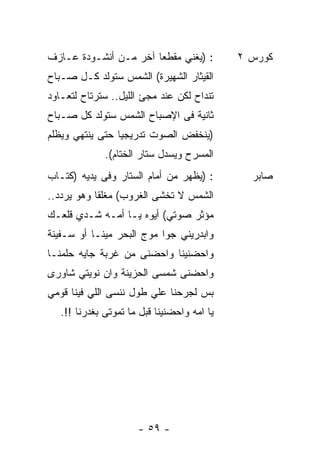 ‫: )ﻴﻐﻨﻲ ﻤﻘﻁﻌﺎ ﺁﺨﺭ ﻤـﻥ ﺃﻨﺸـﻭﺩﺓ ﻋـﺎﺯﻑ‬
                      ‫ﹰ‬                      ‫ﻜﻭﺭﺱ ٢‬
‫ﺍﻟﻘﻴﺜﺎﺭ ﺍﻟﺸﻬﻴﺭﺓ( ﺍﻟﺸﻤﺱ ﺴﺘﻭﻟﺩ ﻜـل ﺼـﺒﺎﺡ‬
‫ﺘﻨﺩﺍﺡ ﻟﻜﻥ ﻋﻨﺩ ﻤﺠﺊ ﺍﻟﻠﻴل.. ﺴﺘﺭﺘﺎﺡ ﻟﺘﻌـﺎﻭﺩ‬
‫ﺜﺎﻨﻴﺔ ﻓﻰ ﺍﻹﺼﺒﺎﺡ ﺍﻟﺸﻤﺱ ﺴﺘﻭﻟﺩ ﻜل ﺼـﺒﺎﺡ‬
‫)ﻴﻨﺨﻔﺽ ﺍﻟﺼﻭﺕ ﺘﺩﺭﻴﺠﻴﺎ ﺤﺘﻰ ﻴﻨﺘﻬﻲ ﻭﻴﻅﻠﻡ‬
                ‫ﹰ‬
              ‫ﺍﻟﻤﺴﺭﺡ ﻭﻴﺴﺩل ﺴﺘﺎﺭ ﺍﻟﺨﺘﺎﻡ(.‬
‫: )ﻴﻅﻬﺭ ﻤﻥ ﺃﻤﺎﻡ ﺍﻟﺴﺘﺎﺭ ﻭﻓﻰ ﻴﺩﻴﻪ )ﻜﺘـﺎﺏ‬         ‫ﺼﺎﺒﺭ‬
‫ﺍﻟﺸﻤﺱ ﻻ ﺘﺨﺸﻰ ﺍﻟﻐﺭﻭﺏ( ﻤﻐﻠﻘﺎ ﻭﻫﻭ ﻴﺭﺩﺩ..‬
           ‫ﹰ‬
‫ﻤﺅﺜﺭ ﺼﻭﺘﻲ( ﺃﻴﻭﻩ ﻴـﺎ ﺃﻤـﻪ ﺸـﺩﻱ ﻗﻠﻌـﻙ‬
‫ﻭﺍﺒﺩﺭﻴﻨﻲ ﺠﻭﺍ ﻤﻭﺝ ﺍﻟﺒﺤﺭ ﻤﻴﻨـﺎ ﺃﻭ ﺴـﻔﻴﻨﺔ‬
‫ﻭﺍﺤﻀﻨﻴﻨﺎ ﻭﺍﺤﻀﻨﻰ ﻤﻥ ﻏﺭﺒﺔ ﺠﺎﻴﻪ ﺤﻠﻤﻨـﺎ‬
‫ﻭﺍﺤﻀﻨﻰ ﺸﻤﺴﻰ ﺍﻟﺤﺯﻴﻨﺔ ﻭﺍﻥ ﻨﻭﻴﺘﻲ ﺸﺎﻭﺭﻯ‬
‫ﺒﺱ ﻟﺠﺭﺤﻨﺎ ﻋﻠﻲ ﻁﻭل ﻨﻨﺴﻰ ﺍﻟﻠﻲ ﻓﻴﻨﺎ ﻗﻭﻤﻲ‬
   ‫ﻴﺎ ﺍﻤﻪ ﻭﺍﺤﻀﻨﻴﻨﺎ ﻗﺒل ﻤﺎ ﺘﻤﻭﺘﻰ ﺒﻐﺩﺭﻨﺎ !!.‬




                      ‫- ٩٥ -‬
 