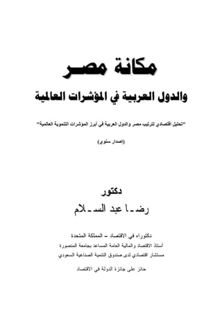 ‫ﻣﻜﺎﻧﺔ ﻣﺼـﺮ‬
‫ﻭﺍﻟﺪﻭﻝ ﺍﻟﻌﺮﺑﻴﺔ ﰲ ﺍﳌﺆﺷﺮﺍﺕ ﺍﻟﻌﺎﳌﻴﺔ‬

‫"ﺗﺤﻠﻴﻞ اﻗﺘﺼﺎدي ﻟﺘﺮﺗﻴﺐ ﻣﺼﺮ واﻟﺪول اﻟﻌﺮﺑﻴﺔ ﻓﻲ أﺑﺮز اﻟﻤﺆﺷﺮات اﻟﺘﻨﻤﻮیﺔ اﻟﻌﺎﻟﻤﻴﺔ"‬


                               ‫)إﺹﺪار ﺳﻨﻮي(‬




                                ‫دآﺘﻮر‬
                   ‫ﺭﺿـﺎ ﻋﺒﺪ ﺍﻟﺴـﻼﻡ‬
                 ‫ﺩﻜﺘﻭﺭﺍﻩ ﻓﻲ ﺍﻻﻗﺘﺼﺎﺩ – ﺍﻟﻤﻤﻠﻜﺔ ﺍﻟﻤﺘﺤﺩﺓ‬
           ‫ﺃﺴﺘﺎﺫ ﺍﻻﻗﺘﺼﺎﺩ ﻭﺍﻟﻤﺎﻟﻴﺔ ﺍﻟﻌﺎﻤﺔ ﺍﻟﻤﺴﺎﻋﺩ ﺒﺠﺎﻤﻌﺔ ﺍﻟﻤﻨﺼﻭﺭﺓ‬
           ‫ﻤﺴﺘﺸﺎﺭ ﺍﻗﺘﺼﺎﺩﻱ ﻟﺩﻯ ﺼﻨﺩﻭﻕ ﺍﻟﺘﻨﻤﻴﺔ ﺍﻟﺼﻨﺎﻋﻴﺔ ﺍﻟﺴﻌﻭﺩﻱ‬

                    ‫ﺤﺎﺌﺯ ﻋﻠﻰ ﺠﺎﺌﺯﺓ ﺍﻟﺩﻭﻟﺔ ﻓﻲ ﺍﻻﻗﺘﺼﺎﺩ‬
 