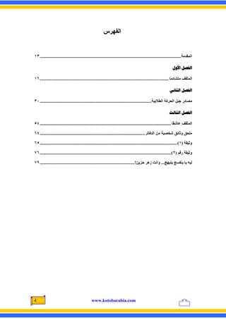 ‫اﻟﻔﻬﺮس‬


‫اﻟﻤﻘﺪﻣﺔ............................................................................................................................ ٣١‬

                                                                                                                     ‫ﺍﻟﻔﺼﻞ ﺍﻷﻭﻝ‬

‫اﻟﻤﺜﻘﻒ ﻣﺘﺸﺎﺋ ًﺎ ................................................................................................................. ٦١‬
                                                                                                                      ‫ﻤ‬

                                                                                                                  ‫ﺍﻟﻔﺼﻞ ﺍﻟﺜﺎﻧﻲ‬

‫ﻣﺼﺎﺋﺮ ﺟﻴﻞ اﻟﺤﺮآﺔ اﻟﻄﻼﺑﻴﺔ.................................................................................................. ٠٣‬

                                                                                                                  ‫ﺍﻟﻔﺼﻞ ﺍﻟﺜﺎﻟﺚ‬

‫اﻟﻤﺜﻘﻒ ﻋﺎﺵ ًﺎ ................................................................................................................... ٤٥‬
                                                                                                                        ‫ﻘ‬

‫ﻣﻠﺤﻖ وﺙﺎﺋﻖ ﺵﺨﺼﻴﺔ ﻣﻦ اﻟﺪﻓﺎﺕﺮ ............................................................................................ ٤٦‬

‫وﺛﻴﻘﺔ )١( ........................................................................................................................ ٥٦‬

‫وﺛﻴﻘﺔ رﻗﻢ )٢( ................................................................................................................... ٦٧‬

‫ﻟﻴﻪ یﺎ ﺑﻨﻔﺴﺞ ﺑﺘﺒﻬﺞ... واﻥﺖ زهﺮ ﺣﺰیﻦ! ................................................................................... ٩٧‬




‫4‬                                               ‫‪www.kotobarabia.com‬‬
 