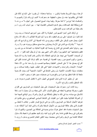 ‫ﺍﻟﺭﻏﺒﺔ، ﻭﺒﻬﺫﻩ ﺍﻟﺸﺭﻭﻁ ﺨﺎﺼﺔ ﻴﺄﻤﻠﻭﻥ – ﺒﺴﺫﺍﺠﺔ ﻤﺩﻫﺸﺔ- ﺃﻥ ﻴﻘﺩﺭﻭﺍ ﻋﻠﻰ ﺍﻹﺒﺩﺍﻉ. ﻟﺫﻟﻙ ﻓﺈﻥ‬
‫ﺍﻟﻠﻐﺔ ﺍﻟﺘﻲ ﻴﺘﻜﻠﻤﻭﻨﻬﺎ ﻋﻨﻪ، ﺒل ﻤﻌﺎﻴﺭﻩ ﺍﻟﺤﻘﻴﻘﻴﺔ ﻋﻨـﺩﻫﻡ ﻟﻐـﺔ "ﺍﻟﻨﺠـﺎﺡ ﻭﺍﻟﻔـﺸل" ﻭﺍﻟﻨﺠﻭﻤﻴـﺔ‬
‫ﻭﺍﻟﻤﻨﺎﻓﺴﺔ، ﻟﻐﺔ "ﺒﻴﺯﻨﺱ" ﻻ ﻟﻐﺔ ﻤﻌﺭﻓﺔ. ﻭﻓﻴﻤﺎ ﺒﻴﻨﻨﺎ، ﺃﺼﺒﺢ ﺍﻟﺤﺼﻭل ﻋﻠﻰ "ﺤﻴﺜﻴـﺔ" ﻤـﻥ ﻫـﺫﺍ‬
‫ﺍﻟﻨﻭﻉ ﺒﻁﺎﻗﺔ ﻟﻌﻘﺩ ﺍﻟﺼﺩﺍﻗﺎﺕ ﻭﺤﻕ ﺍﻟﺩﻋﻭﺓ ﻟﻠﻤﺠﺎﻟﺱ ﺍﻟﺘﻘﺩﻤﻴﺔ، ﻟﻬﺫﺍ – ﺒﻴﻥ ﺃﺴﺒﺎﺏ ﺃﺨـﺭﻯ- ﻟـﻡ‬
                                                ‫ﻴﻘﺩﻡ ﺠﻴﻠﻨﺎ ﻤﻥ ﺍﻟﻤﻭﺍﻫﺏ ﺴﻭﻯ ﺍﻟﻤﺘﻭﺴﻁﻴﻥ.‬
‫ﺇﻥ ﺃﻭﻟﺌﻙ ﺍﻟﺫﻴﻥ ﺃﻋﺩﻭﺍ ﺃﻨﻔﺴﻬﻡ ﻟﺩﻭﺭ ﺍﻟﺒﻁﻭﻟﺔ ﻭﻻ ﺃﻗل، ﺤﻴﻥ ﺃﻋﻭﺯﺘﻬﻡ ﺍﻟﺴﺎﺤﺔ ﻟـﻡ ﻴﻌـﻭﺩﻭﺍ‬
‫ﻜﻤﺎ ﻜﺎﻨﻭﺍ، ﺒل ﺍﻨﺼﻠﺒﻭﺍ ﻋﻠﻰ ﺩﻭﺭﻫﻡ ﺍﻟﻤﻔﻘﻭﺩ، ﻟﻘﺩ ﺒﺩﺀﻭﺍ ﺃﻴﺎﻡ ﺍﻟﺤﺭﻜﺔ ﺍﻟﻁﻼﺒﻴـﺔ ﺒـﺫﻟﻙ ﺍﻻﻨـﺩﻓﺎﻉ‬
‫ﺍﻟﻨﺒﻴل، ﻴﺤﻤل ﻫﻤﻭﻡ ﺍﻟﻭﻁﻥ ﻋﻠﻰ ﺍﻟﻜﺘﻑ، ﻭﻴﺨﺭﺝ ﻤﻥ ﺫﺍﺘﻪ ﺍﻟﻀﻴﻘﺔ ﺇﻟﻰ "ﺍﻟﺸﺎﺭﻉ ﺍﻟﻭﺍﺴﻊ ﺍﻟﻔـﺎﺘﺢ‬
                                                                            ‫)*(‬
‫ﻴﺘﺸﺎﺭﻙ ﻤﻊ ﺍﻟﻨﺎﺱ ﻓﻲ ﺍﻷﺯﻤﺔ ﻭﻴﺤﺎﻭﻟﻭﻥ ﻤ ‪‬ﺎ ﺼﻨﻊ ﻤﺴﺘﻘﺒل ﻴﺭﻴﺩﻭﻨﻪ ﻫﻡ، ﻭﻻ ﻴـﺭﺍﺩ‬
                                 ‫ﻌ‬                                                ‫ﻟﻪ ﻴﺩﻴﻪ"‬
‫ﺒﻬﻡ. ﻭﻋﺭﻓﻭﺍ ﻁﻌﻡ ﺍﻟﺘﻀﺎﻤﻥ ﻓﻲ ﺍﻟﺸﺎﺭﻉ، ﻭﻀﻤﺔ ﺍﻟﻴﺩ ﺍﻟﻘﻭﻴﺔ ﺍﻟﺤﺎﻟﻴﺔ، ﻴﺩ ﺍﻟﺠﻤﺎﻋﺔ ﺤـﻴﻥ ﺘﺠـﺭﺅ‬
‫ﻓﺘﻘﻴﻡ ﺒﺎﺤﺘﺠﺎﺠﻬﺎ "ﻋﻴﺩ ﺍﻟﻤﻘﻬﻭﺭﻴﻥ"، ﻭﻟﻜﻥ ﺍﻷﻤﺭ ﺍﻨﺘﻬﻰ ﺒﻬﻡ. ﺒﻌﺩ ﺃﻥ ﻟﻡ ﻴﻁل ﺍﻟﻌﺒﺩ ﻜﺜﻴ ‪‬ﺍ – ﺇﻟـﻰ‬
        ‫ﺭ‬
‫ﺃﻥ ﺃﺼﺒﺤﺕ "ﺍﻟﻘﻀﻴﺔ" ﻫﻲ ﺇﻴﺠﺎﺩ ﺤل ﻟﺫﻭﺍﺘﻬﻡ ﺍﻟﻌﺎﻁﻠﺔ، ﻜﻨﺎ ﺒﺎﻷﻤﺱ ﻨﻘﺩﻡ ﺃﻨﻔﺴﻨﺎ ﻭﻗـﻭ ‪‬ﺍ ﻟﻘـﻀﻴﺔ‬
        ‫ﺩ‬
‫ﺭﺍﻀﻴﻥ، ﻭﺍﻟﻴﻭﻡ ﺃﺼﺒﺢ ﻤﺒﺭﺭ ﻭﺠﻭﺩ ﺍﻟﻘﻀﻴﺔ، ﺃﻱ ﻗﻀﻴﺔ، ﻫﻭ ﺘﺄﻜﻴﺩ ﺫﻭﺍﺘﻨﺎ ﺍﻟﺘﻲ ﺘﻤﺩﺩﺕ ﻜﺜﻴ ‪‬ﺍ ﻓﻲ‬
    ‫ﺭ‬
‫ﺍﻟﻔﺭﺍﻍ، ﻴﺼﺩﻕ ﻫﺫﺍ ﻻ ﻋﻠﻰ ﺍﻟﻤﺤﺎﻭﺭ ﺍﻟﻁﺒﻘﻴﺔ ﻭﻤﺠﺎﻟﺴﻬﺎ ﻓﺤﺴﺏ، ﺒل ﻭﺃﻴـ ‪‬ﺎ ﻋﻠـﻰ ﺍﻷﻨـﺸﻁﺔ‬
              ‫ﻀ‬
‫"ﺍﻟﺠﺎﺩﺓ": ﺍﻷﺒﺤﺎﺙ ﻭﺍﻟﺩﺭﺍﺴﺎﺕ ﻭ"ﺍﻟﺸﻬﺎﺩﺍﺕ ﺍﻟﻌﻠﻴﺎ" ﺍﻟﺘﻲ ﻜﺜﺭ ﺍﻟﻁﻠﺏ ﻋﻠﻴﻬﺎ، ﻭﺇﻗﺎﻤﺔ ﺼﻼﺕ ﻤـﻊ‬
‫ﻤﻨﻅﻤﺎﺕ ﺩﻭﻟﻴﺔ ﻻﻜﺘﺴﺎﺏ ﺍﻷﻫﻤﻴﺔ، ﺒل ﻭﺤﺘﻰ ﺍﻟﻨﺸﺎﻁ ﻓﻲ "ﺍﻷﺤﻴﺎﺀ ﺍﻟﺸﻌﺒﻴﺔ" ﺃﺼـﺒﺤﺕ ﺍﻟﻘـﻀﻴﺔ‬
      ‫ﻤﻠﺤ ﹰﺎ ﻟﻨﺎ، ﻗﺸﺔ ﻨﺘﻌﻠﻕ ﺒﻬﺎ ﻫﺭ ‪‬ﺎ ﻤﻥ ﻭﺍﻗﻊ ﺼﺭﻨﺎ ﻤﻥ ﻀﺤﺎﻴﺎﻩ، ﻤﺠﺭﺩ ﻓﻘﺭﺍﺀ ﻭﻤﺠﺭﺩ ﺃﻏﻨﻴﺎﺀ.‬
                                                        ‫ﺒ‬                        ‫ﻘ‬
‫ﻏﻴﺭ ﺃﻥ ﻤﻅﻬﺭ ﺍﻟﺭﺩﺓ ﺍﻟﺫﻱ ﺸﻤل ﺍﻟﺠﻤﻴﻊ ﻓﻲ ﺍﻟﺠﻴل، ﺍﻟﺫﻱ ﻻ ﺘﻜﺘﻤل ﺍﻟﺼﻭﺭﺓ ﺒﺩﻭﻨﻪ، ﻫـﻭ‬
                                                    ‫ﺫﻟﻙ ﺍﻟﻤﺘﻌﻠﻕ ﺒﺎﻟﺤﺏ ﻭﺍﻟﺯﻭﺍﺝ، ﺍﻷﺴﺭﺓ:‬
‫ﺭﺒﻤﺎ ﻜﺎﻨﺕ ﺃﺒﺭﺯ ﻤﻤﻴﺯﺍﺕ ﺠﻴل ﺍﻟﺴﺒﻌﻴﻨﻴﺎﺕ ﻋﻠﻰ ﺠﻴل ﺍﻟﺴﺘﻴﻨﻴﺎﺕ ﻤﻥ ﺍﻟﻴﺴﺎﺭﻴﻴﻥ ﻫﻲ ﺍﻗﺘﺭﺍﻥ‬
‫ﻅﻬﻭﺭﻩ ﺒﺤﺭﻜﺔ ﺠﻤﺎﻫﻴﺭﻴﺔ ﻟﺤﻘﺘﻪ ﻓﻲ ﻤﻁﻠﻊ ﺍﻟﺸﺒﺎﺏ ﺍﻷﻤﺭ ﺍﻟﺫﻱ ﺠﻌﻠﻪ ﻴﺒـﺫل ﻤﺤﺎﻭﻟـﺔ ﺼـﺎﺩﻗﺔ‬
‫ﻟﻼﺘﺴﺎﻕ ﻤﻊ ﻤﺒﺎﺩﺌﻪ، ﺒﻤﺎ ﻓﻲ ﺫﻟﻙ ﻤﺎ ﻴﺘﻌﻠﻕ ﺒﺎﻟﻌﻼﻗﺔ ﺒﻴﻥ ﺍﻟﺭﺠل ﻭﺍﻟﻤﺭﺃﺓ. ﻭﻤﻥ ﺍﻟﻭﻗﺎﺌﻊ ﺍﻟﻤﻬﻤﺔ ﻫﻨﺎ‬
‫ﺃﻥ ﺍﻟﺤﺭﻜﺔ ﺍﻟﻁﻼﺒﻴﺔ ﺠﻠﺒﺕ ﻜﺜﻴ ‪‬ﺍ ﻤﻥ ﺍﻟﻔﺘﻴﺎﺕ ﺇﻟﻰ ﺍﻟﻨﺸﺎﻁ ﺍﻟﺴﻴﺎﺴﻲ ﺍﻟﺠﻤﺎﻫﻴﺭﻱ، ﻭﻫﻲ ﻅﺎﻫﺭﺓ ﻟﻡ‬
                                                       ‫ﺭ‬
‫ﺘﻌﺭﻓﻬﺎ ﺍﻷﺠﻴﺎل ﺍﻟﺴﺎﺒﻘﺔ ﻤﻥ ﺍﻟﻴﺴﺎﺭﻴﻴﻥ ﻭﻷﻭل ﻤﺭﺓ ﻓﻲ ﺘﺎﺭﻴﺦ ﺍﻟﻴﺴﺎﺭ ﺘﻅﻬـﺭ ﺇﻤﻜﺎﻨﻴـﺔ ﻟﺘﺨﻁـﻲ‬
‫ﺍﻟﻔﺼﺎﻡ ﺍﻟﺫﻱ ﺤﻜﻡ ﻋﻼﻗﺔ ﺍﻟﻴﺴﺎﺭﻴﻴﻥ ﻤﻥ ﺍﻷﺠﻴﺎل ﺍﻟﺴﺎﺒﻘﺔ ﺒﺎﻟﻤﺭﺃﺓ، ﻭﺍﻟﺫﻱ ﺍﺘﺨﺫ ﺃﺴﻭﺃ ﺃﺸﻜﺎﻟﻪ ﻋﻨـﺩ‬
‫ﺠﻴل ﺍﻟﺴﺘﻴﻨﻴﺎﺕ ﺨﺎﺼﺔ، ﻓﻘﺩ ﺍﻋﺘﻨﻕ ﻫﺅﻻﺀ ﻤﺒﺎﺩﺉ ﺠﺩﻴﺩﺓ ﻓﻲ ﺍﻟﻌﻼﻗﺔ ﺒﻴﻥ ﺍﻟﺠﻨﺴﻴﻥ، ﻭﻟﻜﻨﻬﻡ ﻜـﺎﻨﻭﺍ‬
‫ﻴﺘﺤﺭﻜﻭﻥ ﻓﻲ ﻭﺴﻁ ﺘﻘﻠﻴﺩﻱ ﺘﻤﺎ ‪‬ﺎ ﻭﻫﻭ ﺍﻟﺫﻱ ﺘﺭﺒﻭﺍ ﻓﻴﻪ، ﻭﻟﻡ ﺘﺸﻬﺩ ﺤﻘﺒﺘﻬﻡ ﺜﻭﺭﺓ ﺘﺤﻴﻁ ﺒﺎﻟﺘـﺴﺎﺅل‬
                                                         ‫ﻤ‬
‫ﺍﻟﻌﻼﻗﺔ ﺍﻟﻘﺎﺌﻤﺔ ﺒﻴﻥ ﺍﻟﺭﺠل ﻭﺍﻟﻤﺭﺃﺓ ﻓﻲ ﻤﺠﺘﻤﻌﻨﺎ، ﺒﻴﻨﻤﺎ ﺍﻜﺘﻔﻰ ﺍﻟﻨﻅﺎﻡ ﺍﻟﻨﺎﺼﺭﻱ ﺒﺩﻋﺎﻴـﺔ ﺭﺯﻴﻨـﺔ‬

                                                                                       ‫)*(‬
                                                      ‫ﺤﺴﺏ ﺍﻟﺘﻌﺒﻴﺭ ﺍﻟﺠﻤﻴل ﻟﺼﻼﺡ ﺠﺎﻫﻴﻥ.‬

‫64‬                             ‫‪www.kotobarabia.com‬‬
 