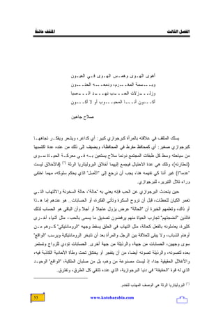 ‫ً‬
‫ﺍﳌﺜﻘﻒ ﻋﺎﺷﻘﺎ‬                                                                     ‫ﺍﻟﻔﺼﻞ ﺍﻟﺜﺎﻟﺚ‬




                        ‫ﺃﻫﻭﻯ ﺍﻟﻬـﻭﻯ ﻭﻫﻤـﺱ ﺍﻟﻬـﻭﻯ ﻓـﻲ ﺍﻟﻌﻴـﻭﻥ‬
                        ‫ـﻭﻥ‬‫ـﺭﻡ، ﻭﺩﻤﻌ ـﻪ ﺍﻟﺤﻨــ‬
                                    ‫‪‬ــ‬       ‫ـﺴﻤﺔ ﺍﻟﻤﻐــ‬‫ﻭﺒــ‬
                        ‫ـ ‪‬ﺒﺎ‬
                          ‫ـﺩ ﺍﻟـــ ﺼ‬
                                   ‫ـﺏ ﻨﻬـــ‬
                                          ‫ـﺯﻻﺕ ﺍﻟﺤـــ‬
                                                    ‫ﻭﺯﻟـــ‬
                        ‫ﺃﻜـــﻭﻥ ﺃﻨـــﺎ ﺍﻟﻤﺤﺒـــﻭﺏ ﺃﻭ ﻻ ﺃﻜـــﻭﻥ‬

                        ‫ﺼﻼﺡ ﺠﺎﻫﻴﻥ‬



‫ﻴﺴﻠﻙ ﺍﻟﻤﺜﻘﻑ ﻓﻲ ﻋﻼﻗﺘﻪ ﺒﺎﻟﻤﺭﺃﺓ ﻜﺒﺭﺠﻭﺍﺯﻱ ﻜﺒﻴﺭ: ﺃﻱ ﻜﺩﺍﻋﺭ، ﻭﻴﺸﻌﺭ ﻭﻴﻔﻜـﺭ ﺘﺠﺎﻫﻬـﺎ‬
‫ﻜﺒﺭﺠﻭﺍﺯﻱ ﺼﻐﻴﺭ: ﺃﻱ ﻜﻤﺤﺎﻓﻅ ﻤﻔﺭﻁ ﻓﻲ ﺍﻟﻤﺤﺎﻓﻅﺔ، ﻭﻴﻀﻴﻑ ﺇﻟﻰ ﺫﻟﻙ ﻤﻥ ﻋﻨﺩﻩ ﻋﺩﺓ ﺍﻜﺘﺴﺒﻬﺎ‬
‫ﻤﻥ ﺴﻴﺎﺤﺘﻪ ﻭﺴﻁ ﻜل ﻁﺒﻘﺎﺕ ﺍﻟﻤﺠﺘﻤﻊ ﺩﻭﻨﻤﺎ ﺴﻼﺡ ﻴﺴﺘﻌﻴﻥ ﺒـﻪ ﻓـﻲ ﻤﻌﺭﻜـﺔ ﺍﻟﺤﻴـﺎﺓ ﺴـﻭﻯ‬
                 ‫)*(‬
‫)ﻓﺎﻷﺨﻼﻕ ﻟﻴﺴﺕ‬           ‫)ﺸﻁﺎﺭﺘﻪ(، ﻭﺘﻠﻙ ﻫﻲ ﻋﺩﺓ ﺍﻻﺤﺘﻴﺎل ﻓﻴﺠﻤﻊ ﺇﻟﻴﻬﻤﺎ ﺃﺨﻼﻕ ﺍﻟﺒﺭﻭﻟﻴﺘﺎﺭﻴﺎ ﺍﻟﺭﺜﺔ‬
‫"ﻋﺩ ‪‬ﺎ"!( ﻏﻴﺭ ﺃﻨﻨﺎ ﻜﻲ ﻨﻔﻬﻤﻪ ﻫﻨﺎ، ﻴﺠﺏ ﺃﻥ ﻨﺭﺠﻊ ﺇﻟﻰ "ﺍﻷﺼل" ﺍﻟﺫﻱ ﻴﺤﻜﻡ ﺴﻠﻭﻜﻪ، ﻤﻬﻤﺎ ﺍﺨﺘﻔﻰ‬
                                                                              ‫ﻤ‬
                                                             ‫ﻭﺭﺍﺀ ﺘﻼل ﺍﻟﺘﺒﺭﻴﺭ، ﻟﻠﺒﺭﺠﻭﺍﺯﻱ.‬
‫ﺤﻴﻥ ﻴﺘﺤﺩﺙ ﺍﻟﺒﺭﺠﻭﺍﺯﻱ ﻋﻥ ﺍﻟﺤﺏ ﻓﺈﻨﻪ ﻴﻌﻨﻲ ﺒﻪ "ﺤﺎﻟﺔ"، ﺤﺎﻟﺔ ﺍﻟﺴﺨﻭﻨﺔ ﻭﺍﻻﻟﺘﻬﺎﺏ ﺍﻟﺘـﻲ‬
‫ﺘﻐﻤﺭ ﺍﻟﻜﻴﺎﻥ ﻟﻠﺤﻅﺎﺕ، ﻗﺒل ﺃﻥ ﺘﺭﻭﺡ ﺍﻟﺴﻜﺭﺓ ﻭﺘﺄﺘﻲ ﺍﻟﻔﻜﺭﺓ، ﺃﻭ ﺍﻟﺤﺴﺎﺒﺎﺕ.. ﻫﻭ ﻋﻨﺩﻫﻡ ﺇﻤﺎ ﻫـﺫﺍ‬
‫ﺃﻭ ﺫﺍﻙ، ﻭﺘﻌﻠﻤﻬﻡ ﺍﻟﺨﺒﺭﺓ ﺃﻥ "ﺍﻟﺤﺎﻟﺔ" ﻋ ‪‬ﺽ ﻴﺯﻭل ﻋﺎﺠﻼ ﺃﻭ ﺁﺠﻼ ﻭﺃﻥ ﺍﻟﺒﺎﻗﻲ ﻫﻭ ﺍﻟﺤﺴﺎﺏ ﻟﺫﻟﻙ‬
                          ‫ﹰ‬      ‫ﹰ‬          ‫‪‬ﺭ‬
‫ﻓﺎﻟﺫﻴﻥ "ﺃﻨﻀﺠﺘﻬﻡ" ﺘﺠﺎﺭﺏ ﺍﻟﺤﻴﺎﺓ ﻤﻨﻬﻡ ﻴﺭﻓﻀﻭﻥ ﺘﺼﺩﻴﻕ ﻤﺎ ﻴﺴﻤﻰ ﺒﺎﻟﺤﺏ- ﻤﺜل ﺃﺸﻴﺎﺀ ﺃﺨـﺭﻯ‬
‫ﻜﺜﻴﺭﺓ، ﻴﻌﺎﻤﻠﻭﻨﻪ ﺒﺎﻟﻔﻌل ﻜﺤﺎﻟﺔ، ﻤﺜل ﺍﻟﺘﻬﺎﺏ ﻓﻲ ﺍﻟﺤﻠﻕ ﻴﺴﻘﻁ ﻭﺠﻬﻪ "ﺍﻟﺭﻭﻤﺎﻨﺘﻴﻜﻲ" ﻜـﻭﻫﻡ ﻤـﻥ‬
‫ﺃﻭﻫﺎﻡ ﺍﻟﺸﺒﺎﺏ، ﻭﻻ ﻴﺒﻘﻰ ﻟﻠﻌﻼﻗﺔ ﺒﻴﻥ ﺍﻟﺭﺠل ﻭﺍﻟﻤﺭﺃﺓ ﺒﻌﺩ ﺃﻥ ﺘﺘﺒﺨﺭ ﺍﻟﺭﻭﻤﺎﻨﺘﻴﻜﻴﺔ ﻭﻴﺭﺴﺏ "ﺍﻟﻭﺍﻗﻊ"‬
‫ﺴﻭﻯ ﻭﺠﻬﻴﻥ، ﺍﻟﺤﺴﺎﺒﺎﺕ ﻤﻥ ﺠﻬﺔ، ﻭﺍﻟﺭﺫﻴﻠﺔ ﻤﻥ ﺠﻬﺔ ﺃﺨﺭﻯ. ﺍﻟﺤﺴﺎﺒﺎﺕ ﺘﺅﺩﻱ ﻟﻠﺯﻭﺍﺝ ﻭﺘﺴﺘﻤﺭ‬
‫ﺒﻌﺩﻩ ﻟﺘﺼﻭﻨﻪ، ﻭﺍﻟﺭﺫﻴﻠﺔ ﺘﺼﻭﻨﻪ ﺃﻴ ‪‬ﺎ، ﻤﻥ ﺃﻥ ﻴﻨﻔﺠﺭ ﺃﻭ ﻴﺨﺘﻨﻕ ﺘﺤﺕ ﻭﻁﺄﺓ ﺍﻷﺤﺎﺩﻴﺔ ﺍﻟﻜﺎﺫﺒﺔ ﻓﻴﻪ،‬
                                                     ‫ﻀ‬
‫ﻭﺍﻷﻏﻼل ﺍﻟﺤﻘﻴﻘﻴﺔ ﺠ ‪‬ﺍ، ﺇﺫ ﻟﻴﺴﺕ ﻤﺼﻨﻭﻋﺔ ﻤﻥ ﻭﻫﻡ، ﺒل ﻤﻥ ﺼﻠﺒﺎﻥ ﺍﻟﻤﻠﻜﻴﺔ، "ﺍﻟﻭﺍﻗﻊ" ﺍﻟﻭﺤﻴـﺩ‬
                                                               ‫ﺩ‬
              ‫ﺍﻟﺫﻱ ﻟﻪ ﻗﻭﺓ "ﺍﻟﺤﻘﻴﻘﺔ" ﻓﻲ ﺩﻨﻴﺎ ﺍﻟﺒﺭﺠﻭﺍﺯﻴﺔ، ﺍﻟﺫﻱ ﻋﻨﺩﻩ ﺘﻠﺘﻘﻲ ﻜل ﺍﻟﻁﺭﻕ، ﻭﺘﻔﺘﺭﻕ.‬

                                                                                               ‫)*(‬
                                                   ‫ﺍﻟﺒﺭﻭﻟﻴﺘﺎﺭﻴﺎ ﺍﻟﺭﺜﺔ ﻫﻲ ﺍﻟﻭﺼﻑ ﺍﻟﻤﻬﺫﺏ ﻟﻠﺨﺩﻡ.‬

‫55‬                                 ‫‪www.kotobarabia.com‬‬
 