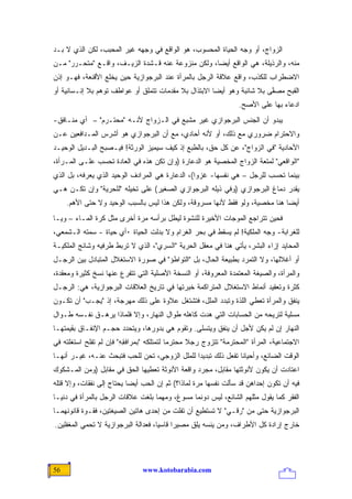 ‫ﺍﻟﺯﻭﺍﺝ، ﺃﻭ ﻭﺠﻪ ﺍﻟﺤﻴﺎﺓ ﺍﻟﻤﺤﺴﻭﺏ، ﻫﻭ ﺍﻟﻭﺍﻗﻊ ﻓﻲ ﻭﺠﻬﻪ ﻏﻴﺭ ﺍﻟﻤﺤﺒﺏ، ﻟﻜﻥ ﺍﻟﺫﻱ ﻻ ﺒـﺩ‬
‫ﻤﻨﻪ، ﻭﺍﻟﺭﺫﻴﻠﺔ، ﻫﻲ ﺍﻟﻭﺍﻗﻊ ﺃﻴ ‪‬ﺎ، ﻭﻟﻜﻥ ﻤﻨﺯﻭﻋﺔ ﻋﻨﻪ ﻗـﺸﺩﺓ ﺍﻟﺯﻴـﻑ، ﻭﺍﻗـﻊ "ﻤﺘﺤـﺭﺭ" ﻤـﻥ‬
                                                   ‫ﻀ‬
‫ﺍﻻﻀﻁﺭﺍﺏ ﻟﻠﻜﺫﺏ، ﻭﺍﻗﻊ ﻋﻼﻗﺔ ﺍﻟﺭﺠل ﺒﺎﻟﻤﺭﺃﺓ ﻋﻨﺩ ﺍﻟﺒﺭﺠﻭﺍﺯﻴﺔ ﺤﻴﻥ ﻴﺨﻠﻊ ﺍﻷﻗﻨﻌﺔ، ﻓﻬـﻭ ﺇﺫﻥ‬
‫ﺍﻟﻘﺒﺢ ﻤﺼ ﱠﻰ ﺒﻼ ﺸﺎﺌﺒﺔ ﻭﻫﻭ ﺃﻴ ‪‬ﺎ ﺍﻻﺒﺘﺫﺍل ﺒﻼ ﻤﻘﺩﻤﺎﺕ ﺘﺘﻤﻠﻕ ﺃﻭ ﻋﻭﺍﻁﻑ ﺘﻭﻫﻡ ﺒﻼ ﺇﻨـﺴﺎﻨﻴﺔ ﺃﻭ‬
                                                      ‫ﻀ‬                  ‫ﻔ‬
                                                                 ‫ﺍﺩﻋﺎﺀ ﺒﻬﺎ ﻋﻠﻰ ﺍﻷﺼﺢ.‬
‫ﻴﺒﺩﻭ ﺃﻥ ﺍﻟﺠﻨﺱ ﺍﻟﺒﺭﺠﻭﺍﺯﻱ ﻏﻴﺭ ﻤﺸﺒﻊ ﻓﻲ ﺍﻟـﺯﻭﺍﺝ ﻷﻨـﻪ "ﻤﺤﺘـﺭﻡ" – ﺃﻱ ﻤﻨـﺎﻓﻕ-‬
‫ﻭﺍﻻﺤﺘﺭﺍﻡ ﻀﺭﻭﺭﻱ ﻤﻊ ﺫﻟﻙ، ﺃﻭ ﻷﻨﻪ ﺃﺤﺎﺩﻱ، ﻤﻊ ﺃﻥ ﺍﻟﺒﺭﺠﻭﺍﺯﻱ ﻫﻭ ﺃﺸﺭﺱ ﺍﻟﻤـﺩﺍﻓﻌﻴﻥ ﻋـﻥ‬
‫ﺍﻷﺤﺎﺩﻴﺔ "ﻓﻲ ﺍﻟﺯﻭﺍﺝ"، ﻋﻥ ﻜل ﺤﻕ، ﺒﺎﻟﻁﺒﻊ ﺇﺫ ﻜﻴﻑ ﺴﻴﻤﻴﺯ ﺍﻟﻭﺭﺜﺔ! ﻓﻴـﺼﺒﺢ ﺍﻟﺒـﺩﻴل ﺍﻟﻭﺤﻴـﺩ‬
‫"ﺍﻟﻭﺍﻗﻌﻲ" ﻟﻤﺘﻌﺔ ﺍﻟﺯﻭﺍﺝ ﺍﻟﻤﺨﺼﻴﺔ ﻫﻭ ﺍﻟﺩﻋﺎﺭﺓ )ﻭﺇﻥ ﺘﻜﻥ ﻫﺫﻩ ﻓﻲ ﺍﻟﻌﺎﺩﺓ ﺘﺤﺴﺏ ﻋﻠـﻰ ﺍﻟﻤـﺭﺃﺓ،‬
‫ﺒﻴﻨﻤﺎ ﺘﺤﺴﺏ ﻟﻠﺭﺠل – ﻫﻲ ﻨﻔﺴﻬﺎ- ﻏﺯ ‪‬ﺍ(، ﺍﻟﺩﻋﺎﺭﺓ ﻫﻲ ﺍﻟﻤﺭﺍﺩﻑ ﺍﻟﻭﺤﻴﺩ ﺍﻟﺫﻱ ﻴﻌﺭﻓﻪ، ﺒل ﺍﻟﺫﻱ‬
                                                 ‫ﻭ‬
‫ﻴﻘﺩﺭ ﺩﻤﺎﻍ ﺍﻟﺒﺭﺠﻭﺍﺯﻱ )ﻭﻓﻲ ﺫﻴﻠﻪ ﺍﻟﺒﺭﺠﻭﺍﺯﻱ ﺍﻟﺼﻐﻴﺭ( ﻋﻠﻰ ﺘﺨﻴﻠﻪ "ﻟﻠﺤﺭﻴﺔ" ﻭﺇﻥ ﺘﻜـﻥ ﻫـﻲ‬
     ‫ﺃﻴ ‪‬ﺎ ﻫﻨﺎ ﻤﺨﺼﻴﺔ، ﻭﻟﻭ ﻓﻘﻁ ﻷﻨﻬﺎ ﻤﺴﺭﻭﻗﺔ، ﻭﻟﻜﻥ ﻫﺫﺍ ﻟﻴﺱ ﺒﺎﻟﺴﺒﺏ ﺍﻟﻭﺤﻴﺩ ﻭﻻ ﺤﺘﻰ ﺍﻷﻫﻡ.‬
                                                                              ‫ﻀ‬
‫ﻓﺤﻴﻥ ﺘﺘﺭﺍﺠﻊ ﺍﻟﻤﻭﺠﺎﺕ ﺍﻷﺨﻴﺭﺓ ﻟﻠﻨﺸﻭﺓ ﻟﻴﻁل ﺒﺭﺃﺴﻪ ﻤﺭﺓ ﺃﺨﺭﻯ ﻤﺜل ﻜﺭﺓ ﺍﻟﻤـﺎﺀ – ﻭﻴـﺎ‬
‫ﻟﻠﻐﺭﺍﺒﺔ- ﻭﺠﻪ ﺍﻟﻤﻠﻜﻴﺔ! ﻟﻡ ﻴﺴﻘﻁ ﻓﻲ ﺒﺤﺭ ﺍﻟﻐﺭﺍﻡ ﻭﻻ ﺒﺩﻟﺕ ﺍﻟﺤﻴﺎﺓ ٠ﺃﻱ ﺤﻴﺎﺓ - ﺴﻤﺘﻪ ﺍﻟـﺸﻤﻌﻲ،‬
‫ﺍﻟﻤﺤﺎﻴﺩ ﺇﺯﺍﺀ ﺍﻟﺒﺸﺭ، ﻴﺄﺘﻲ ﻫﻨﺎ ﻓﻲ ﻤﻌﻘل ﺍﻟﺤﺭﻴﺔ "ﺍﻟﺴﺭﻱ"، ﺍﻟﺫﻱ ﻻ ﺘﺭﺒﻁ ﻁﺭﻓﻴﻪ ﻭﺸﺎﺌﺞ ﺍﻟﻤﻠﻜﻴـﺔ‬
‫ﺃﻭ ﺃﻏﻼﻟﻬﺎ، ﻭﻻ ﺍﻟﺘﻤﺭﺩ ﺒﻁﺒﻴﻌﺔ ﺍﻟﺤﺎل، ﺒل "ﺍﻟﺘﻭﺍﻁﺅ" ﻓﻲ ﺼﻭﺭﺓ ﺍﻻﺴﺘﻐﻼل ﺍﻟﻤﺘﺒﺎﺩل ﺒﻴﻥ ﺍﻟﺭﺠـل‬
‫ﻭﺍﻟﻤﺭﺃﺓ، ﻭﺍﻟﺼﻴﻐﺔ ﺍﻟﻤﻌﺘﻤﺩﺓ ﺍﻟﻤﻌﺭﻭﻓﺔ، ﺃﻭ ﺍﻟﻨﺴﺨﺔ ﺍﻷﺼﻠﻴﺔ ﺍﻟﺘﻲ ﺘﺘﻔﺭﻉ ﻋﻨﻬﺎ ﻨﺴﺦ ﻜﺜﻴﺭﺓ ﻭﻤﻌﻘﺩﺓ،‬
‫ﻜﺜﺭﺓ ﻭﺘﻌﻘﻴﺩ ﺃﻨﻤﺎﻁ ﺍﻻﺴﺘﻐﻼل ﺍﻟﻤﺘﺭﺍﻜﻤﺔ ﺨﺒﺭﺘﻬﺎ ﻓﻲ ﺘﺎﺭﻴﺦ ﺍﻟﻌﻼﻗﺎﺕ ﺍﻟﺒﺭﺠﻭﺍﺯﻴﺔ، ﻫﻲ: ﺍﻟﺭﺠـل‬
‫ﻴﻨﻔﻕ ﻭﺍﻟﻤﺭﺃﺓ ﺘﻌﻁﻲ ﺍﻟﻠﺫﺓ ﻭﺘﺒﺩﺩ ﺍﻟﻤﻠل، ﻓﺘﺸﺘﻐل ﻋﻼﻭﺓ ﻋﻠﻰ ﺫﻟﻙ ﻤﻬﺭﺠﺔ، ﺇﺫ "ﻴﺠـﺏ" ﺃﻥ ﺘﻜـﻭﻥ‬
‫ﻤﺴﻠﻴﺔ ﻟﺘﺭﻴﺤﻪ ﻤﻥ ﺍﻟﺤﺴﺎﺒﺎﺕ ﺍﻟﺘﻲ ﻫﺩﺕ ﻜﺎﻫﻠﻪ ﻁﻭﺍل ﺍﻟﻨﻬﺎﺭ، ﻭﺇﻻ ﻓﻠﻤﺎﺫﺍ ﻴﺭﻫـﻕ ﻨﻔـﺴﻪ ﻁـﻭﺍل‬
‫ﺍﻟﻨﻬﺎﺭ ﺇﻥ ﻟﻡ ﻴﻜﻥ ﻷﺠل ﺃﻥ ﻴﻨﻔﻕ ﻭﻴﺘﺴﻠﻰ. ﻭﺘﻘﻭﻡ ﻫﻲ ﺒﺩﻭﺭﻫﺎ، ﻭﻴﺘﺤﺩﺩ ﺤﺠـﻡ ﺍﻹﻨﻔـﺎﻕ ﺒﻘﻴﻤﺘﻬـﺎ‬
‫ﺍﻻﺠﺘﻤﺎﻋﻴﺔ، ﺍﻟﻤﺭﺃﺓ "ﺍﻟﻤﺤﺘﺭﻤﺔ" ﺘﺘﺯﻭﺝ ﺭﺠﻼ ﻤﺤﺘﺭ ‪‬ﺎ ﻟﺘﻤﺘﻠﻜﻪ "ﺒﻤﺭﺍﻓﻘﻪ" ﻓﺈﻥ ﻟﻡ ﺘﻔﻠﺢ ﺍﺴﺘﻐﻠﺘﻪ ﻓﻲ‬
                        ‫ِِ‬                ‫ﻤ‬      ‫ﹰ‬
‫ﺍﻟﻭﻗﺕ ﺍﻟﻀﺎﺌﻊ، ﻭﺃﺤﻴﺎ ﹰﺎ ﺘﻔﻌل ﺫﻟﻙ ﺘﺒﺩﻴ ‪‬ﺍ ﻟﻠﻤﻠل ﺍﻟﺯﻭﺠﻲ، ﺘﺤﻥ ﻟﻠﺤﺏ ﻓﺘﺒﺤﺙ ﻋﻨـﻪ، ﻏﻴـﺭ ﺃﻨﻬـﺎ‬
                                               ‫ﺩ‬                ‫ﻨ‬
‫ﺍﻋﺘﺎﺩﺕ ﺃﻥ ﻴﻜﻭﻥ ﻷﻨﻭﺜﺘﻬﺎ ﻤﻘﺎﺒل، ﻤﺠﺭﺩ ﻭﺍﻗﻌﺔ ﺍﻷﻨﻭﺜﺔ ﺘﻌﻁﻴﻬﺎ ﺍﻟﺤﻕ ﻓﻲ ﻤﻘﺎﺒل )ﻭﻤﻥ ﺍﻟﻤـﺸﻜﻭﻙ‬
‫ﻓﻴﻪ ﺃﻥ ﺘﻜﻭﻥ ﺇﺤﺩﺍﻫﻥ ﻗﺩ ﺴﺄﻟﺕ ﻨﻔﺴﻬﺎ ﻤﺭﺓ ﻟﻤﺎﺫﺍ؟( ﺜﻡ ﺇﻥ ﺍﻟﺤﺏ ﺃﻴ ‪‬ﺎ ﻴﺤﺘﺎﺝ ﺇﻟﻰ ﻨﻔﻘﺎﺕ، ﻭﺇﻻ ﻗﺘﻠﻪ‬
                           ‫ﻀ‬
‫ﺍﻟﻔﻘﺭ ﻜﻤﺎ ﻴﻘﻭل ﻤﺜﻠﻬﻡ ﺍﻟﺸﺎﺌﻊ، ﻟﻴﺱ ﺩﻭﻨﻤﺎ ﻤﺴ ‪‬ﻍ، ﻭﻤﻬﻤﺎ ﺒﻠﻐﺕ ﻋﻼﻗﺎﺕ ﺍﻟﺭﺠل ﺒﺎﻟﻤﺭﺃﺓ ﻓﻲ ﺩﻨﻴـﺎ‬
                                          ‫ﻭ‬
‫ﺍﻟﺒﺭﺠﻭﺍﺯﻴﺔ ﺤﺘﻰ ﻤﻥ "ﺭﻗـﻲ" ﻻ ﺘﺴﺘﻁﻴﻊ ﺃﻥ ﺘﻔﻠﺕ ﻤﻥ ﺇﺤﺩﻯ ﻫﺎﺘﻴﻥ ﺍﻟﺼﻴﻐﺘﻴﻥ، ﻓﻘـﻭﺓ ﻗﺎﻨﻭﻨﻬﻤـﺎ‬
‫ﺨﺎﺭﺝ ﺇﺭﺍﺩﺓ ﻜل ﺍﻷﻁﺭﺍﻑ، ﻭﻤﻥ ﻴﻨﺴﻪ ﻴﻠﻕ ﻤﺼﻴ ‪‬ﺍ ﻗﺎﺴ ‪‬ﺎ، ﻓﻌﺩﺍﻟﺔ ﺍﻟﺒﺭﺠﻭﺍﺯﻴﺔ ﻻ ﺘﺤﻤﻲ ﺍﻟﻤﻐﻔﻠﻴﻥ.‬
                                     ‫ﻴ‬      ‫ﺭ‬




‫65‬                             ‫‪www.kotobarabia.com‬‬
 