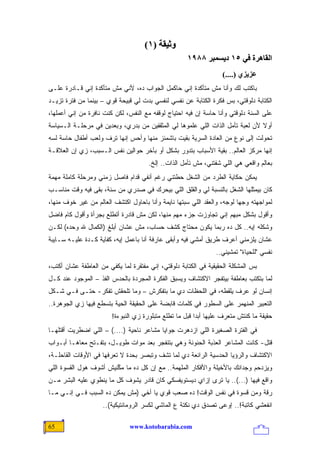 ‫وﺛﻴﻘﺔ )١(‬
                                                      ‫اﻟﻘﺎهﺮة ﻓﻲ ٥١ دیﺴﻤﺒﺮ ٨٨٩١‬
                                                                    ‫ﻋﺰیﺰي )....(‬
‫ﺒﺎﻜﺘﺏ ﻟﻙ ﻭﺃﻨﺎ ﻤﺵ ﻤﺘﺄﻜﺩﺓ ﺇﻨﻲ ﺤﺎﻜﻤل ﺍﻟﺠﻭﺍﺏ ﺩﻩ، ﻷﻨﻲ ﻤﺵ ﻤﺘﺄﻜﺩﺓ ﺇﻨﻲ ﻗـﺎﺩﺭﺓ ﻋﻠـﻰ‬
‫ﺍﻟﻜﺘﺎﺒﺔ ﺩﻟﻭﻗﺘﻲ، ﺒﺱ ﻓﻜﺭﺓ ﺍﻟﻜﺘﺎﺒﺔ ﻋﻥ ﻨﻔﺴﻲ ﻟﻨﻔﺴﻲ ﺒﺩﺕ ﻟﻲ ﻗﺒﻴﺤﺔ ﻗﻭﻱ – ﺒﻴﻨﻤﺎ ﻤﻥ ﻓﺘﺭﺓ ﺘﺯﻴـﺩ‬
‫ﻋﻠﻰ ﺍﻟﺴﻨﺔ ﺩﻟﻭﻗﺘﻲ ﻭﺃﻨﺎ ﺤﺎﺴﺔ ﺇﻥ ﻓﻴﻪ ﺍﺤﺘﻴﺎﺝ ﻟﻭﻗﻔﻪ ﻤﻊ ﺍﻟﻨﻔﺱ، ﻟﻜﻥ ﻜﻨﺕ ﻨﺎﻓﺭﺓ ﻤﻥ ﺇﻨﻲ ﺃﻋﻤﻠﻬﺎ،‬
‫ﺃﻭﻻ ﻷﻥ ﻟﻌﺒﺔ ﺘﺄﻤل ﺍﻟﺫﺍﺕ ﺍﻟﻠﻲ ﻋﻠﻤﻭﻫﺎ ﻟﻲ ﺍﻟﻤﺜﻘﻔﻴﻥ ﻤﻥ ﺒﺩﺭﻱ، ﻭﺒﻌﺩﻴﻥ ﻓﻲ ﻤﺭﺤﻠـﺔ ﺍﻟـﺴﻴﺎﺴﺔ‬
                                                                              ‫ﹰ‬
‫ﺘﺤﻭﻟﺕ ﺇﻟﻰ ﻨﻭﻉ ﻤﻥ ﺍﻟﻌﺎﺩﺓ ﺍﻟﺴﺭﻴﺔ ﺒﻘﻴﺕ ﺒﺎﺸﻤﺌﺯ ﻤﻨﻬﺎ ﻭﺃﺤﺱ ﺇﻨﻬﺎ ﺘﺭﻑ ﻭﻟﻌﺏ ﺃﻁﻔﺎل ﺤﺎﺴﺔ ﻟﺴﻪ‬
‫ﺇﻨﻬﺎ ﻤﺭﻜﺯ ﺍﻟﻌﺎﻟﻡ.. ﺒﻘﻴﺔ ﺍﻷﺴﺒﺎﺏ ﺒﺘﺩﻭﺭ ﺒﺸﻜل ﺃﻭ ﺒﺂﺨﺭ ﺤﻭﺍﻟﻴﻥ ﻨﻔﺱ ﺍﻟـﺴﺒﺏ، ﺯﻱ ﺇﻥ ﺍﻟﻌﻼﻗـﺔ‬
                                      ‫ﺒﻌﺎﻟﻡ ﻭﺍﻗﻌﻲ ﻫﻲ ﺍﻟﻠﻲ ﺸﻔﺘﻨﻲ، ﻤﺵ ﺘﺄﻤل ﺍﻟﺫﺍﺕ.. ﺇﻟﺦ.‬
‫ﻴﻤﻜﻥ ﺤﻜﺎﻴﺔ ﺍﻟﻁﺭﺩ ﻤﻥ ﺍﻟﺸﻐل ﺤﻁﺘﻨﻲ ﺭﻏﻡ ﺃﻨﻔﻲ ﻗﺩﺍﻡ ﻓﺎﺼل ﺯﻤﻨﻲ ﻭﻤﺭﺤﻠﺔ ﻜﺎﻤﻠﺔ ﻤﻬﻤﺔ‬
‫ﻜﺎﻥ ﺒﻴﻤﺜﻠﻬﺎ ﺍﻟﺸﻐل ﺒﺎﻟﻨﺴﺒﺔ ﻟﻲ ﻭﺍﻟﻘﻠﻕ ﺍﻟﻠﻲ ﺒﻴﺤ ‪‬ﻙ ﻓﻲ ﺼﺩﺭﻱ ﻤﻥ ﺴﻨﺔ، ﺒﻘﻰ ﻓﻴﻪ ﻭﻗﺕ ﻤﻨﺎﺴـﺏ‬
                                    ‫‪ ‬ﺭ‬
‫ﻟﻤﻭﺍﺠﻬﺘﻪ ﻭﺠ ‪‬ﺎ ﻟﻭﺠﻪ، ﻭﺍﻟﻌ ﹶﺩ ﺍﻟﻠﻲ ﺴﺒﺘﻬﺎ ﻨﺎﻴﻤﺔ ﻭﺃﻨﺎ ﺒﺎﺤﺎﻭل ﺍﻜﺘﺸﻑ ﺍﻟﻌﺎﻟﻡ ﻤﻥ ﻏﻴﺭ ﺨﻭﻑ ﻤﻨﻬﺎ،‬
                                                            ‫‪‬ﻘ‬            ‫ﻬ‬
‫ﻭﺃﻗﻭل ﺒﺸﻜل ﻤﺒﻬﻡ ﺇﻨﻲ ﺘﺠﺎﻭﺯﺕ ﺠﺯﺀ ﻤﻬﻡ ﻤﻨﻬﺎ، ﻟﻜﻥ ﻤﺵ ﻗﺎﺩﺭﺓ ﺃﺘﻁﻠﻊ ﺒﺠﺭﺃﺓ ﻭﺃﻗﻭل ﻜﺎﻡ ﻓﺎﻀل‬
‫ﻭﺸﻜﻠﻪ ﺇﻴﻪ.. ﻜل ﺩﻩ ﺭﺒﻤﺎ ﻴﻜﻭﻥ ﻤﺤﺘﺎﺝ ﻜﺸﻑ ﺤﺴﺎﺏ، ﻤﺵ ﻋﺸﺎﻥ ﺃﺒﻠﻎ )ﺍﻟﻜﻤﺎل ﷲ ﻭﺤﺩﻩ( ﻟﻜـﻥ‬
‫ﻋﺸﺎﻥ ﻴﻠﺯﻤﻨﻲ ﺃﻋﺭﻑ ﻁﺭﻴﻕ ﺃﻤﺸﻲ ﻓﻴﻪ ﻭﺃﺒﻘﻰ ﻋﺎﺭﻓﺔ ﺃﻨﺎ ﺒﺎﻋﻤل ﺇﻴﻪ، ﻜﻔﺎﻴﺔ ﻜـﺩﺓ ﻋﻠﻴـﻪ ﺴـﺎﻴﺒﺔ‬
                                                                 ‫ﻨﻔﺴﻲ "ﻟﻠﺤﻴﺎﺓ" ﺘﻤﺸﻴﻨﻲ..‬
‫ﺒﺱ ﺍﻟﻤﺸﻜﻠﺔ ﺍﻟﺤﻘﻴﻘﻴﺔ ﻓﻲ ﺍﻟﻜﺘﺎﺒﺔ ﺩﻟﻭﻗﺘﻲ، ﺇﻨﻲ ﻤﻔﺘﻘﺭﺓ ﻟﻤﺎ ﻴﻜﻔﻲ ﻤﻥ ﺍﻟﻌﺎﻁﻔﺔ ﻋﺸﺎﻥ ﺃﻜﺘﺏ،‬
‫ﻟﻤﺎ ﺒﺘﻜﺘﺏ ﺒﻌﺎﻁﻔﺔ ﺒﻴﺘﻔﺠﺭ ﺍﻻﻜﺘﺸﺎﻑ ﻭﻴﺴﺒﻕ ﺍﻟﻔﻜﺭﺓ ﺍﻟﻤﺠﺭﺩﺓ ﺒﺎﻟﺤﺩﺱ ﺍﻟﻔﺫ – ﺍﻟﻤﻭﺠﻭﺩ ﻋﻨﺩ ﻜـل‬
‫ﺇﻨﺴﺎﻥ ﻟﻭ ﻋﺭﻑ ﻴﻠﻘﻁﻪ، ﻓﻲ ﺍﻟﻠﺤﻅﺎﺕ ﺩﻱ ﻤﺎ ﺒﺘﻔﻜﺭﺵ – ﻭﻤﺎ ﺘﻠﺤﻘﺵ ﺘﻔﻜﺭ- ﺤﺘـﻰ ﻓـﻲ ﺸـﻜل‬
‫ﺍﻟﺘﻌﺒﻴﺭ ﺍﻟﻤﻨﻬﻤﺭ ﻋﻠﻰ ﺍﻟﺴﻁﻭﺭ ﻓﻲ ﻜﻠﻤﺎﺕ ﻗﺎﺒﻀﺔ ﻋﻠﻰ ﺍﻟﺤﻘﻴﻘﺔ ﺍﻟﺤﻴﺔ ﺒﺘﺴﻁﻊ ﻓﻴﻬﺎ ﺯﻱ ﺍﻟﺠﻭﻫﺭﺓ..‬
                        ‫ﺤﻘﻴﻘﺔ ﻤﺎ ﻜﻨﺘﺵ ﻤﺘﻌ ‪‬ﻑ ﻋﻠﻴﻬﺎ ﺃﺒ ‪‬ﺍ ﻗﺒل ﻤﺎ ﺘﻁﻠﻊ ﻤﺘﺒﻠﻭﺭﺓ ﺯﻱ ﺍﻟﻨﺒﻭﺀﺓ!‬
                                                         ‫ﺩ‬           ‫ﺭ‬
‫ﻓﻲ ﺍﻟﻔﺘﺭﺓ ﺍﻟﺼﻐﻴﺭﺓ ﺍﻟﻠﻲ ﺍﺯﺩﻫﺭﺕ ﺠﻭﺍﻴﺎ ﻤﺸﺎﻋﺭ ﻨﺎﺤﻴﺔ )....( – ﺍﻟﻠﻲ ﺍﻀﻁﺭﻴﺕ ﺃﻗﺘﻠﻬـﺎ‬
‫ﻗﺘﹾل- ﻜﺎﻨﺕ ﺍﻟﻤﺸﺎﻋﺭ ﺍﻟﻌﺫﺒﺔ ﺍﻟﺤﻨﻭﻨﺔ ﻭﻫﻲ ﺒﺘﻨﻔﺠﺭ ﺒﻌﺩ ﻤﻭﺍﺕ ﻁﻭﻴـل، ﺒﺘﻔـﺘﺢ ﻤﻌﺎﻫـﺎ ﺃﺒـﻭﺍﺏ‬
                                                                                ‫ﹶ‬
‫ﺍﻻﻜﺘﺸﺎﻑ ﻭﺍﻟﺭﺅﻴﺎ ﺍﻟﺤﺩﺴﻴﺔ ﺍﻟﺭﺍﺌﻌﺔ ﺩﻱ ﻟﻤﺎ ﺘﺸﻑ ﻭﺘﺒﺼﺭ ﺒﺤﺩﺓ ﻻ ﺘﻌﺭﻓﻬﺎ ﻓﻲ ﺍﻷﻭﻗﺎﺕ ﺍﻟﻘﺎﺤﻠـﺔ،‬
‫ﻭﻴﺯﺩﺤﻡ ﻭﺠﺩﺍﻨﻙ ﺒﺎﻷﺨﻴﻠﺔ ﻭﺍﻷﻓﻜﺎﺭ ﺍﻟﻤﻠﻬﻤﺔ.. ﻤﻊ ﺇﻥ ﻜل ﺩﻩ ﻤﺎ ﻤ ﱢﻨﻴﺵ ﺃﺸﻭﻑ ﻫﻭل ﺍﻟﻘﺴﻭﺓ ﺍﻟﻠﻲ‬
                        ‫ﻜ‬
‫ﻭﺍﻗﻊ ﻓﻴﻬﺎ )...(.. ﻴﺎ ﺘﺭﻯ ﺇﺯﺍﻱ ﺩﻴﺴﺘﻭﻴﻔﺴﻜﻲ ﻜﺎﻥ ﻗﺎﺩﺭ ﻴﺸﻭﻑ ﻜل ﻤﺎ ﻴﻨﻁﻭﻱ ﻋﻠﻴﻪ ﺍﻟﺒﺸﺭ ﻤـﻥ‬
‫ﺭﻗﺔ ﻭﻤﻥ ﻗﺴﻭﺓ ﻓﻲ ﻨﻔﺱ ﺍﻟﻭﻗﺕ! ﺩﻩ ﺼﻌﺏ ﻗﻭﻱ ﻴﺎ ﺃﺨﻲ )ﻤﺵ ﻴﻤﻜﻥ ﺩﻩ ﺍﻟﺴﺒﺏ ﻓـﻲ ﺇﻨـﻲ ﻤـﺎ‬
                     ‫ﺍﻨﻔﻌﺸﻲ ﻜﺎﺘﺒﺔ!.. ﺇﻭ ‪‬ﻰ ﺘﺼﺩﻕ ﺩﻱ ﻨﻜﺘﺔ ﻉ ﺍﻟﻤﺎﺸﻲ ﻟﻜﺴﺭ ﺍﻟﺭﻭﻤﺎﻨﺘﻴﻜﻴﺔ(..‬
                                                                 ‫ﻋ‬

‫56‬                             ‫‪www.kotobarabia.com‬‬
 