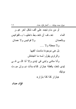 ‫١١‬                     ‫א‬    ‫א‬     ‫**‬            ‫א‬
     ‫ﺃﻭ ﻤﻥ ﻤﺎﺀ ﺘﺠﻤﺩ ﻋﻠﻰ ﺃﻟﻑ ﺸﻜل ﺁﺨﺭ ﻏﻴـﺭ‬
                               ‫ٍ‬
‫ﺘﺨـﺎﻑ ﺃﻥ ﺘﺘﺨـﺒﻁ ﺩﺍﺨﻠﻬـﺎ ﺒـﺎﻟﻔﻭﺍﻨﻴﺱ‬            ‫ﺍﻟﻤﺎﺀ‬
 ‫ﻭﻻ ﻓﻭﺍﻨﻴﺱ ﻭﻻ ﻋﻤﺩﺍﻥ‬                    ‫ﻭﺒﺎﻟﻌﻤﺩﺍﻥ‬
                           ‫ﻭﻻ ﻤﺤﻁﺔ ﻭﻻ ....‬
                 ‫ﺒل ﻫﻰ ﻤﻭﺠﻭﺩﺓ ﻤﺎﺩﻤﺕ ﺃﻨﻔﻴﻬﺎ‬
               ‫ﻭﺍﻟﺭﺍﻭﻯ ﻴﻘﻭل: ﻟﺴﻪ ﻤﺎ ﺍﺘﺠﻨﻨﺘﺵ‬
‫ﻭﺃﻨﺎ ﻤﺎﺸﻰ ﻭﺍﺒﻨﻰ ﻓﻰ ﺇﻴﺩﻯ ﻭﺇﻻ ﺃﻨﺎ ﺍﻟﻠـﻰ ﻓـﻰ‬
‫ﺇﻴﺩﻯ ﺸﻔﺕ ﻴﺎﻓﻁﺔ »ﺒﺎﺯﺍﺭ ﻜﺫﺍ« ﺒﺩﺃﺕ ﺩﻴـﻭﺍﻥ ﻤﻴـﺕ‬
                                              ‫ﺒﻭﺘﻴﻙ‬
                      ‫»ﺒﺎﺯﺍﺭ ﻜﺫﺍ ﻜﺫﺍ ﺒﺎﺯﺍﺭ«‬
 ‫א‬       ‫א‬
 