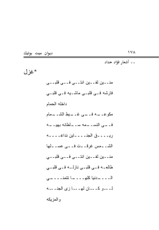 ‫א‬                                          ‫٨٧١‬
                                       ‫א‬      ‫א‬    ‫**‬
‫*ﻏﺯل‬
       ‫ﻤﻨــﻴﻥ ﻟﻔــﻴﻥ ﺍﻨﺘــﻰ ﻓــﻰ ﻗﻠﺒــﻰ‬

       ‫ﻓﺎﺭﺸﻪ ﻓـﻰ ﻗﻠﺒـﻰ ﻤﺎﺸـﻴﻪ ﻓـﻰ ﻗﻠﺒـﻲ‬

       ‫ﺩﺍﺨﻠﻪ ﺍﻟﺤﻤﺎﻡ‬
         ‫‪‬‬

       ‫ـﻤﺎﻡ‬
         ‫ـﻴﻁ ﺍﻟﺸــ ‪‬‬
                   ‫ﻤﻜﻭ ـﻪ ـﻰ ﻏــ‬
                        ‫‪‬ﻋــ ﻓــ‬

       ‫ـﻪ‬
        ‫ـﻠﻁﺎﻨﻪ ﺒﻬﻴــ‬
                   ‫ـﻤﻪ ﺴــ‬
                         ‫ـﻰ ﺍﻟﻨﺴــ‬
                                 ‫ﻓــ‬

       ‫ﺭﻴــــﻕ ﺍﻟﺠﻨــــﺎﻴﻥ ﻨﺩﺍﻏــــﻪ‬

       ‫ﺍﻟﺸـ ـﻤﺱ ﻏﺭﻗـ ـﺕ ﻓـ ـﻰ ﻋﺴـ ـﻠﻬﺎ‬
          ‫ـ‬            ‫ـ‬        ‫ـ‬

       ‫ﻤﻨــﻴﻥ ﻟﻔــﻴﻥ ﺍﻨﺘــﻰ ﻓــﻰ ﻗﻠﺒــﻲ‬

       ‫ﻁﺎﻟﻌـﻪ ﻓ ـﻰ ﻗﻠﺒـﻰ ﻨﺎﺯﻟ ـﻪ ﻓـﻰ ﻗﻠﺒ ـﻲ‬
        ‫ـ‬          ‫ـ‬                  ‫ـ‬

       ‫ـﻲ‬
        ‫ـﺎ ﺘﺘﻤﻨــــ‬
                  ‫ـﺩﻨﻴﺎ ﻜﻠﻬــــ‬
                              ‫ﺍﻟــــ‬

       ‫ـﻭ ﻜـــﺎﻥ ﻟﻬـــﺎ ﺯﻯ ﺍﻟﺠﻨـــﻪ‬‫ﻟــ‬

       ‫ﻭﺍﻟﻤﺯﻴﻜﻪ‬
 