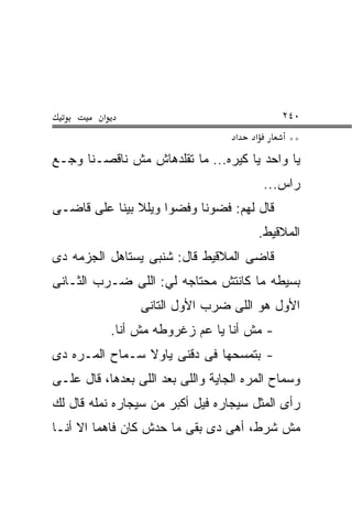 ‫א‬                                     ‫٠٤٢‬
                                    ‫א‬   ‫א‬        ‫**‬
‫ﻴﺎ ﻭﺍﺤﺩ ﻴﺎ ﻜﻴﺭﻩ... ﻤﺎ ﺘﻘﻠﺩﻫﺎﺵ ﻤﺵ ﻨﺎﻗﺼـﻨﺎ ﻭﺠـﻊ‬
                                            ‫ﺭﺍﺱ...‬
‫ﻗﺎل ﻟﻬﻡ: ﻓﻀﻭﻨﺎ ﻭﻓﻀﻭﺍ ﻭﻴﻠﻼ ﺒﻴﻨﺎ ﻋﻠﻰ ﻗﺎﻀـﻰ‬
                                            ‫ﺍﻟﻤﻼﻗﻴﻁ.‬
‫ﻗﺎﻀﻰ ﺍﻟﻤﻼﻗﻴﻁ ﻗﺎل: ﺸﻨﺒﻰ ﻴﺴﺘﺎﻫل ﺍﻟﺠﺯﻤﻪ ﺩﻯ‬
‫ﺒﺴﻴﻁﻪ ﻤﺎ ﻜﺎﻨﺘﺵ ﻤﺤﺘﺎﺠﻪ ﻟﻲ: ﺍﻟﻠﻰ ﻀـﺭﺏ ﺍﻟﺜـﺎﻨﻰ‬
                   ‫ﺍﻷﻭل ﻫﻭ ﺍﻟﻠﻰ ﻀﺭﺏ ﺍﻷﻭل ﺍﻟﺘﺎﻨﻰ‬
              ‫- ﻤﺵ ﺃﻨﺎ ﻴﺎ ﻋﻡ ﺯﻏﺭﻭﻁﻪ ﻤﺵ ﺃﻨﺎ.‬
‫- ﺒﺘﻤﺴﺤﻬﺎ ﻓﻰ ﺩﻗﻨﻰ ﻴﺎﻭﻻ ﺴـﻤﺎﺡ ﺍﻟﻤـﺭﻩ ﺩﻯ‬
‫ﻭﺴﻤﺎﺡ ﺍﻟﻤﺭﻩ ﺍﻟﺠﺎﻴﺔ ﻭﺍﻟﻠﻰ ﺒﻌﺩ ﺍﻟﻠﻰ ﺒﻌﺩﻫﺎ، ﻗﺎل ﻋﻠـﻰ‬
‫ﺭﺃﻯ ﺍﻟﻤﺜل ﺴﻴﺠﺎﺭﻩ ﻓﻴل ﺃﻜﺒﺭ ﻤﻥ ﺴﻴﺠﺎﺭﻩ ﻨﻤﻠﻪ ﻗﺎل ﻟﻙ‬
‫ﻤﺵ ﺸﺭﻁ، ﺃﻫﻰ ﺩﻯ ﺒﻘﻰ ﻤﺎ ﺤﺩﺵ ﻜﺎﻥ ﻓﺎﻫﻤﺎ ﺍﻻ ﺃﻨـﺎ‬
 
