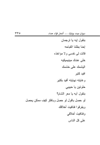 ‫٥٣٣‬                   ‫א‬   ‫א‬         ‫**‬            ‫א‬
                                 ‫ﺒﺘﻘﻭل ﺇﻴﻪ ﻴﺎ ﺘﺭﺠﻤﺎﻥ‬
                                    ‫ﺇﺤﻨﺎ ﺒﻁﻠﻨﺎ ﺍﻟﻘﺒﺎﺤﻪ‬
                          ‫ﻗﺎﻟﺕ ﻟﻰ ﻨﻔﺴﻰ ﻭﻻ ﻤﺅﺍﺨﺫﻩ‬
                                 ‫ﺨﻠﻰ ﻋﻨﺩﻙ ﻤﻴﻨﻴﻤﻴﻜﻴﻪ‬
                                  ‫ﺍﻟﻴﺸﻤﻙ ﻋﻠﻰ ﺨﺸﻤﻙ‬
                                             ‫ﺍﻓﻴﺩ ﻜﺘﻴﺭ‬
                              ‫ﻭﻏﺎﻴﺘﻪ ﻨﻬﺎﻴﺘﻪ ﺃﻓﻴﺩ ﺒﻜﺘﻴﺭ‬
                                     ‫ﺤﻠﻭﺘﻴﻥ ﻴﺎ ﺤﺒﻴﺒﻲ‬
                              ‫ﺒﺘﻘﻭل ﺁﻴﻪ ﻴﺎ ﻤﻌﺭ ﺍﻟﺸﺎﻡ؟‬
      ‫ﻟﻭ ﺤﺼل ﺒﺎﻗﻭل ﻟﻭ ﺤﺼل ﻭﺒﺎﻓﻜﺭ ﻜﻴﻑ ﻤﻤﻜﻥ ﻴﺤﺼل‬
                               ‫ﻭﻴﻔﺭﻗﻭﺍ ﻓﺘﺎﻓﻴﺕ ﺃﺨﻼﻗﻙ‬
                                      ‫ﻭﻓﺘﺎﻓﻴﺕ ﺃﺨﻼﻗﻲ‬
                                         ‫ﻋﻠﻰ ﻜل ﺍﻟﻨﺎﺱ‬
 