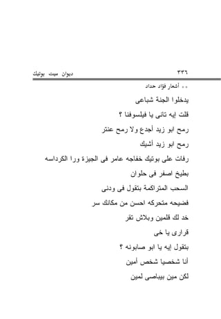‫א‬                                       ‫٦٣٣‬
                                   ‫א‬     ‫א‬     ‫**‬
                              ‫ﻴﺩﺨﻠﻭﺍ ﺍﻟﺠﻨﺔ ﺸﺒﺎﻋﻰ‬
                        ‫ﻗﻠﺕ ﺇﻴﻪ ﺘﺎﻨﻰ ﻴﺎ ﻓﻴﻠﺴﻭﻓﻨﺎ ؟‬
                  ‫ﺭﻤﺢ ﺍﺒﻭ ﺯﻴﺩ ﺃﺠﺩﻉ ﻭﻻ ﺭﻤﺢ ﻋﻨﺘﺭ‬
                                ‫ﺭﻤﺢ ﺍﺒﻭ ﺯﻴﺩ ﺃﺸﻴﻙ‬
‫ﺭﻓﺎﺕ ﻋﻠﻰ ﺒﻭﺘﻴﻙ ﺨﻔﺎﺠﻪ ﻋﺎﻤﺭ ﻓﻰ ﺍﻟﺠﻴﺯﺓ ﻭﺭﺍ ﺍﻟﻜﺭﺩﺍﺴﻪ‬
                            ‫ﺒﻁﻴﺦ ﺍﺼﻔﺭ ﻓﻰ ﺤﻠﻭﺍﻥ‬
                  ‫ﺍﻟﺴﺤﺏ ﺍﻟﻤﺘﺭﺍﻜﻤﺔ ﺒﺘﻘﻭل ﻓﻰ ﻭﺩﻨﻰ‬
               ‫ﻓﻀﻴﺤﻪ ﻤﺘﺤﺭﻜﻪ ﺍﺤﺴﻥ ﻤﻥ ﻤﻜﺎﻨﻙ ﺴﺭ‬
                          ‫ﺨﺩ ﻟﻙ ﻗﻠﻤﻴﻥ ﻭﺒﻼﺵ ﺘﻘﺭ‬
                                       ‫ﻗﺭﺍﺭﻯ ﻴﺎ ﺨﻰ‬
                         ‫ﺒﺘﻘﻭل ﺇﻴﻪ ﻴﺎ ﺍﺒﻭ ﺼﺎﺒﻭﻨﻪ ؟‬
                           ‫ﺃﻨﺎ ﺸﺨﺼﻴﺎ ﺸﺨﺹ ﺃﻤﻴﻥ‬
                            ‫ﻟﻜﻥ ﻤﻴﻥ ﺒﻴﺒﺎﺼﻰ ﻟﻤﻴﻥ‬
 