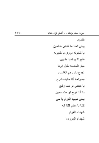 ‫٧٣٣‬   ‫א‬    ‫א‬         ‫**‬             ‫א‬
                                ‫ﻅﻠﻤﻭﻨﺎ‬
          ‫ﻴﺒﻘﻰ ﺍﺤﻨﺎ ﻤﺎ ﻜﻨﺎﺵ ﻅﺎﻟﻤﻴﻥ‬
          ‫ﻴﺎ ﻁﺎﺒﻭﻨﻪ ﺩﻭﺭﻯ ﻴﺎ ﻁﺎﺒﻭﻨﻪ‬
                  ‫ﻁﻠﺒﻭﻨﺎ ﻭﺭﺍﺤﻭﺍ ﻁﺎﺒﻴﻥ‬
                ‫ﺤﺒل ﺍﻟﻤﺸﻨﻘﻪ ﻁﺎل ﺍﺒﻭﻨﺎ‬
                 ‫ﺃﺠﺩﻉ ﻨﺎﺱ ﻫﻡ ﺍﻟﻐﺎﻴﺒﻴﻥ‬
               ‫ﺒﺼﺭﺍﺤﻪ ﺃﻨﺎ ﺨﺎﻴﻑ ﺘﻔﺭﺡ‬
                  ‫ﻴﺎ ﺤﺒﻴﺒﻰ ﻟﻭ ﻤﺕ ﺭﻓﻴﻊ‬
               ‫ﺩﺍ ﺃﻨﺎ ﺃﻓﺭﺡ ﻟﻭ ﻤﺕ ﺴﻤﻴﻥ‬
               ‫ﻴﻌﻨﻰ ﺸﻬﻴﺩ ﺍﻟﻐﺭﺍﻡ ﻴﺎ ﺨﻰ‬
                   ‫ﻜﻠﻨﺎ ﻴﺎ ﻤﻌﻠﻡ ﻜﻠﻨﺎ ﺇﻴﻪ‬
                          ‫ﺸﻬﺩﺍﺀ ﺍﻟﻐﺭﺍﻡ‬
                       ‫ﺸﻬﺩﺍﺀ ﺍﻟﻤﺭﻭﺀﻩ‬
 