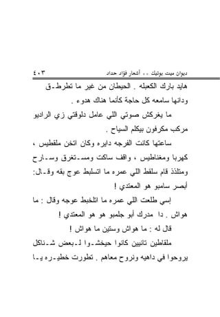 ‫٣٠٤‬                       ‫א‬     ‫א‬     ‫**‬          ‫א‬
      ‫ﻫﺎﻴﺩ ﺒﺎﺭﻙ ﺍﻟﻜﻌﺒﹶﻪ . ﺍﻟﺤﻴﻁﺎﻥ ﻤﻥ ﻏﻴﺭ ﻤﺎ ﺘﻁﺭﻁـﻕ‬
                                  ‫ﹶ ‪ ‬ﻠ‬
             ‫ﻭﺩﺍﻨﻬﺎ ﺴﺎﻤﻌﻪ ﻜل ﺤﺎﺠﺔ ﻜﺄﻨﻤﺎ ﻫﻨﺎﻙ ﻫﺩﻭﺀ .‬
‫ﻤﺎ ﻴﻐ ‪‬ﻜﺵ ﺼﻭﺘﻲ ﺍﻟﻠﻲ ﻋﺎﻤل ﺩﻟﻭﻗﺘﻲ ﺯﻱ ﺍﻟﺭﺍﺩﻴﻭ‬
                                   ‫ﺭ‬
                         ‫ﻤﺭﻜﺏ ﻤﻜﺭﻓﻭﻥ ﺒﻴﻜﻠﻡ ﺍﻟﺴﻴﺎﺡ .‬
‫ﺴﺎﻋﺘﻬﺎ ﻜﺎﻨﺕ ﺍﻟﻔﺭﺠﻪ ﺩﺍﻴﺭﻩ ﻭﻜﺎﻥ ﺍﺘﺨﻥ ﻤﻠﻘﻁﻴﺱ ،‬
‫ﻜﻬﺭﺒﺎ ﻭﻤﻐﻨﺎﻁﻴﺱ ، ﻭﺍﻗﻑ ﺴﺎﻜﺕ ﻭ ‪‬ﺴـﺘﻐﺭﻕ ﻭﺴـﺎﺭﺡ‬
             ‫ﻤ‬
‫ﻭﻤﺘﻠﺫﺫ ﻗﺎﻡ ﺴﻠ ﹶﻁ ﺍﻟﻠﻲ ﻋﻤﺭﻩ ﻤﺎ ﺍﺘﺴﻠﺒﻁ ‪‬ﻭﺝ ﺒ ﹼﻪ ﻭﻗـﺎل:‬
        ‫ﻘ‬     ‫ﻋ‬                      ‫‪ ‬ﹾﻘ‬
                              ‫ﺃﺒﺼﺭ ﺴﺎﻤﺒﻭ ﻫﻭ ﺍﻟﻤﻌﺘﺩﻱ !‬
‫ﺇﺴﻲ ﻁﻠﻌﺕ ﺍﻟﻠﻲ ﻋﻤﺭﻩ ﻤﺎ ﺍﺘﻠﺨﺒﻁ ﻋ ‪‬ﺠﻪ ﻭﻗﺎل : ﻤﺎ‬
            ‫‪‬ﻭ‬
          ‫ﻫ ‪‬ﺍﺵ . ﺩﺍ ﻤﺩﺭﻙ ﺃﺒﻭ ﺠﻠﻤﺒﻭ ﻫﻭ ﻫﻭ ﺍﻟﻤﻌﺘﺩﻱ !‬
                    ‫‪ ‬‬                         ‫‪‬ﻭ‬
             ‫ﻗﺎل ﻟﻪ : ﻤﺎ ﻫ ‪‬ﺍﺵ ﻭﺴﺘﻴﻥ ﻤﺎ ﻫ ‪‬ﺍﺵ !‬
                 ‫ﻭ‬              ‫‪‬ﻭ‬
‫ﻤﻠﻘﺎﻁﻴﻥ ﺘﺎﻨﻴﻴﻥ ﻜﺎﻨﻭﺍ ﺤﻴﺨﺸـﻭﺍ ﻟـﺒﻌﺽ ﺸـﻨﺎﻜل‬
‫ﻴﺭﻭﺤﻭﺍ ﻓﻲ ﺩﺍﻫﻴﻪ ﻭﻨﺭﻭﺡ ﻤﻌﺎﻫﻡ . ﺘﻁﻭﺭﺕ ﺨﻁﻴـﺭﻩ ﻴـﺎ‬
 