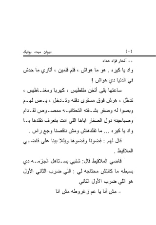 ‫א‬                                     ‫٤٠٤‬
                                       ‫א‬   ‫א‬      ‫**‬
‫ﻭﺍﺩ ﻴﺎ ﻜﻴﺭﻩ . ﻫ ‪ ‬ﻤﺎ ﻫ ‪‬ﺍﺵ ، ﻗﻠﻡ ﻗﻠﻤﻴﻥ ، ﺃﺘﺎﺭﻱ ﻤﺎ ﺤﺩﺵ‬
                             ‫‪‬ﻭ‬     ‫‪‬ﻭ‬
                                ‫ﻓﻲ ﺍﻟﺩﻨﻴﺎ ﺩﻱ ﻫ ‪‬ﺍﺵ !‬
                                    ‫‪‬ﻭ‬
‫ﺴﺎﻋﺘﻬﺎ ﺒﻘﻰ ﺃﺘﺨﻥ ﻤﻠﻘﻁﻴﺱ ، ﻜﻬﺭﺒﺎ ﻭﻤﻐﻨـﺎﻁﻴﺱ ،‬
‫ﺘﺩ ﱠل ، ﻫﺭﺵ ﻓﻭﻕ ﻤﺴﺘﻭﻯ ﺩﻗﻨﻪ ﻭ ﹶـﺩ ﹼل ، ﺒـﺹ ﻟﻬـﻡ‬
            ‫ﺘ ‪‬ﺨ‬                          ‫ﹶ ‪‬ﺨ‬
‫ﻭﺒﺼﻭﺍ ﻟﻪ ﻭﺼﻔﺭ ﺒﺸـﻔﺘﻪ ﺍﻟﺘﺤﺘﺎﻨﻴـﻪ ﻤﻤﺼـﻭﺹ ﻟﻘـ ‪‬ﺍﻡ‬
  ‫ﺩ‬
‫ﻭﺼﺒﺎﻋﻴﻨﻪ ﺩﻭل ﺍﻟﺼﻔﺎﺭ ﺍﻴﺎﻫﺎ ﺍﻟﻠﻲ ﺍﻨﺕ ﺒﺘﻌﺭﻑ ﺘﻘﻠﺩﻫﺎ ﻴـﺎ‬
  ‫ﻭﺍﺩ ﻴﺎ ﻜﻴﺭﻩ ... ﻤﺎ ﺘﻘﻠﺩﻫﺎﺵ ﻭﻤﺵ ﻨﺎﻗﺼﻨﺎ ﻭﺠﻊ ﺭﺍﺱ .‬
‫ﻗﺎل ﻟﻬﻡ : ﻓﻀﻭﻨﺎ ﻭﻓﻀ ‪‬ﻫﺎ ﻭﻴﻠﻼ ﺒﻴﻨﺎ ﻋﻠﻰ ﻗﺎﻀـﻲ‬
                      ‫ﻭ‬
                                           ‫ﺍﻟﻤﻼﻗﻴﻁ .‬
‫ﻗﺎﻀﻲ ﺍﻟﻤﻼﻗﻴﻁ ﻗﺎل: ﺸﻨﺒﻲ ﻴﺴـﺘﺎﻫل ﺍﻟﺠﺯﻤـﻪ ﺩﻱ‬
‫ﺒﺴﻴﻁﻪ ﻤﺎ ﻜﺎﻨﺘﺵ ﻤﺤﺘﺎﺠﻪ ﻟﻲ : ﺍﻟﻠﻲ ﻀﺭﺏ ﺍﻟﺜﺎﻨﻲ ﺍﻷﻭل‬
                          ‫ﻫﻭ ﺍﻟﻠﻲ ﻀﺭﺏ ﺍﻷﻭل ﺍﻟﺘﺎﻨﻲ‬
               ‫- ﻤﺵ ﺃﻨﺎ ﻴﺎ ﻋﻡ ﺯﻏﺭﻭﻁﻪ ﻤﺵ ﺍﻨﺎ‬
 