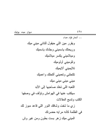 ‫א‬                                       ‫٨٩٤‬
                                 ‫א‬    ‫א‬       ‫**‬
    ‫ﻭﻴﻘ ‪‬ﺭ ﻤﻴﻥ ﺍﻟﻠﻲ ﺤﻴﻘﻭل ﻟﻠﺘﺎﻨﻲ ﻤﻴﻨﻲ ﻤﻴﻙ‬
                                    ‫ﺭ‬
           ‫ﻭﺭﻴ‪‬ﺤﺘﻙ ﻴﺎﺴﻤﻴﻨﻲ ﻭﺠﻠﺩﻙ ﻴﺎ ‪‬ﻤﻴﻙ‬
              ‫ﺴ‬                       ‫ِ‬
                  ‫ﻭﻤﻴﻼﻤﻴﻨﻲ ﻴﻜﺴﺭ ﻤﻴﻼﻤﻴﻙ‬
                        ‫ﻭﺘﻠﻭﻤﻴﻨﻲ ﺃﻭﻟﻭﻤﻴﻙ‬
                          ‫ﺘﻼﻴﻤﻴﻨﻲ ﺃﻻﻴﻤﻴﻙ‬
           ‫ﺘﻜ ‪‬ﻠﻨﻲ ﻭﺘﻌﻤﻴﻨﻲ ﺃﻜ ‪‬ﻠﻙ ﻭﺍﻋﻤﻴﻙ‬
                    ‫ﺤ‬               ‫ﺤ‬
                     ‫ﻤﻴﻨﻲ ﻤﻴﻨﻲ ﻤﻴﻨﻲ ﻤﻴﻙ‬
          ‫ﺍﻟﻠﻌﺒﻪ ﺍﻟﻠﻰ ﺘﺨﻠﺩ ﺼﺎﺤﺒﻬﺎ ﺇﻟﻰ ﺍﻷﺒﺩ‬
‫ﺴ ‪‬ﻜ ﹶﺏ ﻋﻨﻬﺎ ﻓﻲ ﺍﻟﻬﻭﺍﻤﺵ ﻭﺘﺅﹼﻑ ﻓﻲ ﻭﺼ ِﻬﺎ‬
  ‫‪ ‬ﻔ‬     ‫ﹸ َﻟ‬                  ‫ﻴﺘ‬
                           ‫ﺍﻟﻜﺘﺏ ﻭﺘﺩ ‪‬ﺞ ﺍﻟﻤﻘﺎﻻﺕ‬
                                   ‫ﹸ ‪‬ﺒ ‪‬‬
‫ﺯﻱ ﻤﺎ ﺸﻔﺕ ﻭﺸﺎﻓﻙ ﺍﻟﻨﻭﺭ ﺍﻟﻠﻲ ﻗﺎﻋﺩ ﻤﺒﻭﺯ ﻟﻙ‬
   ‫‪‬‬
                  ‫ﻓﻲ ﺍﻟﻅﻠ ‪‬ﺔ ﻜﺄﻨﻪ ﻤﺭﺍﻴﻪ ﺤﻀﺭﺘﻙ‬
                                    ‫ﹶ ﹾﻤ‬
 ‫ﺍﻟﻤﻴﻨﻲ ﻤﻴﻙ ﺯﻫﺭ ﺒﺴﺕ ﺒﻁﻭﻥ ﻭﻤﻥ ﻏﻴﺭ ﻭﺵ‬
 