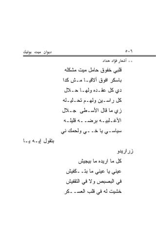 ‫א‬                                    ‫٦٠٥‬
                                    ‫א‬   ‫א‬       ‫**‬
                  ‫ﻗﻠﺒﻲ ﺨﻔﻭﻕ ﺤﺎﻤل ﻤﻴﺕ ﻤﺸﻜﻠﻪ‬
                 ‫ﺒﺎﺴﻜﺭ ﺍﻓﻭﻕ ﺃﻻﻗﻴـﺎ ﻤـﺵ ﻜﺩﺍ‬
                  ‫ﺩﻱ ﻜل ﻋﻘـﺩﻩ ﻭﻟﻬـﺎ ﺤـ ﹼل‬
                   ‫ﻼ‬
                 ‫ﻜل ﺭﺍﺴـﻴﻥ ﻭﻟﻬـﻡ ﺘﺤـﻠﻴـﻠﻪ‬
                 ‫ﺯﻱ ﻤﺎ ﻗﺎل ﺍﻷﺴـﻁﻰ ﺠـﻼل‬
                  ‫ﺍﻷﻏـﻠﺒ ‪‬ـﻪ ﺒﺭﻀــﻪ ﻗﻠﻴﻠـﻪ‬
                                  ‫ﻴ‬
                 ‫ﺴﻴﺎﺴـﻲ ﻴﺎ ﺨــﻲ ﻭﻟﺤﻤﻙ ﻨﻲ‬
                 ‫‪‬‬        ‫‪‬‬
‫ﺒﺘﻘﻭل ﺇﻴـﻪ ﻴـﺎ‬
                                            ‫ﺯﺭﺍﺭﻴﺩﻭ‬
                        ‫ﻜل ﻤﺎ ﺍﺭﻴﺩﻩ ﻤﺎ ﺒﻴﺠﻴﺵ‬
                  ‫ﻋﻴﻨﻲ ﻴﺎ ﻋﻴﻨﻲ ﻤﺎ ﺒﺘــﻜﻔﻴﺵ‬
                  ‫ﻓﻲ ﺍﻟﺒﺼﺒﺹ ﻭﻻ ﻓﻲ ﺍﻟﺘﻘﻔﻴﺵ‬
                  ‫ﺨﺸﻴﺕ ﻟﻪ ﻓﻲ ﻗﻠﺏ ﺍﻟﻌﺴ‪‬ــﻜﺭ‬
                        ‫‪‬‬
 