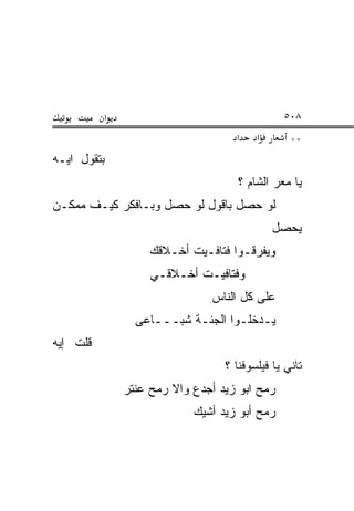 ‫א‬                                   ‫٨٠٥‬
                                   ‫א‬    ‫א‬       ‫**‬
‫ﺒﺘﻘﻭل ﺍﻴـﻪ‬
                                    ‫ﻴﺎ ﻤﻌ‪‬ﺭ ﺍﻟﺸﺎﻡ ؟‬
                                               ‫‪‬‬
‫ﻟﻭ ﺤﺼل ﺒﺎﻗﻭل ﻟﻭ ﺤﺼل ﻭﺒـﺎﻓﻜﺭ ﻜﻴـﻑ ﻤﻤﻜـﻥ‬
                                            ‫ﻴﺤﺼل‬
                   ‫ﻭﻴﻔ ‪‬ﻗـﻭﺍ ﻓﺘﺎﻓـﻴﺕ ﺃﺨـﻼﻗﻙ‬
                                      ‫ﺭ‬
                   ‫ﻭﻓﺘﺎﻓﻴـﺕ ﺃﺨـﻼﻗـﻲ‬
                              ‫ﻋﻠﻰ ﻜل ﺍﻟﻨﺎﺱ‬
                ‫ﻴـﺩﺨﻠـﻭﺍ ﺍﻟﺠﻨـﺔ ﺸ ‪‬ـــﺎﻋﻰ‬
                      ‫ﹶﺒ‬
‫ﻗﻠﺕ ﺇﻴﻪ‬
                                 ‫ﺘﺎﻨﻲ ﻴﺎ ﻓﻴﻠﺴﻭﻓﻨﺎ ؟‬
              ‫ﺭﻤﺢ ﺍﺒﻭ ﺯﻴﺩ ﺃﺠﺩﻉ ﻭﺍﻻ ﺭﻤﺢ ﻋﻨﺘﺭ‬
                       ‫ﹼ‬
                           ‫ﺭﻤﺢ ﺃﺒﻭ ﺯﻴﺩ ﺃﺸﻴﻙ‬
 