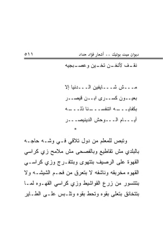 ‫١١٥‬                      ‫א‬   ‫א‬     ‫**‬          ‫א‬
                 ‫ـﻥ ـﻴﻥ ﻭﻋﺼ ـ ‪‬ﺠ ‪‬ﻪ‬
                  ‫‪ ‬ـ ﺒ ﻴ‬     ‫ـﻑ ﻷﺘﺨـ ﺘﺨـ‬
                                         ‫ﻨﻘـ‬


                 ‫ﻤـــﺵ ﺸـــﺎﻴﻔﻴﻥ ﺍﻟـــﺩﻨﻴﺎ ﺇﻻ‬
                 ‫ﺒﻌﻴــﻭﻥ ﻜﺴــﺭﻯ ﺍﺒــﻥ ﻗﻴﺼــﺭ‬
                 ‫ـﻪ‬
                  ‫ـﻨﺎ ﺫﻟـــ‬
                          ‫ـﻪ ﺍﺘﻨﻔﺴـــ‬
                                    ‫ﺒﻜﻔﺎﻴـــ‬
                 ‫ﺃ ‪‬ـــﺎﻡ ﺍﻟـــﻭﺤﺵ ﺍﻟﺩﻴﻨﻴ ‪‬ـــﺭ‬
                     ‫ﹶ ‪‬ﺼ‬                   ‫ﻴ‬
                     ‫*‬
‫ﻭﺘﺒﺹ ﻟﻠﻤﻌﻠﻡ ﻤﻥ ﺩﻭل ﺘﻼﻗﻲ ﻓـﻲ ﻭ ﹼـﻪ ﺤﺎﺠـﻪ‬
        ‫ﺸ‬
‫ﺒﺎﻟﺒﻠﺩﻱ ﻤﺵ ﺘﻘﺎﻁﻴﻊ ﻭﺒﺎﻟﻔﺼﺤﻰ ﻤﺵ ﻤﻼﻤﺢ ﺯﻱ ﻜﺭﺍﺴﻲ‬
‫ﺍﻟﻘﻬﻭﺓ ﻋﻠﻰ ﺍﻟﺭﺼﻴﻑ ﺒﺘﺘﻬ ‪‬ﻯ ﻭﺒﺘﺘﻔـﺭﺝ ﻭﺯﻱ ﻜﺭﺍﺴـﻲ‬
                     ‫ﻭ‬
‫ﺍﻟﻘﻬﻭﻩ ﻤﺨﺭﺒﻘﻪ ﻭﻨﺎﺸﻔﻪ ﻻ ﺒﺘﻌﺭﻕ ﻤﻥ ﻓﺤـﻡ ﺍﻟﺸﻴﺸـﻪ ﻭﻻ‬
‫ﺒﺘﺘﻨﺴﻭﺭ ﻤﻥ ﺯﺭﻉ ﺍﻟﻘﻭﺍﺸﻴﻁ ﻭﺯﻱ ﻜﺭﺍﺴﻲ ﺍﻟﻘﻬـﻭﻩ ﻟ ‪‬ـﺎ‬
  ‫ﻤ‬
‫ﺒﺘﺘﺨﺎﻨﻕ ﺒﺘﻌﻠﻰ ﺒﻘ ‪‬ﻩ ﻭﺘﺤﻁ ﺒﻘ ‪‬ﻩ ﻭﺘﻠـﺒﺱ ﻋﻠـﻰ ﺍﻟﻁـﺎﻴﺭ‬
                     ‫ﻭ‬          ‫ﻭ‬
 