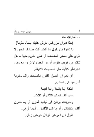 ‫א‬                                         ‫٢‬
                                      ‫א‬    ‫א‬       ‫**‬
 ‫)ﻫﺫﺍ ﺩﻴﻭﺍﻥ ﻤﺯﺭﻜﺵ ﺘﻔﺭﺵ ﻋﺘﺒﺘﻪ ﺒﺩﻤﺎﺀ ﻤﻠ ‪‬ﻨﺔ(‬
    ‫ﻭ‬
‫ﻴﺎ ﻟﺅﻟ ًﺍ ﻤﻥ ﺨﻴﺎل ﻤﺎ ﺃﺘﻜ ‪‬ﺩ ﺃﻨﺕ ﺼﺎﺩﻕ ﺍﻟﺤﺱ ﻻ‬
                 ‫ﺒ‬                 ‫ﺅ‬
‫ﺘﻠﻭﻯ ﻋﻠﻰ ﺒﻌﺽ ﺍﻟﺴﻔﺎﺴﻑ ﺃﻭ ﻋﻠﻰ ﺸﻰﺀ ﻤﻨﻬﺎ – ﻫل‬
          ‫ٍ‬
‫ﺘﻨﻅﺭ ﻤﻥ ﻗﺭﻴﺏ ﻓﺘﺭﻯ ﺃﻡ ﻤﻥ ﺍﻟﺤﻴﺎﺀ ﻻ ﺘﺭﻯ: ﺒﻌـﺽ‬
‫‪‬‬
              ‫ﺍﻟﺨﻭﺍﻁﺭ ﻜﺎﺫﺒﺔ ﻤﺜل ﺍﻟﺤﺴﺎﺒﺎﺕ ﺍﻷﻨﻴﻘﺔ.‬
‫ﺃﻯ ﻨﻌﻡ ﺇﻥ ﺃﻟﺼﻕ ﺍﻟﻔﻨﻭﻥ ﺒﺎﻟﻀﺤﻙ ﻭﺍﻟﺴـﺨﺭﻴﺔ‬
                               ‫ﺃﺴﺭﻋﻬﺎ ﺇﻟﻰ ﺍﻟﻌﻁﺏ.‬
                  ‫ﺍﻟﻨﻜﺘﺔ ﺇ ‪‬ﺎ ﺒﺎﺌﺤﺔ ﻭﺇ ‪‬ﺎ ﻗﺩﻴﻤﺔ.‬
                          ‫ﻤ‬           ‫ﻤ‬
              ‫ﻭﻤﻥ ﺃﻟﻑ ﺘﻌﻴﺵ ﺍﺜﻨﺘﺎﻥ ﺃﻭ ﺜﻼﺙ.‬
‫ﻭﺃﺨﺭﻴﺎﺕ ﻴﺭﻓﻠﻥ ﻓﻰ ﺜﻴﺎﺏ ﺍﻟﺤﺯﻥ ﺃﻭ ﻴﺴـﺘﻌﺭﻥ‬
     ‫ﺃﻜﻔﺎﻥ ﺸﻘﻴﻘﺎﺘﻬﻥ ﺃﻭ ﻤﺎ ﻗﺒل ﺍﻷﻜﻔﺎﻥ –ﺃﻴﻬﻤﺎ ﺃﺯﻫﻰ.‬
        ‫ﺍﻟﻘﻭل ﻓﻰ ﺍﻟﻌ ‪‬ﺽ ﺍﻟﺯﺍﺌل ﻋﺭﺽ ﺯﺍﺌل.‬
              ‫‪ ‬‬        ‫‪‬ﺭ‬
 