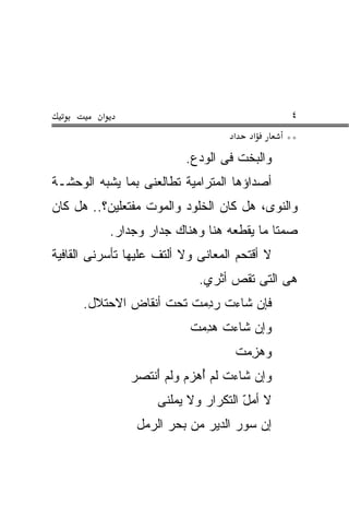 ‫א‬                                     ‫٤‬
                                     ‫א‬   ‫א‬      ‫**‬
                            ‫ﻭﺍﻟﺒﺨﺕ ﻓﻰ ﺍﻟﻭﺩﻉ.‬
‫ﺃﺼﺩﺍﺅﻫﺎ ﺍﻟﻤﺘﺭﺍﻤﻴﺔ ﺘﻁﺎﻟﻌﻨﻰ ﺒﻤﺎ ﻴﺸﺒﻪ ﺍﻟﻭﺤﺸـﺔ‬
‫ﻭﺍﻟﻨﻭﻯ، ﻫل ﻜﺎﻥ ﺍﻟﺨﻠﻭﺩ ﻭﺍﻟﻤﻭﺕ ﻤﻔﺘﻌﻠﻴﻥ؟.. ﻫل ﻜﺎﻥ‬
              ‫ﺼﻤ ﹰﺎ ﻤﺎ ﻴﻘﻁﻌﻪ ﻫﻨﺎ ﻭﻫﻨﺎﻙ ﺠﺩﺍﺭ ﻭﺠﺩﺍﺭ.‬
                                              ‫ﺘ‬
‫ﻻ ﺃﻗﺘﺤﻡ ﺍﻟﻤﻌﺎﻨﻰ ﻭﻻ ﺃﻟﺘﻑ ﻋﻠﻴﻬﺎ ﺘﺄﺴﺭﻨﻰ ﺍﻟﻘﺎﻓﻴﺔ‬
                     ‫ﹼ‬
                               ‫ﻫﻰ ﺍﻟﺘﻰ ﺘﻘﺹ ﺃﺜﺭﻱ.‬
      ‫ﻓﺈﻥ ﺸﺎﺀﺕ ﺭﺩﻤ ﹸ ﺘﺤﺕ ﺃﻨ ﹶﺎﺽ ﺍﻻﺤﺘﻼل.‬
                ‫ﹾﻘ‬       ‫‪ ِ ‬ﺕ‬
                             ‫‪ ِ ‬ﺕ‬
                             ‫ﻭﺇﻥ ﺸﺎﺀﺕ ﻫﺩﻤ ﹸ‬
                                      ‫‪ ِ ‬ﺕ‬
                                      ‫ﻭﻫﺯﻤ ﹸ‬
                 ‫ﻭﺇﻥ ﺸﺎﺀﺕ ﻟﻡ ﺃﻫﺯﻡ ﻭﹶﻡ ﺃﻨ ﹶﺼﺭ‬
                   ‫ُ ‪   ‬ﻟ َ ﹾﺘ‬
                       ‫ﻻ ﺃﻤل ﺍﻟﺘﻜﺭﺍﺭ ﻭﻻ ﻴﻤﻠﻨﻰ‬
                                        ‫ّ‬
                   ‫ﺇﻥ ﺴﻭﺭ ﺍﻟﺩﻴﺭ ﻤﻥ ﺒﺤﺭ ﺍﻟﺭ ‪‬ل‬
                    ‫‪‬ﻤ‬
 