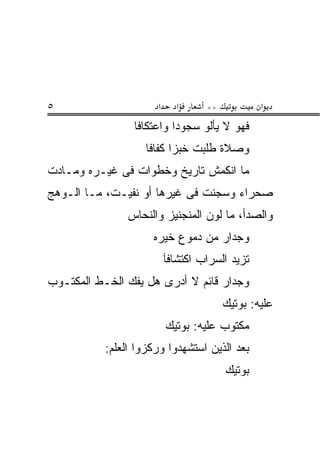 ‫٥‬                     ‫א‬     ‫א‬      ‫**‬           ‫א‬
                 ‫ﻓﻬﻭ ﻻ ﻴﺄﻟﻭ ﺴﺠﻭ ‪‬ﺍ ﻭﺍﻋﺘﻜﺎﻓﺎ‬
                           ‫ﺩ‬
                    ‫ﻭﺼﻼﺓ ﻁﻠﺒﺕ ﺨﺒ ‪‬ﺍ ﻜﻔﺎﻓﺎ‬
                           ‫ﺯ‬
‫ﻤﺎ ﺍﻨﻜﻤﺵ ﺘﺎﺭﻴﺦ ﻭﺨﻁﻭﺍﺕ ﻓﻰ ﻏﻴـﺭﻩ ﻭﻤـﺎﺩﺕ‬
                       ‫ﹲ‬
‫ﺼﺤﺭﺍﺀ ﻭﺴﺠﻨﺕ ﻓﻰ ﻏﻴﺭﻫﺎ ﺃﻭ ﻨﻔﻴـﺕ، ﻤـﺎ ﺍﻟـﻭﻫﺞ‬
                              ‫ﹸ‬
                ‫ﻭﺍﻟﺼﺩﺃ، ﻤﺎ ﻟﻭﻥ ﺍﻟﻤﻨﺠﻨﻴﺯ ﻭﺍﻟﻨﺤﺎﺱ‬
                     ‫ﻭﺠﺩﺍﺭ ﻤﻥ ﺩﻤﻭﻉ ﺨ ‪‬ﺭﻩ‬
                       ‫ﻴ‬
                          ‫ﺘﺯﻴﺩ ﺍﻟﺴﺭﺍﺏ ﺍﻜﺘﺸﺎﻓﺂ‬
‫ﻭﺠﺩﺍﺭ ﻗﺎﺌﻡ ﻻ ﺃﺩﺭﻯ ﻫل ﻴﻔﻙ ﺍﻟﺨـﻁ ﺍﻟﻤﻜﺘـﻭﺏ‬
                                        ‫ﻋﻠﻴﻪ: ﺒﻭﺘﻴﻙ‬
                          ‫ﻤﻜﺘﻭﺏ ﻋﻠﻴﻪ: ﺒﻭﺘﻴﻙ‬
           ‫ﺒﻌﺩ ﺍﻟﺫﻴﻥ ﺍﺴﺘﺸﻬﺩﻭﺍ ﻭﺭﻜﺯﻭﺍ ﺍﻟﻌﻠﻡ:‬
                                        ‫ﺒﻭﺘﻴﻙ‬
 