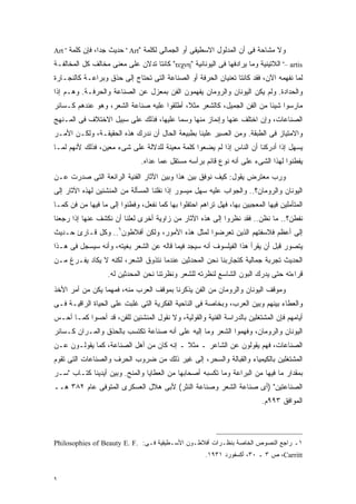 ‫ﻭﻻ ﻤﺸﺎﺤﺔ ﻓﻰ ﺃﻥ ﺍﻟﻤﺩﻟﻭل ﺍﻻﺴﻁﻴﻘﻰ ﺃﻭ ﺍﻟﺠﻤﺎﻟﻰ ﻟﻜﻠﻤﺔ "‪ " Art‬ﺤﺩﻴﺙ ﺠﺩﹰ، ﻓﺈﻥ ﻜﻠﻤﺔ " ‪Art‬‬
                ‫ﺍ‬
‫‪ "– artis‬ﺍﻟﻼﺘﻴﻨﻴﺔ ﻭﻤﺎ ﻴﺭﺍﺩﻓﻬﺎ ﻓﻰ ﺍﻟﻴﻭﻨﺎﻨﻴﺔ "‪ "τεχνη‬ﻜﺎﻨﺘﺎ ﺘﺩﻻﻥ ﻋﻠﻰ ﻤﻌﻨﻰ ﻤﺨﺎﻟﻑ ﻜل ﺍﻟﻤﺨﺎﻟﻔـﺔ‬
‫ﻟﻤﺎ ﻨﻔﻬﻤﻪ ﺍﻵﻥ، ﻓﻘﺩ ﻜﺎﻨﺘﺎ ﺘﻌﻨﻴﺎﻥ ﺍﻟﺤﺭﻓﺔ ﺃﻭ ﺍﻟﺼﻨﺎﻋﺔ ﺍﻟﺘﻰ ﺘﺤﺘﺎﺝ ﺇﻟﻰ ﺤﺫﻕ ﻭﺒﺭﺍﻋـﺔ ﻜﺎﻟﻨﺠـﺎﺭﺓ‬
‫ﻭﺍﻟﺤﺩﺍﺩﺓ. ﻭﻟﻡ ﻴﻜﻥ ﺍﻟﻴﻭﻨﺎﻥ ﻭﺍﻟﺭﻭﻤﺎﻥ ﻴﻔﻬﻤﻭﻥ ﺍﻟﻔﻥ ﺒﻤﻌﺯل ﻋﻥ ﺍﻟﺼﻨﺎﻋﺔ ﻭﺍﻟﺤﺭﻓـﺔ. ﻭﻫـﻡ ﺇﺫﺍ‬
‫ﻤﺎﺭﺴﻭﺍ ﺸﻴﺌﺎ ﻤﻥ ﺍﻟﻔﻥ ﺍﻟﺠﻤﻴل، ﻜﺎﻟﺸﻌﺭ ﻤﺜ ﹰ، ﺃﻁﻠﻘﻭﺍ ﻋﻠﻴﻪ ﺼﻨﺎﻋﺔ ﺍﻟﺸﻌﺭ، ﻭﻫﻭ ﻋﻨﺩﻫﻡ ﻜـﺴﺎﺌﺭ‬
                                           ‫ﻼ‬                           ‫ﹰ‬
‫ﺍﻟﺼﻨﺎﻋﺎﺕ، ﻭﺇﻥ ﺍﺨﺘﻠﻑ ﻋﻨﻬﺎ ﻭﺇﻨﻤﺎﺯ ﻤﻨﻬﺎ ﻭﺴﻤﺎ ﻋﻠﻴﻬﺎ، ﻓﺫﻟﻙ ﻋﻠﻰ ﺴﺒﻴل ﺍﻻﺨﺘﻼﻑ ﻓﻰ ﺍﻟﻤـﻨﻬﺞ‬
‫ﻭﺍﻻﻤﺘﻴﺎﺯ ﻓﻰ ﺍﻟﻁﺒﻘﺔ. ﻭﻤﻥ ﺍﻟﻌﺴﻴﺭ ﻋﻠﻴﻨﺎ ﺒﻁﺒﻴﻌﺔ ﺍﻟﺤﺎل ﺃﻥ ﻨﺩﺭﻙ ﻫﺫﻩ ﺍﻟﺤﻘﻴﻘـﺔ، ﻭﻟﻜـﻥ ﺍﻷﻤـﺭ‬
‫ﻴﺴﻬل ﺇﺫﺍ ﺃﺩﺭﻜﻨﺎ ﺃﻥ ﺍﻟﻨﺎﺱ ﺇﺫﺍ ﻟﻡ ﻴﻀﻌﻭﺍ ﻜﻠﻤﺔ ﻤﻌﻴﻨﺔ ﻟﻠﺩﻻﻟﺔ ﻋﻠﻰ ﺸﻰﺀ ﻤﻌﻴﻥ، ﻓﺫﻟﻙ ﻷﻨﻬﻡ ﻟﻤـﺎ‬
                               ‫ﻴﻔﻁﻨﻭﺍ ﻟﻬﺫﺍ ﺍﻟﺸﻰﺀ ﻋﻠﻰ ﺃﻨﻪ ﻨﻭﻉ ﻗﺎﺌﻡ ﺒﺭﺃﺴﻪ ﻤﺴﺘﻘل ﻋﻤﺎ ﻋﺩﺍﻩ.‬
‫ﻭﺭﺏ ﻤﻌﺘﺭﺽ ﻴﻘﻭل: ﻜﻴﻑ ﻨﻭﻓﻕ ﺒﻴﻥ ﻫﺫﺍ ﻭﺒﻴﻥ ﺍﻵﺜﺎﺭ ﺍﻟﻔﻨﻴﺔ ﺍﻟﺭﺍﺌﻌﺔ ﺍﻟﺘﻰ ﺼﺩﺭﺕ ﻋـﻥ‬
‫ﺍﻟﻴﻭﻨﺎﻥ ﻭﺍﻟﺭﻭﻤﺎﻥ؟.. ﻭﺍﻟﺠﻭﺍﺏ ﻋﻠﻴﻪ ﺴﻬل ﻤﻴﺴﻭﺭ ﺇﺫﺍ ﻨﻘﻠﻨﺎ ﺍﻟﻤﺴﺄﻟﺔ ﻤﻥ ﺍﻟﻤﻨﺸﺌﻴﻥ ﻟﻬﺫﻩ ﺍﻵﺜﺎﺭ ﺇﻟﻰ‬
‫ﺍﻟﻤﺘﺄﻤﻠﻴﻥ ﻓﻴﻬﺎ ﺍﻟﻤﻌﺠﺒﻴﻥ ﺒﻬﺎ، ﻓﻬل ﺘﺭﺍﻫﻡ ﺍﺤﺘﻔﻠﻭﺍ ﺒﻬﺎ ﻜﻤﺎ ﻨﻔﻌل، ﻭﻓﻁﻨﻭﺍ ﺇﻟﻰ ﻤﺎ ﻓﻴﻬﺎ ﻤﻥ ﻓﻥ ﻜﻤـﺎ‬
‫ﻨﻔﻁﻥ؟.. ﻤﺎ ﻨﻅﻥ.. ﻓﻘﺩ ﻨﻅﺭﻭﺍ ﺇﻟﻰ ﻫﺫﻩ ﺍﻵﺜﺎﺭ ﻤﻥ ﺯﺍﻭﻴﺔ ﺃﺨﺭﻯ ﻟﻌﻠﻨﺎ ﺃﻥ ﻨﻜﺸﻑ ﻋﻨﻬﺎ ﺇﺫﺍ ﺭﺠﻌﻨﺎ‬
‫ﺇﻟﻰ ﺃﻋﻅﻡ ﻓﻼﺴﻔﺘﻬﻡ ﺍﻟﺫﻴﻥ ﺘﻌﺭﻀﻭﺍ ﻟﻤﺜل ﻫﺫﻩ ﺍﻷﻤﻭﺭ، ﻭﻟﻜﻥ ﺃﻓﻼﻁﻭﻥ٦.. ﻭﻜل ﻗـﺎﺭﺉ ﺤـﺩﻴﺙ‬
‫ﻴﺘﺼﻭﺭ ﻗﺒل ﺃﻥ ﻴﻘﺭﺃ ﻫﺫﺍ ﺍﻟﻔﻴﻠﺴﻭﻑ ﺃﻨﻪ ﺴﻴﺠﺩ ﻓﻴﻤﺎ ﻗﺎﻟﻪ ﻋﻥ ﺍﻟﺸﻌﺭ ﺒﻐﻴﺘﻪ، ﻭﺃﻨﻪ ﺴﻴﺴﺠل ﻓﻰ ﻫـﺫﺍ‬
‫ﺍﻟﺤﺩﻴﺙ ﺘﺠﺭﺒﺔ ﺠﻤﺎﻟﻴﺔ ﻜﺘﺠﺎﺭﺒﻨﺎ ﻨﺤﻥ ﺍﻟﻤﺤﺩﺜﻴﻥ ﻋﻨﺩﻤﺎ ﻨﺘﺫﻭﻕ ﺍﻟﺸﻌﺭ، ﻟﻜﻨﻪ ﻻ ﻴﻜﺎﺩ ﻴﻔـﺭﻍ ﻤـﻥ‬
                   ‫ﻗﺭﺍﺀﺘﻪ ﺤﺘﻰ ﻴﺩﺭﻙ ﺍﻟﺒﻭﻥ ﺍﻟﺸﺎﺴﻊ ﻟﻨﻅﺭﺘﻪ ﻟﻠﺸﻌﺭ ﻭﻨﻅﺭﺘﻨﺎ ﻨﺤﻥ ﺍﻟﻤﺤﺩﺜﻴﻥ ﻟﻪ.‬
‫ﻭﻤﻭﻗﻑ ﺍﻟﻴﻭﻨﺎﻥ ﻭﺍﻟﺭﻭﻤﺎﻥ ﻤﻥ ﺍﻟﻔﻥ ﻴﺫﻜﺭﻨﺎ ﺒﻤﻭﻗﻑ ﺍﻟﻌﺭﺏ ﻤﻨﻪ، ﻓﻤﻬﻤﺎ ﻴﻜﻥ ﻤﻥ ﺃﻤﺭ ﺍﻷﺨﺫ‬
‫ﻭﺍﻟﻌﻁﺎﺀ ﺒﻴﻨﻬﻡ ﻭﺒﻴﻥ ﺍﻟﻌﺭﺏ، ﻭﺒﺨﺎﺼﺔ ﻓﻰ ﺍﻟﻨﺎﺤﻴﺔ ﺍﻟﻔﻜﺭﻴﺔ ﺍﻟﺘﻰ ﻏﻠﺒﺕ ﻋﻠﻰ ﺍﻟﺤﻴﺎﺓ ﺍﻟﺭﺍﻗﻴـﺔ ﻓـﻰ‬
‫ﺃﻴﺎﻤﻬﻡ ﻓﺈﻥ ﺍﻟﻤﺸﺘﻐﻠﻴﻥ ﺒﺎﻟﺩﺭﺍﺴﺔ ﺍﻟﻔﻨﻴﺔ ﻭﺍﻟﻘﻭﻟﻴﺔ، ﻭﻻ ﻨﻘﻭل ﺍﻟﻤﻨﺸﺌﻴﻥ ﻟﻠﻔﻥ، ﻗﺩ ﺃﺤﺴﻭﺍ ﻜﻤـﺎ ﺃﺤـﺱ‬
‫ﺍﻟﻴﻭﻨﺎﻥ ﻭﺍﻟﺭﻭﻤﺎﻥ، ﻭﻓﻬﻤﻭﺍ ﺍﻟﺸﻌﺭ ﻭﻤﺎ ﺇﻟﻴﻪ ﻋﻠﻰ ﺃﻨﻪ ﺼﻨﺎﻋﺔ ﺘﻜﺘﺴﺏ ﺒﺎﻟﺤﺫﻕ ﻭﺍﻟﻤـﺭﺍﻥ ﻜـﺴﺎﺌﺭ‬
‫ﺍﻟﺼﻨﺎﻋﺎﺕ، ﻓﻬﻡ ﻴﻘﻭﻟﻭﻥ ﻋﻥ ﺍﻟﺸﺎﻋﺭ ـ ﻤﺜﻼ ـ ﺇﻨﻪ ﻜﺎﻥ ﻤﻥ ﺃﻫل ﺍﻟﺼﻨﺎﻋﺔ، ﻜﻤﺎ ﻴﻘﻭﻟـﻭﻥ ﻋـﻥ‬
                                          ‫ﹰ‬
‫ﺍﻟﻤﺸﺘﻐﻠﻴﻥ ﺒﺎﻟﻜﻴﻤﻴﺎﺀ ﻭﺍﻟﻘﺒﺎﻟﺔ ﻭﺍﻟﺴﺤﺭ، ﺇﻟﻰ ﻏﻴﺭ ﺫﻟﻙ ﻤﻥ ﻀﺭﻭﺏ ﺍﻟﺤﺭﻑ ﻭﺍﻟﺼﻨﺎﻋﺎﺕ ﺍﻟﺘﻰ ﺘﻘﻭﻡ‬
‫ﺒﻤﻘﺩﺍﺭ ﻤﺎ ﻓﻴﻬﺎ ﻤﻥ ﺍﻟﺒﺭﺍﻋﺔ ﻭﻤﺎ ﺘﻜﺴﺒﻪ ﺃﺼﺤﺎﺒﻬﺎ ﻤﻥ ﺍﻟﻌﻁﺎﻴﺎ ﻭﺍﻟﻤﻨﺢ. ﻭﺒﻴﻥ ﺃﻴﺩﻴﻨﺎ ﻜﺘـﺎﺏ "ﺴـﺭ‬
‫ﺍﻟﺼﻨﺎﻋﺘﻴﻥ" )ﺃﻯ ﺼﻨﺎﻋﺔ ﺍﻟﺸﻌﺭ ﻭﺼﻨﺎﻋﺔ ﺍﻟﻨﺜﺭ( ﻷﺒﻰ ﻫﻼل ﺍﻟﻌﺴﻜﺭﻯ ﺍﻟﻤﺘﻭﻓﻰ ﻋﺎﻡ ٢٨٣ ﻫــ‬
                                                                           ‫ﺍﻟﻤﻭﺍﻓﻕ ٣٩٩ﻡ.‬



‫١ـ ﺭﺍﺠﻊ ﺍﻟﻨﺼﻭﺹ ﺍﻟﺨﺎﺼﺔ ﺒﻨﻅـﺭﺍﺕ ﺃﻓﻼﻁـﻭﻥ ﺍﻷﺴـﻁﻴﻘﻴﺔ ﻓـﻰ: .‪Philosophies of Beauty E. F‬‬
                                                      ‫‪ ،Carritt‬ﺹ ٣ ـ ٠٣، ﺃﻜﺴﻔﻭﺭﺩ ١٣٩١.‬


‫٩‬
 