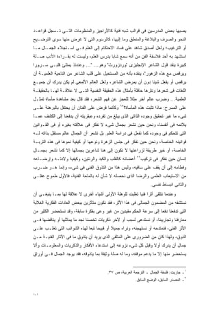 ‫ﻴﺼﺒﻬﺎ ﺒﻌﺽ ﺍﻟﻤﺩﺭﺴﻴﻥ ﻓﻰ ﻗﻭﺍﻟﺏ ﺸﺒﻪ ﻓﻨﻴﺔ ﻜﺎﻷﺭﺍﺠﻴﺯ ﻭﺍﻟﻤﻨﻅﻭﻤﺎﺕ ﺍﻟﺘـﻰ ﺘـﺴﺠل ﻗﻭﺍﻋـﺩ‬
‫ﺍﻟﻨﺤﻭ ﻭﺍﻟﺼﺭﻑ ﻭﺍﻟﺒﻼﻏﺔ ﻭﺍﻟﻤﻨﻁﻕ ﻭﻤﺎ ﺇﻟﻴﻬﺎ، ﻜﺎﻟﺭﺴﻭﻡ ﺍﻟﺘﻰ ﻻ ﻏﺭﺽ ﻤﻨﻬﺎ ﺴﻭﻯ ﺍﻟﺘﻭﻀـﻴﺢ‬
‫ﺃﻭ ﺍﻟﺘﺭﻏﻴﺏ؛ ﻭﻟﻌل ﺃﺼﺩﻕ ﺸﺎﻫﺩ ﻋﻠﻰ ﻓﺴﺎﺩ ﺍﻻﺤﺘﻜﺎﻡ ﺇﻟﻰ ﺍﻟﻌﻠﻡ ﻓـﻰ ﺍﺴـﺘﺠﻼﺀ ﺍﻟﺠﻤـﺎل ﻤـﺎ‬
‫ﺍﺴﺘﺸﻬﺩ ﺒﻪ ﺃﺤﺩ ﻓﻼﺴﻔﺔ ﺍﻟﻔﻥ ﻤﻥ ﺃﻨﻪ ﺴﻤﻊ ﺸﺎﺒﺎ ﻴﺩﺭﺱ ﺍﻟﻌﻠﻡ، ﻭﻟﻴﺴﺕ ﻟﻪ ﺒﻘـﺭﺍﺀﺓ ﺍﻷﺩﺏ ﺼـﻠﺔ‬
                                       ‫ﹰ‬
‫ﻜﺒﻴﺭﺓ ﻴﻨﻘﺩ ﻗﻭل ﺍﻟﺸﺎﻋﺭ ﺍﻹﻨﺠﻠﻴﺯﻯ "ﻭﺭﺩﺯﻭﺭﺙ" ﻭﻫﻭ... "... ﻭﻋﻨﺩﺌﺫ ﻴﻤﺘﻠﺊ ﻗﻠﺒـﻰ ﺴـﺭﻭﺭﺍ‬
‫ﹰ‬
‫ﻭﻴﺭﻗﺹ ﻤﻊ ﻫﺫﻩ ﺍﻟﺯﻫﻭﺭ"، ﻴﻨﻘﺩﻩ ﺒﺄﻨﻪ ﻤﻥ ﺍﻟﻤﺴﺘﺤﻴل ﻋﻠﻰ ﻗﻠﺏ ﺍﻟﺸﺎﻋﺭ ﻤﻥ ﺍﻟﻨﺎﺤﻴﺔ ﺍﻟﻌﻠﻤﻴـﺔ ﺃﻥ‬
‫ﻴﺭﻗﺹ ﺃﻭ ﻴﻔﻌل ﺸﻴﺌﺎ ﺩﻭﻥ ﺃﻥ ﻴﻤﺭﺽ ﺍﻟﺸﺎﻋﺭ، ﻭﻟﻌل ﺍﻟﻌﺎﻟﻡ ﺍﻷﻟﻤﻌﻰ ﻟﻡ ﻴﻜﻥ ﻴﺩﺭﻙ ﺃﻥ ﺠﻤﻴـﻊ‬
                                                            ‫ﹰ‬
‫ﺍﻟﻠﻐﺎﺕ ﻓﻰ ﺸﻌﺭﻫﺎ ﻭﻨﺜﺭﻫﺎ ﺤﺎﻓﻠﺔ ﺒﺄﻤﺜﺎل ﻫﺫﻩ ﺍﻟﺤﻘﻴﻘﺔ ﺍﻟﻨﻔﺴﻴﺔ ﺍﻟﺘـﻰ ﻻ ﻋﻼﻗـﺔ ﻟﻬـﺎ ﺒﺎﻟﺤﻘﻴﻘـﺔ‬
‫ﺍﻟﻌﻠﻤﻴﺔ... ﻭﻀﺭﺏ ﻋﺎﻟﻡ ﺁﺨﺭ ﻤﺜﻼ ﻟﻠﻌﺠﺯ ﻋﻥ ﻓﻬﻡ ﺍﻟﺸﻌﺭ، ﻓﻘﺩ ﻗﺎل ﺒﻌﺩ ﻤﺸﺎﻫﺩﺓ ﻤﺄﺴﺎﺓ ﺘﻤﺜـل‬
                                                   ‫ﹰ‬
‫ﻭﻜﺄﻨﻤﺎ ﻓﺭﺽ ﻋﻠﻰ ﺍﻟﻔﻨﺎﻥ ﺃﻥ ﻴﺤﺘﻔل ﺒﺎﻟﺒﺭﻫﻨﺔ ﻋﻠـﻰ‬    ‫٥٦‬
                                                     ‫ﻋﻠﻰ ﺍﻟﻤﺴﺭﺡ: ﻤﺎﺫﺍ ﺘﺜﺒﺕ ﻫﺫﻩ ﺍﻟﻤﺄﺴﺎﺓ؟‬
‫ﺸﻰﺀ ﻤﺎ ﻏﻴﺭ ﺘﺤﻘﻴﻕ ﻭﺠﻭﺩﻩ ﺍﻟﺫﺍﺘﻰ ﺍﻟﺫﻯ ﻴﺒﻠﻎ ﻤﻥ ﺘﻔﺭﺩﻩ ﻭﻋﺒﻘﺭﻴﺘﻪ ﺃﻥ ﻴﺩﻓﻌﻨﺎ ﺇﻟﻰ ﺍﻟﻜﺸﻑ ﻋﻤـﺎ‬
‫ﻴﻼﺌﻤﻪ ﻓﻰ ﺃﻨﻔﺴﻨﺎ، ﻭﻨﺤﻥ ﺤﻴﻥ ﻨﺸﻌﺭ ﺒﺠﻤﺎل ﺸﻰﺀ ﻻ ﻨﻔﻜﺭ ﻓﻰ ﻋﻼﻗﺘﻪ ﺒﻐﻴﺭﻩ ﺃﻭ ﻓﻰ ﺍﻟﻘـﻭﺍﻨﻴﻥ‬
‫ﺍﻟﺘﻰ ﺘﺘﺤﻜﻡ ﻓﻰ ﻭﺠﻭﺩﻩ ﻜﻤﺎ ﻨﻔﻌل ﻓﻰ ﺩﺭﺍﺴﺔ ﺍﻟﻌﻠﻡ. ﺒل ﻨﺸﻌﺭ ﺃﻥ ﺍﻟﺠﻤﺎل ﻋﺎﻟﻡ ﻤﺴﺘﻘل ﺒﺫﺍﺘﻪ ﻟـﻪ‬
‫ﻗﻭﺍﻨﻴﻨﻪ ﺍﻟﺨﺎﺼﺔ، ﻭﻨﺤﻥ ﺤﻴﻥ ﻨﻔﻜﺭ ﻓﻰ ﺠﻨﺱ ﺍﻟﺯﻫﺭﺓ ﻭﻨﻭﻋﻬﺎ ﺃﻭ ﻜﻴﻔﻴﺔ ﻨﻤﻭﻫﺎ ﻓﻰ ﻫﺫﻩ ﺍﻟﺘﺭﺒـﺔ‬
‫ﺍﻟﺨﺎﺼﺔ، ﺃﻭ ﺨﻴﺭ ﻁﺭﻴﻘﺔ ﻟﺯﺭﺍﻋﺘﻬﺎ ﻻ ﻨﻜﻭﻥ ﺇﻟﻰ ﻫﻨﺎ ﺸﺎﻋﺭﻴﻥ ﺒﺠﻤﺎﻟﻬﺎ ﺇﻻ ﻜﻤﺎ ﻨﺸﻌﺭ ﺒﺠﻤـﺎل‬
‫ﺃﻋﻀﺎﺌﻪ ﻜﺎﻟﻘﻠﺏ ﻭﺍﻟﻜﺒﺩ ﻭﺍﻟﺭﺌﺘﻴﻥ، ﻭﻜﻴﻔﻴﺔ ﻭﻻﺩﺘـﻪ ﻭﺇﺭﻀـﺎﻋﻪ‬       ‫٦٦‬
                                                                 ‫ﺇﻨﺴﺎﻥ ﺤﻴﻥ ﻨﻔﻜﺭ ﻓﻰ ﺘﺭﻜﻴﺏ‬
‫ﻭﻓﻁﺎﻤﻪ ﺇﻟﻰ ﺃﻥ ﻴﻘﻑ ﻋﻠﻰ ﺴﺎﻗﻴﻪ، ﻭﻟﻴﺱ ﻫﺫﺍ ﻤﻥ ﺍﻟﺘﺫﻭﻕ ﺍﻟﻔﻨﻰ ﻓﻰ ﺸﻰﺀ، ﻭﺇﻨﻤﺎ ﻫـﻭ ﻀـﺭﺏ‬
‫ﻤﻥ ﺍﻻﺴﺘﻴﻌﺎﺏ ﺍﻟﻌﻠﻤﻰ ﻭﺍﻟﺭﻀﺎ ﺍﻟﺫﻯ ﻨﺤﺼﻠﻪ ﻻ ﺸﺄﻥ ﻟﻪ ﺒﺎﻟﻤﺘﻌﺔ ﺍﻟﻔﻨﻴﺔ، ﻓﺎﻷﻭل ﻁﻤﻭﺡ ﻋﻘﻠـﻰ‬
                                                                      ‫ﻭﺍﻟﺜﺎﻨﻰ ﺍﻨﺒﺴﺎﻁ ﻨﻔﺴﻰ.‬
‫ﻭﻋﻨﺩﻤﺎ ﻨﺘﻠﻘﻰ ﺃﺜﺭﺍ ﻓﻨﻴﺎ ﺘﻐﻠﺒﺕ ﻟﻠﻭﻫﻠﺔ ﺍﻷﻭﻟﻰ ﺃﺸﻴﺎﺀ ﺃﺨﺭﻯ ﻻ ﻋﻼﻗﺔ ﻟﻬﺎ ﺒﻤـﺎ ﻴﻨﺒﻐـﻰ ﺃﻥ‬
                                                        ‫ﹰ ﹰ‬
‫ﻨﺴﺘﺸﻔﻪ ﻤﻥ ﺍﻟﻤﻀﻤﻭﻥ ﺍﻟﺠﻤﺎﻟﻰ ﻓﻰ ﻫﺫﺍ ﺍﻷﺜﺭ، ﻓﻘﺩ ﻨﻜﻭﻥ ﻤﺘﺄﺜﺭﻴﻥ ﺒﺒﻌﺽ ﺍﻟﻌﺎﺩﺍﺕ ﺍﻟﻔﻜﺭﻴﺔ ﺍﻟﻐﻼﺒﺔ‬
‫ﺍﻟﺘﻰ ﺘﺩﻓﻌﻨﺎ ﺩﻓﻌﺎ ﺇﻟﻰ ﺴﺭﻋﺔ ﺍﻟﺤﻜﻡ ﻤﻘﻴﺩﻴﻥ ﻤﻥ ﻏﻴﺭ ﻭﻋﻰ ﺒﻔﻜﺭﺓ ﺴﺎﺒﻘﺔ، ﻭﻗﺩ ﻨﺴﺘﺤﻀﺭ ﺍﻟﻜﺜﻴﺭ ﻤﻥ‬
                                                                   ‫ﹰ‬
‫ﻤﻌﺎﺭﻓﻨﺎ ﻭﺘﺠﺎﺭﻴﺒﻨﺎ، ﺃﻭ ﻨﺴﺘﺩﻋﻰ ﻟﺴﺒﺏ ﺃﻭ ﻵﺨﺭ ﺫﻜﺭﻴﺎﺕ ﺘﺨﺼﻨﺎ ﻨﺠﺩ ﻤﺎ ﻴﻤﺎﺜﻠﻬﺎ ﺃﻭ ﻴﻨﺎﻗﻀﻬﺎ ﻓـﻰ‬
‫ﺍﻷﺜﺭ ﺍﻟﻔﻨﻰ، ﻓﻨﻤﺘﺩﺤﻪ ﺃﻭ ﻨﺴﺘﻬﺠﻨﻪ، ﻭﻨﺭﺍﻩ ﺠﻤﻴﻼ ﺃﻭ ﻗﺒﻴﺤﺎ ﺘﺒﻌﺎ ﻟﻬﺫﻩ ﺍﻟﺸﻭﺍﺌﺏ ﺍﻟﺘﻰ ﺘﻐﻠـﺏ ﻋﻠـﻰ‬
                             ‫ﹰ ﹰ‬           ‫ﹰ‬
‫ﺍﻟﺫﻭﻕ، ﻭﻟﻬﺫﺍ ﻜﺎﻥ ﻤﻥ ﺍﻟﻀﺭﻭﺭﻯ ﻋﻠﻰ ﺍﻟﻤﺘﻠﻘﻰ ﺍﻟﺫﻯ ﻴﺭﻴﺩ ﺃﻥ ﻴﺘﺫﻭﻕ ﻤﺎ ﻓﻰ ﺍﻵﺜﺎﺭ ﺍﻟﻔﻨﻴـﺔ ﻤـﻥ‬
‫ﺠﻤﺎل ﺃﻥ ﻴﺩﺭﻙ ﺃﻭﻻ ﻭﻗﺒل ﻜل ﺸﻰﺀ ﻨﺯﻭﻋﻪ ﺇﻟﻰ ﺍﺴﺘﺩﻋﺎﺀ ﺍﻷﻓﻜﺎﺭ ﻭﺍﻟﺫﻜﺭﻴﺎﺕ ﻭﺍﻟﻤﻌﻠﻭﻤـﺎﺕ ﻭﺃﻻ‬
                                                               ‫ﹰ‬
‫ﻴﺴﺘﺤﻀﺭ ﻤﻨﻬﺎ ﺇﻻ ﻤﺎ ﻴﺩﻋﻡ ﻤﻭﻗﻔﻪ، ﻭﻤﺎ ﻟﻪ ﺼﻠﺔ ﻭﺜﻴﻘﺔ ﺒﻤﺎ ﻴﺘﺫﻭﻗﻪ، ﻓﻘﺩ ﻴﻭﺠﺩ ﺍﻟﺠﻤﺎل ﻓـﻰ ﺃﻭﺭﺍﻕ‬


                                         ‫١ـ ﺠﺎﺭﻴﺕ: ﻓﻠﺴﻔﺔ ﺍﻟﺠﻤﺎل ـ ﺍﻟﺘﺭﺠﻤﺔ ﺍﻟﻌﺭﺒﻴﺔ، ﺹ ٧٣.‬
                                                           ‫٢ـ ﺍﻟﻤﺼﺩﺭ ﺍﻟﺴﺎﺒﻕ، ﺍﻟﻭﻀﻊ ﺍﻟﺴﺎﺒﻕ.‬


‫١٠١‬
 