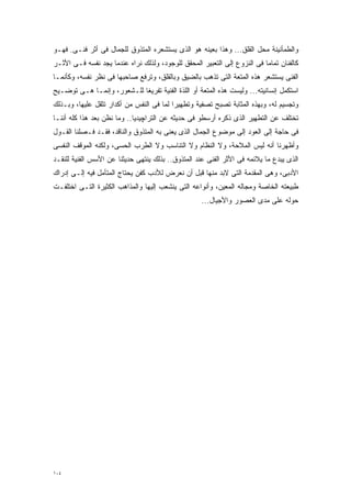 ‫ﻭﺍﻟﻁﻤﺄﻨﻴﻨﺔ ﻤﺤل ﺍﻟﻘﻠﻕ... ﻭﻫﺫﺍ ﺒﻌﻴﻨﻪ ﻫﻭ ﺍﻟﺫﻯ ﻴﺴﺘﺸﻌﺭﻩ ﺍﻟﻤﺘﺫﻭﻕ ﻟﻠﺠﻤﺎل ﻓﻰ ﺃﺜﺭ ﻓﻨـﻰ. ﻓﻬـﻭ‬
‫ﻜﺎﻟﻔﻨﺎﻥ ﺘﻤﺎﻤﺎ ﻓﻰ ﺍﻟﻨﺯﻭﻉ ﺇﻟﻰ ﺍﻟﺘﻌﺒﻴﺭ ﺍﻟﻤﺤﻘﻕ ﻟﻠﻭﺠﻭﺩ، ﻭﻟﺫﻟﻙ ﻨﺭﺍﻩ ﻋﻨﺩﻤﺎ ﻴﺠﺩ ﻨﻔﺴﻪ ﻓـﻰ ﺍﻷﺜـﺭ‬
                                                                         ‫ﹰ‬
‫ﺍﻟﻔﻨﻰ ﻴﺴﺘﺸﻌﺭ ﻫﺫﻩ ﺍﻟﻤﺘﻌﺔ ﺍﻟﺘﻰ ﺘﺫﻫﺏ ﺒﺎﻟﻀﻴﻕ ﻭﺒﺎﻟﻘﻠﻕ، ﻭﺘﺭﻓﻊ ﺼﺎﺤﺒﻬﺎ ﻓﻰ ﻨﻅﺭ ﻨﻔﺴﻪ، ﻭﻜﺄﻨﻤـﺎ‬
‫ﺍﺴﺘﻜﻤل ﺇﻨﺴﺎﻨﻴﺘﻪ... ﻭﻟﻴﺴﺕ ﻫﺫﻩ ﺍﻟﻤﺘﻌﺔ ﺃﻭ ﺍﻟﻠﺫﺓ ﺍﻟﻔﻨﻴﺔ ﺘﻔﺭﻴﻐﺎ ﻟﻠـﺸﻌﻭﺭ، ﻭﺇﻨﻤـﺎ ﻫـﻰ ﺘﻭﻀـﻴﺢ‬
                           ‫ﹰ‬
‫ﻭﺘﺠﺴﻴﻡ ﻟﻪ، ﻭﺒﻬﺫﻩ ﺍﻟﻤﺜﺎﺒﺔ ﺘﺼﺒﺢ ﺘﺼﻔﻴﺔ ﻭﺘﻁﻬﻴﺭﺍ ﻟﻤﺎ ﻓﻰ ﺍﻟﻨﻔﺱ ﻤﻥ ﺃﻜﺩﺍﺭ ﺘﺜﻘل ﻋﻠﻴﻬﺎ، ﻭﺒـﺫﻟﻙ‬
                                         ‫ﹰ‬
‫ﺘﺨﺘﻠﻑ ﻋﻥ ﺍﻟﺘﻁﻬﻴﺭ ﺍﻟﺫﻯ ﺫﻜﺭﻩ ﺃﺭﺴﻁﻭ ﻓﻰ ﺤﺩﻴﺜﻪ ﻋﻥ ﺍﻟﺘﺭﺍﭽﻴﺩﻴﺎ.. ﻭﻤﺎ ﻨﻅﻥ ﺒﻌﺩ ﻫﺫﺍ ﻜﻠﻪ ﺃﻨﻨـﺎ‬
‫ﻓﻰ ﺤﺎﺠﺔ ﺇﻟﻰ ﺍﻟﻌﻭﺩ ﺇﻟﻰ ﻤﻭﻀﻭﻉ ﺍﻟﺠﻤﺎل ﺍﻟﺫﻯ ﻴﻌﻨﻰ ﺒﻪ ﺍﻟﻤﺘﺫﻭﻕ ﻭﺍﻟﻨﺎﻗﺩ، ﻓﻘـﺩ ﻓـﺼﻠﻨﺎ ﺍﻟﻘـﻭل‬
‫ﻭﺃﻅﻬﺭﻨﺎ ﺃﻨﻪ ﻟﻴﺱ ﺍﻟﻤﻼﺤﺔ، ﻭﻻ ﺍﻟﻨﻅﺎﻡ ﻭﻻ ﺍﻟﺘﻨﺎﺴﺏ ﻭﻻ ﺍﻟﻁﺭﺏ ﺍﻟﺤﺴﻰ، ﻭﻟﻜﻨﻪ ﺍﻟﻤﻭﻗﻑ ﺍﻟﻨﻔﺴﻰ‬
‫ﺍﻟﺫﻯ ﻴﺒﺩﻉ ﻤﺎ ﻴﻼﺌﻤﻪ ﻓﻰ ﺍﻷﺜﺭ ﺍﻟﻔﻨﻰ ﻋﻨﺩ ﺍﻟﻤﺘﺫﻭﻕ.. ﺒﺫﻟﻙ ﻴﻨﺘﻬﻰ ﺤﺩﻴﺜﻨﺎ ﻋﻥ ﺍﻷﺴﺱ ﺍﻟﻔﻨﻴﺔ ﻟﻠﻨﻘـﺩ‬
‫ﺍﻷﺩﺒﻰ، ﻭﻫﻰ ﺍﻟﻤﻘﺩﻤﺔ ﺍﻟﺘﻰ ﻻﺒﺩ ﻤﻨﻬﺎ ﻗﺒل ﺃﻥ ﻨﻌﺭﺽ ﻟﻸﺩﺏ ﻜﻔﻥ ﻴﺤﺘﺎﺝ ﺍﻟﻤﺘﺄﻤل ﻓﻴﻪ ﺇﻟـﻰ ﺇﺩﺭﺍﻙ‬
‫ﻁﺒﻴﻌﺘﻪ ﺍﻟﺨﺎﺼﺔ ﻭﻤﺠﺎﻟﻪ ﺍﻟﻤﻌﻴﻥ، ﻭﺃﻨﻭﺍﻋﻪ ﺍﻟﺘﻰ ﻴﻨﺸﻌﺏ ﺇﻟﻴﻬﺎ ﻭﺍﻟﻤﺫﺍﻫﺏ ﺍﻟﻜﺜﻴﺭﺓ ﺍﻟﺘـﻰ ﺍﺨﺘﻠﻔـﺕ‬
                                                    ‫ﺤﻭﻟﻪ ﻋﻠﻰ ﻤﺩﻯ ﺍﻟﻌﺼﻭﺭ ﻭﺍﻷﺠﻴﺎل...‬




‫٤٠١‬
 