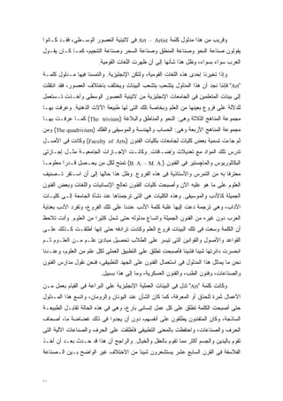 ‫ﻭﻗﺭﻴﺏ ﻤﻥ ﻫﺫﺍ ﻤﺩﻟﻭل ﻜﻠﻤﺔ ‪ Art – Artist‬ﻓﻰ ﻻﺘﻴﻨﻴﺔ ﺍﻟﻌﺼﻭﺭ ﺍﻟﻭﺴـﻁﻰ، ﻓﻘـﺩ ﻜـﺎﻨﻭﺍ‬
‫ﻴﻘﻭﻟﻭﻥ ﺼﻨﺎﻋﺔ ﺍﻟﻨﺤﻭ ﻭﺼﻨﺎﻋﺔ ﺍﻟﻤﻨﻁﻕ ﻭﺼﻨﺎﻋﺔ ﺍﻟﺴﺤﺭ ﻭﺼﻨﺎﻋﺔ ﺍﻟﺘﻨﺠﻴﻡ، ﻜﻤـﺎ ﻜـﺎﻥ ﻴﻘـﻭل‬
                        ‫ﺍﻟﻌﺭﺏ ﺴﻭﺍﺀ ﺒﺴﻭﺍﺀ، ﻭﻅل ﻫﺫﺍ ﺸﺄﻨﻬﺎ ﺇﻟﻰ ﺃﻥ ﻅﻬﺭﺕ ﺍﻟﻠﻐﺎﺕ ﺍﻟﻘﻭﻤﻴﺔ.‬
‫ﻭﺇﺫﺍ ﺘﺨﻴﺭﻨﺎ ﺇﺤﺩﻯ ﻫﺫﻩ ﺍﻟﻠﻐﺎﺕ ﺍﻟﻘﻭﻤﻴﺔ، ﻭﻟﺘﻜﻥ ﺍﻹﻨﺠﻠﻴﺯﻴﺔ. ﻭﺍﻟﺘﻤﺴﻨﺎ ﻓﻴﻬﺎ ﻤـﺩﻟﻭل ﻜﻠﻤـﺔ‬
‫"‪ "Art‬ﻓﺈﻨﻨﺎ ﻨﺠﺩ ﺃﻥ ﻫﺫﺍ ﺍﻟﻤﺩﻟﻭل ﻴﺘﺸﻌﺏ ﺒﺘﺸﻌﺏ ﺍﻟﺒﻴﺌﺎﺕ ﻭﻴﺨﺘﻠﻑ ﺒﺎﺨﺘﻼﻑ ﺍﻟﻌﺼﻭﺭ، ﻓﻘﺩ ﺍﻨﺘﻘﻠﺕ‬
‫ﺇﻟﻰ ﺒﻴﺌﺎﺕ ﺍﻟﻤﺘﻌﻠﻤﻴﻥ ﻓﻰ ﺍﻟﺠﺎﻤﻌﺎﺕ ﺍﻹﻨﺠﻠﻴﺯﻴﺔ ﻤﻥ ﻻﺘﻴﻨﻴﺔ ﺍﻟﻌﺼﻭﺭ ﺍﻟﻭﺴﻁﻰ ﻭﺃﺨـﺫﺕ ﺘـﺴﺘﻌﻤل‬
‫ﻟﻠﺩﻻﻟﺔ ﻋﻠﻰ ﻓﺭﻭﻉ ﺒﻌﻴﻨﻬﺎ ﻤﻥ ﺍﻟﻌﻠﻡ ﻭﺒﺨﺎﺼﺔ ﺘﻠﻙ ﺍﻟﺘﻰ ﻟﻬﺎ ﻁﺒﻴﻌﺔ ﺍﻵﻻﺕ ﺍﻟﺫﻫﻨﻴﺔ. ﻭﻋﺭﻓﺕ ﺒﻬـﺎ‬
‫ﻤﺠﻤﻭﻋﺔ ﺍﻟﻤﻨﺎﻫﺞ ﺍﻟﺜﻼﺜﺔ ﻭﻫﻰ: ﺍﻟﻨﺤﻭ ﻭﺍﻟﻤﻨﺎﻁﻕ ﻭﺍﻟﺒﻼﻏﺔ )‪ (The trivium‬ﻜﻤـﺎ ﻋﺭﻓـﺕ ﺒﻬـﺎ‬
‫ﻤﺠﻤﻭﻋﺔ ﺍﻟﻤﻨﺎﻫﺞ ﺍﻷﺭﺒﻌﺔ ﻭﻫﻰ: ﺍﻟﺤﺴﺎﺏ ﻭﺍﻟﻬﻨﺩﺴﺔ ﻭﺍﻟﻤﻭﺴﻴﻘﻰ ﻭﺍﻟﻔﻠﻙ )‪ (The quadrivium‬ﻭﻤﻥ‬
‫ﺜﻡ ﺠﺎﺀﺕ ﺘﺴﻤﻴﺔ ﺒﻌﺽ ﻜﻠﻴﺎﺕ ﻟﺠﺎﻤﻌﺎﺕ ﺒﻜﻠﻴﺎﺕ ﺍﻟﻔﻨﻭﻥ )‪ (Faculty of Arts‬ﻭﻜﺎﻨﺕ ﻓﻰ ﺍﻷﺼـل‬
‫ﺘﺩﺭﺱ ﺘﻠﻙ ﺍﻟﻤﻭﺍﺩ ﻤﻊ ﺘﻌﺩﻴﻼﺕ ﻭﺇﻀـﺎﻓﺎﺕ. ﻭﻜﺎﻨـﺕ ﺍﻹﺠـﺎﺯﺍﺕ ﺍﻟﺠﺎﻤﻌﻴـﺔ ﻤﺜـل ﺇﺠـﺎﺯﺘﻰ‬
‫ﺍﻟﺒﻜﺎﻟﻭﺭﻴﻭﺱ ﻭﺍﻟﻤﺎﭽﺴﺘﻴﺭ ﻓﻰ ﺍﻟﻔﻨﻭﻥ ).‪ (B. A. – M. A‬ﺘﻤﻨﺢ ﻟﻜل ﻤﻥ ﻴﺤـﺼل ﻗـﺩﺭﺍ ﻤﻌﻠﻭﻤـﺎ‬
‫ﹰ‬       ‫ﹰ‬
‫ﻤﻌﺘﺭﻓﺎ ﺒﻪ ﻤﻥ ﺍﻟﺘﻤﺭﺱ ﻭﺍﻷﺴﺘﺎﺫﻴﺔ ﻓﻰ ﻫﺫﻩ ﺍﻟﻔﺭﻭﻉ. ﻭﻅل ﻫﺫﺍ ﺤﺎﻟﻬﺎ ﺇﻟﻰ ﺃﻥ ﺍﺴـﺘﻘﺭ ﺘـﺼﻨﻴﻑ‬
                                                                         ‫ﹰ‬
‫ﺍﻟﻌﻠﻭﻡ ﻋﻠﻰ ﻤﺎ ﻫﻭ ﻋﻠﻴﻪ ﺍﻵﻥ ﻭﺃﺼﺒﺤﺕ ﻜﻠﻴﺎﺕ ﺍﻟﻔﻨﻭﻥ ﺘﻌﺎﻟﺞ ﺍﻹﻨﺴﺎﻨﻴﺎﺕ ﻭﺍﻟﻠﻐﺎﺕ ﻭﺒﻌﺽ ﺍﻟﻔﻨﻭﻥ‬
‫ﺍﻟﺠﻤﻴﻠﺔ ﻜﺎﻷﺩﺏ ﻭﺍﻟﻤﻭﺴﻴﻘﻰ. ﻭﻫﺫﻩ ﺍﻟﻜﻠﻴﺎﺕ ﻫﻰ ﺍﻟﺘﻰ ﺘﺭﺠﻤﻨﺎﻫﺎ ﻋﻨﺩ ﻨﺸﺄﺓ ﺍﻟﺠﺎﻤﻌﺔ ﺇﻟـﻰ ﻜﻠﻴـﺎﺕ‬
‫ﺍﻵﺩﺍﺏ، ﻭﻫﻰ ﺘﺭﺠﻤﺔ ﺩﻋﺕ ﺇﻟﻴﻬﺎ ﻏﻠﺒﺔ ﻜﻠﻤﺔ ﺍﻷﺩﺏ ﻋﻨﺩﻨﺎ ﻋﻠﻰ ﺘﻠﻙ ﺍﻟﻔﺭﻭﻉ، ﻭﺘﻔﺭﺩ ﺍﻷﺩﺏ ﺒﻌﻨﺎﻴﺔ‬
‫ﺍﻟﻌﺭﺏ ﺩﻭﻥ ﻏﻴﺭﻩ ﻤﻥ ﺍﻟﻔﻨﻭﻥ ﺍﻟﺠﻤﻴﻠﺔ ﻭﺍﺘﺴﺎﻉ ﻤﺩﻟﻭﻟﻪ ﺤﺘﻰ ﺸﻤل ﻜﺜﻴﺭﺍ ﻤﻥ ﺍﻟﻌﻠﻭﻡ. ﻭﺃﻨﺕ ﺘﻼﺤﻅ‬
                     ‫ﹰ‬
‫ﺃﻥ ﺍﻟﻜﻠﻤﺔ ﻭﺴﻌﺕ ﻓﻰ ﺘﻠﻙ ﺍﻟﺒﻴﺌﺎﺕ ﻓﺭﻭﻉ ﺍﻟﻌﻠﻡ ﻭﻜﺎﺩﺕ ﺘﺭﺍﺩﻓﻪ ﺤﺘﻰ ﺇﻨﻬﺎ ﺃﻁﻠﻘـﺕ ﻜـﺫﻟﻙ ﻋﻠـﻰ‬
‫ﺍﻟﻘﻭﺍﻋﺩ ﻭﺍﻷﺼﻭل ﻭﺍﻟﻘﻭﺍﻨﻴﻥ ﺍﻟﺘﻰ ﺘﻴﺴﺭ ﻋﻠﻰ ﺍﻟﻁﻼﺏ ﺘﺤﺼﻴل ﻤﺒﺎﺩﺉ ﻋﻠـﻡ ﻤـﻥ ﺍﻟﻌﻠـﻭﻡ ﺜـﻡ‬
‫ﺍﻨﺤﺴﺭﺕ ﺩﺍﺌﺭﺘﻬﺎ ﺸﻴﺌﺎ ﻓﺸﻴﺌﺎ ﻓﺄﺼﺒﺤﺕ ﺘﻁﻠﻕ ﻋﻠﻰ ﺍﻟﺘﻁﺒﻴﻕ ﺍﻟﻌﻤﻠﻰ ﻟﻜل ﻋﻠﻡ ﻤﻥ ﺍﻟﻌﻠﻭﻡ، ﻭﻋﻨـﺩﻨﺎ‬
                                                          ‫ﹰ‬     ‫ﹰ‬
‫ﻨﺤﻥ ﻤﺎ ﻴﻤﺎﺜل ﻫﺫﺍ ﺍﻟﻤﺩﻟﻭل ﻓﻰ ﺍﺴﺘﻌﻤﺎل ﺍﻟﻔﻨﻭﻥ ﻋﻠﻰ ﺍﻟﺠﻬﺩ ﺍﻟﺘﻁﺒﻴﻘﻰ، ﻓﻨﺤﻥ ﻨﻘﻭل ﻤﺩﺍﺭﺱ ﺍﻟﻔﻨﻭﻥ‬
                         ‫ﻭﺍﻟﺼﻨﺎﻋﺎﺕ، ﻭﻓﻨﻭﻥ ﺍﻟﻁﺏ، ﻭﺍﻟﻔﻨﻭﻥ ﺍﻟﻌﺴﻜﺭﻴﺔ، ﻭﻤﺎ ﺇﻟﻰ ﻫﺫﺍ ﺒﺴﺒﻴل.‬
‫ﻭﻜﺎﻨﺕ ﻜﻠﻤﺔ "‪ "Art‬ﺘﺩل ﻓﻰ ﺍﻟﺒﻴﺌﺎﺕ ﺍﻟﻌﻤﻠﻴﺔ ﺍﻹﻨﺠﻠﻴﺯﻴﺔ ﻋﻠﻰ ﺍﻟﺒﺭﺍﻋﺔ ﻓﻰ ﺍﻟﻘﻴﺎﻡ ﺒﻌﻤل ﻤـﻥ‬
‫ﺍﻷﻋﻤﺎل ﺜﻤﺭﺓ ﻟﻠﺤﺫﻕ ﺃﻭ ﺍﻟﻤﻌﺭﻓﺔ، ﻜﻤﺎ ﻜﺎﻥ ﺍﻟﺸﺄﻥ ﻋﻨﺩ ﺍﻟﻴﻭﻨﺎﻥ ﻭﺍﻟﺭﻭﻤﺎﻥ، ﻭﺍﺘﺴﻊ ﻫﺫﺍ ﺍﻟﻤـﺩﻟﻭل‬
‫ﺤﺘﻰ ﺃﺼﺒﺤﺕ ﺍﻟﻜﻠﻤﺔ ﺘﻁﻠﻕ ﻋﻠﻰ ﻜل ﻋﻤل ﺇﻨﺴﺎﻨﻰ ﺒﺎﺭﻉ، ﻭﻫﻰ ﻓﻰ ﻫﺫﻩ ﺍﻟﺤﺎﻟﺔ ﺘﻘﺎﺒـل ﺍﻟﻁﺒﻴﻌـﺔ‬
‫ﺍﻟﺴﺎﺫﺠﺔ، ﻭﻜﺎﻥ ﺍﻟﻤﺘﻔﻨﻨﻭﻥ ﻴﻁﻠﻘﻭﻥ ﻋﻠﻰ ﺃﻨﻔﺴﻬﻡ، ﺩﻭﻥ ﺃﻥ ﻴﺠﺩﻭﺍ ﻓﻰ ﺫﻟﻙ ﻏﻀﺎﻀﺔ ﻤﺎ، ﺃﺼﺤﺎﻑ‬
‫ﺍﻟﺤﺭﻑ ﻭﺍﻟﺼﻨﺎﻋﺎﺕ، ﻭﺍﺤﺘﻔﻅﺕ ﺒﺎﻟﻤﻌﻨﻰ ﺍﻟﺘﻁﺒﻴﻘﻰ ﻓﺄﻁﻠﻘﺕ ﻋﻠﻰ ﺍﻟﺤﺭﻑ ﻭﺍﻟﺼﻨﺎﻋﺎﺕ ﺍﻵﻟﻴﺔ ﺍﻟﺘﻰ‬
‫ﺘﻘﻭﻡ ﺒﺎﻟﻴﺩﻴﻥ ﻭﺍﻟﺠﺴﻡ ﺃﻜﺜﺭ ﻤﻤﺎ ﺘﻘﻭﻡ ﺒﺎﻟﻌﻘل ﻭﺍﻟﺨﻴﺎل. ﻭﺍﻟﺭﺍﺠﺢ ﺃﻥ ﻫﺫﺍ ﻗﺩ ﺤـﺩﺙ ﺒﻌـﺩ ﺃﻥ ﺃﺨـﺫ‬
‫ﺍﻟﻔﻼﺴﻔﺔ ﻓﻰ ﺍﻟﻘﺭﻥ ﺍﻟﺴﺎﺒﻊ ﻋﺸﺭ ﻴﺴﺘﺸﻌﺭﻭﻥ ﺸﻴﺌﺎ ﻤﻥ ﺍﻻﺨﺘﻼﻑ ﻏﻴﺭ ﺍﻟﻭﺍﻀﺢ ﺒـﻴﻥ ﺍﻟـﺼﻨﺎﻋﺔ‬
                                   ‫ﹰ‬



‫٠١‬
 