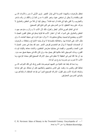 ‫ﺘﺤﺘﻔل ﺒﺎﻟﺯﺨﺭﻑ، ﻭﺜﺎﻨﻴﻬﻤﺎ، ﺍﻟﻤﺩﺭﺴﺔ ﺍﻟﺘﻰ ﺘﺅﺜﺭ ﺍﻟﺘﻌﺒﻴﺭ. ﺘﺯﻴﻥ ﺍﻷﻭﻟﻰ ﺍﻟـﺩﻭﺭ ﻭﺍﻷﺩﻭﺍﺕ ﺍﻟﺘـﻰ‬
‫ﺘﻘﻭﻡ ﺒﺎﻟﻔﺎﺌﺩﺓ ﻭﻻ ﻴﻤﻜﻥ ﺃﻥ ﺘﺴﺘﻐﻨﻰ ﻋﻨﻬﺎ، ﻭﺘﻌﺒﺭ ﺍﻟﺜﺎﻨﻴـﺔ ﻋـﻥ ﺍﻟﻤﺜـل ﻭﺍﻷﻓﻜـﺎﺭ ﻭﺍﻟﻤـﺸﺎﻋﺭ‬
‫ﻭﺍﻟﺘﺠﺎﺭﻴﺏ ﻭﻻ ﺘﻠﻘﻰ ﺒﺎﻟﻬﺎ ﺇﻟﻰ ﻓﺎﺌﺩﺓ ﺃﻭ ﺸﺒﻪ ﻓﺎﺌﺩﺓ٨: ﻭﻴﺨﻴل ﺇﻟﻴﻨﺎ ﺃﻥ ﻜﻼ ﻤﻥ ﺍﻟﻤﺘﻔﻨﻥ ﻭﺍﻟﻤﺘﺫﻭﻕ ﻻ‬
                      ‫ﹰ‬
                   ‫ﻴﺩﺭﻙ، ﻋﻠﻰ ﻭﺠﻪ ﺍﻟﺘﺤﻘﻴﻕ، ﺃﻴﺎ ﻤﻥ ﺍﻟﻤﺩﺭﺴﺘﻴﻥ ﻫﻰ ﺍﻟﺘﻰ ﺘﻨﺘﺞ ﺍﻟﻔﻥ ﺍﻟﺼﺤﻴﺢ.‬
                                                          ‫ﹰ‬
‫ﺃﻤﺎ ﻓﻰ ﺍﻟﻌﺎﻟﻡ ﺍﻟﻌﺭﺒﻰ ﻓﺎﻷﻤﺭ ﺃﺨﻁﺭ ﻭﺃﻫﻭل، ﺫﻟﻙ ﻷﻥ ﺍﻷﺩﺏ ﻻ ﻴـﺯﺍل ﻴـﺴﺘﻭﻋﺏ ﺠﻬـﺩ‬
‫ﺍﻟﻤﺘﻔﻨﻥ ﻭﺍﻟﻤﺘﺫﻭﻕ ﻋﻠﻰ ﺍﻟﺴﻭﺍﺀ. ﻜﻤﺎ ﺃﻥ ﺍﻋﺘﺒﺎﺭ ﺍﻷﺩﺏ ﻓﻨﺎ ﻗﻭﻟﻴﺎ ﻴﺩﺨل ﻓﻰ ﻨﻁﺎﻕ ﺍﻟﻔﻨﻭﻥ ﺍﻟﺠﻤﻴﻠـﺔ‬
                             ‫ﹰ‬     ‫ﹰ‬
‫ﺍﻷﺨﺭﻯ ﻭﻴﺨﻀﻊ ﻟﻨﻭﺍﻤﻴﺴﻬﺎ ﻭﻴﻌﺎﻟﺞ ﺒﻤﻌﺎﻴﻴﺭﻫﺎ، ﻻ ﻴﺯﺍل ﺩﻋﻭﺓ ﺘﺘﺭﺩﺩ ﻓﻰ ﻤﺤﻴﻁ ﺍﻟﺠﺎﻤﻌـﺔ، ﻭﺇﻥ‬
‫ﻁﺎل ﺍﻷﻤﺩ ﻋﻠﻰ ﺍﻟﻤﻨﺎﺩﺍﺓ ﺒﻬﺎ. ﻭﺍﺨﺘﻼﻁﻪ ﺒﺎﻟﺼﻨﺎﻋﺔ ﻻ ﻴﺯﺍل ﻴﺸﺒﻪ ﺍﻻﻤﺘﺯﺍﺝ، ﻭﺍﺤﺘﻔﺎﻟﻪ ﺒـﺎﻟﺯﺨﺭﻑ‬
‫ﺃﻭ ﺍﻟﻤﺤﺴﻨﺎﺕ ﺍﻟﺒﺩﻴﻌﻴﺔ ﻻ ﻴﺯﺍل ﻫﻡ ﺍﻟﻤﺘﺼﺩﻯ ﻟﻘﺭﺽ ﺍﻟﺸﻌﺭ. ﻨﻌﻡ، ﻟﻘﺩ ﺒﻌﺙ ﻓﻰ ﻤﺼﺭ ﺍﻟﺤﺩﻴﺜـﺔ‬
‫ﻓﻨﻭﻥ ﺍﻟﻨﺤﺕ ﻭﺍﻟﺘﺼﻭﻴﺭ، ﻭﺃﻗﻴﻤﺕ ﻓﻰ ﺠﻨﺒﺎﺘﻬﺎ ﻤﻌﺎﺭﺽ ﺍﻟﻤﺘﻔﻨﻨﻴﻥ، ﻭﺃﻨﺸﺌﺕ ﻤﻌﺎﻫﺩ ﻭﻜﻠﻴﺎﺕ ﻟﻬـﺫﻩ‬
‫ﺍﻟﻔﻨﻭﻥ، ﻭﺒﺩﺃﺕ ﺍﻟﻤﻭﺴﻴﻘﻰ ﺘﺄﺨﺫ ﻤﻜﺎﻨﻬﺎ ﻜﻔﻥ ﺠﻤﻴل ﺠﺎﺩ، ﻭﺇﻥ ﻜﺎﻥ ﺫﻟﻙ ﻓﻰ ﻤﺤﻴﻁ ﻀﻴﻕ ﻤﺤـﺩﻭﺩ.‬
‫ﺒﻴﺩ ﺃﻥ ﻫﺫﺍ ﻜﻠﻪ ﻟﻴﺱ ﻓﻰ ﺍﻟﺤﻘﻴﻘﺔ ﺇﻻ ﺨﻁﻭﺓ ﻓﻰ ﺴﺒﻴل ﺍﻹﺩﺭﺍﻙ ﺍﻟﺼﺤﻴﺢ ﻟﻠﻔﻥ ﺒﻤﻌﻨﺎﻩ ﺍﻟﻭﺍﺴﻊ، ﻭﻤﺎ‬
                                           ‫ﺍﻷﺩﺏ ﺇﻻ ﻀﺭﺏ ﻤﻥ ﻀﺭﻭﺒﻪ ﻭﻨﻭﻉ ﻤﻥ ﺃﻨﻭﺍﻋﻪ.‬
‫ﻭﻤﺎ ﺩﻤﻨﺎ ﻗﺩ ﺒﻠﻐﻨﺎ ﻫﺫﻩ ﺍﻟﻐﺎﻴﺔ ﻤﻥ ﺍﻟﺘﻤﻬﻴﺩ ﻟﻤﻭﻀﻭﻋﻨﺎ، ﻓﻠﻨﺴﺭﻉ ﺒﻙ ﺇﻟﻰ ﺘﻠﻙ ﺍﻟﺸﻭﺍﺌﺏ ﺍﻟﺘـﻰ‬
‫ﺘﺨﺎﻟﻁ ﺍﻟﻔﻥ ﻭﺘﻠﺘﺒﺱ ﺒﻪ، ﻭﺘﻔﺴﺩ ﻋﻠﻰ ﺍﻟﻨﺎﺱ ﻤﻨﺎﻫﺠﻬﻡ ﻭﺃﺤﻜﺎﻤﻬﻡ، ﻗﺒل ﺃﻥ ﻨﺤﺩﺜﻙ ﻋﻥ ﺍﻟﻔﻥ ﺇﺒﺩﺍﻋﻪ‬
‫ﻭﺘﺫﻭﻗﻪ، ﻟﺘﺩﺭﻙ ﺍﻷﺩﺏ ﻭﻓﻥ ﺍﻟﻘﻭل، ﺍﻹﺩﺭﺍﻙ ﺍﻟﺼﺤﻴﺢ ﺍﻟﻤﺒﺭﺃ ﻤﻥ ﻗﻭﺍﻋﺩ ﺍﻟﻤﻨﺎﻁﻘـﺔ ﻭﺍﻟﺒﻼﻏﻴـﻴﻥ،‬
                                                            ‫ﻭﻗﻭﺍﻨﻴﻥ ﺍﻟﻤﺩﺭﺴﻴﻥ ﺍﻟﻤﺤﺘﺭﻓﻴﻥ.‬




‫١ــ ‪C. R. Nevinson: Ideas of Beauty in the Twentieth Century: Encyclopedia of‬‬
                                              ‫.‪ Modern Knowledge‬ﺝ١، ﺹ ٣٣ ﻭﻤﺎ ﺒﻌﺩﻫﺎ.‬


‫٢١‬
 