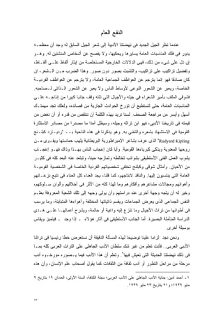 ‫ﺍﻟﻨﻔﻊ ﺍﻟﻌﺎﻡ‬
‫ﻋﻨﺩﻤﺎ ﻨﻅﺭ ﺍﻟﺠﻴل ﺍﻟﺠﺩﻴﺩ ﻓﻰ ﻨﻬﻀﺘﻨﺎ ﺍﻷﺩﺒﻴﺔ ﺇﻟﻰ ﺸﻌﺭ ﺍﻟﺠﻴل ﺍﻟﺴﺎﺒﻕ ﻟﻪ ﻭﺠﺩ ﺃﻥ ﻤﻌﻅﻤـﻪ‬
‫ﻴﺩﻭﺭ ﻓﻰ ﻓﻠﻙ ﺍﻟﻤﻨﺎﺴﺒﺎﺕ ﺍﻟﻌﺎﻤﺔ ﻴﺴﺎﻴﺭﻫﺎ ﻭﻴﺤﻜﻴﻬﺎ، ﻭﻻ ﻴﻔﺼﺢ ﻋﻥ ﺃﺸﺨﺎﺹ ﺍﻟﻤﻨﺸﺌﻴﻥ ﻟﻪ. ﻭﻫـﻭ‬
‫ﺇﻥ ﺩل ﻋﻠﻰ ﺸﻰﺀ ﻤﻥ ﺫﻟﻙ، ﻓﻬﻰ ﺍﻟﺩﻻﻻﺕ ﺍﻟﺨﺎﺭﺠﻴﺔ ﺍﻟﻤﺴﺘﺨﻠﺼﺔ ﻤﻥ ﺇﻴﺜﺎﺭ ﺃﻟﻔﺎﻅ ﻋﻠـﻰ ﺃﻟﻔـﺎﻅ،‬
‫ﻭﺘﻔﻀﻴل ﺘﺭﺍﻜﻴﺏ ﻋﻠﻰ ﺘﺭﺍﻜﻴﺏ، ﻭﺍﻟﺘﺸﺒﺙ ﺒﺼﻭﺭ ﺩﻭﻥ ﺼﻭﺭ. ﻭﻫﺫﺍ ﺍﻟﻀﺭﺏ ﻤـﻥ ﺍﻟـﺸﻌﺭ، ﺇﻥ‬
‫ﻜﺎﻥ ﺼﺎﺩﻗﺎ ﻓﻬﻭ ﺇﻨﻤﺎ ﻴﺘﺭﺠﻡ ﻋﻥ ﺍﻟﻌﻭﺍﻁﻑ ﺍﻟﺠﻤﺎﻋﻴﺔ ﺍﻟﻌﺎﻤﺔ، ﻭﻻ ﻴﺘﺭﺠﻡ ﻋﻥ ﺍﻟﻌﻭﺍﻁﻑ ﺍﻟﻔﺭﺩﻴـﺔ‬
                                                                        ‫ﹰ‬
‫ﺍﻟﺨﺎﺼﺔ، ﻭﻴﻌﺒﺭ ﻋﻥ ﺍﻟﺸﻌﻭﺭ ﺍﻟﻨﻭﻋﻰ ﻷﻭﺴﺎﻁ ﺍﻟﻨﺎﺱ ﻭﻻ ﻴﻌﺒﺭ ﻋﻥ ﺍﻟﺸﻌﻭﺭ ﺍﻟـﺫﺍﺘﻰ ﻟـﺼﺎﺤﺒﻪ.‬
‫ﻓﺸﻭﻗﻰ ﺍﻟﻤﻠﻘﺏ ﺒﺄﻤﻴﺭ ﺍﻟﺸﻌﺭﺍﺀ ﻓﻰ ﺠﻴﻠﻪ ﻭﺍﻷﺠﻴﺎل ﺍﻟﺘﻰ ﺘﻠﺘﻪ ﻭﻗﻑ ﺠﺎﻨﺒﺎ ﻜﺒﻴﺭﺍ ﻤﻥ ﺇﻨﺘﺎﺠـﻪ ﻋﻠـﻰ‬
                ‫ﹰ‬     ‫ﹰ‬
‫ﺍﻟﻤﻨﺎﺴﺒﺎﺕ ﺍﻟﻌﺎﻤﺔ، ﺤﺘﻰ ﻟﺘﺴﺘﻁﻴﻊ ﺃﻥ ﺘﺅﺭﺥ ﺍﻟﺤﻭﺍﺩﺙ ﺍﻟﺠﺎﺭﻴﺔ ﻤﻥ ﻗﺼﺎﺌﺩﻩ، ﻭﻟﻌﻠﻙ ﺘﺠﺩ ﻤﻬﻤﺘـﻙ‬
‫ﺃﺴﻬل ﻭﺃﻴﺴﺭ ﻤﻥ ﻤﺭﺍﺠﻌﺔ ﺍﻟﺼﺤﻑ. ﻟﺴﻨﺎ ﻨﺭﻴﺩ ﺒﻬﺫﻩ ﺍﻟﻜﻠﻤﺔ ﺃﻥ ﻨﻨﺘﻘﺹ ﻤﻥ ﻗﺩﺭﻩ ﺃﻭ ﺃﻥ ﻨﻐﺽ ﻤﻥ‬
‫ﻗﻴﻤﺘﻪ ﻓﻰ ﺘﺎﺭﻴﺨﻨﺎ ﺍﻷﺩﺒﻰ، ﻓﻬﻭ ﺍﺒﻥ ﺘﺭﺍﺜﻪ ﻭﺠﻴﻠﻪ، ﻭﺴﻴﻅل ﺃﻤﺩﺍ ﻤﺎ ﻤﺼﺩﺭﺍ ﻤﻥ ﻤﺼﺎﺩﺭ ﺍﻻﺴﺘﺜﺎﺭﺓ‬
                  ‫ﹰ‬        ‫ﹰ‬
‫ﺍﻟﻘﻭﻤﻴﺔ ﻓﻰ ﺍﻻﺴﺘﺸﻬﺎﺩ ﺒﺸﻌﺭﻩ ﻭﺍﻟﺘﻐﻨﻰ ﺒﻪ. ﻭﻫﻭ ﻴﺫﻜﺭﻨﺎ ﻓﻰ ﻫﺫﻩ ﺍﻟﻨﺎﺤﻴﺔ ﺒــ "ﺭﺩﻴـﺎﺭﺩ ﻜﺒﻠـﻨﺞ‬
‫‪ "Rudyard Kipling‬ﺍﻟﺫﻯ ﻋﺭﻑ ﺒﺸﺎﻋﺭ ﺍﻹﻤﺒﺭﺍﻁﻭﺭﻴﺔ ﺍﻟﺒﺭﻴﻁﺎﻨﻴﺔ ﻴﻠﻬﺏ ﺤﻤﺎﺴﺘﻬﺎ ﻭﻴﻘـﻭﻯ ﻤـﻥ‬
‫ﺭﻭﺤﻬﺎ ﺍﻟﻤﻌﻨﻭﻴﺔ ﻭﻴﺫﻜﻰ ﻜﺒﺭﻴﺎﺀﻫﺎ ﺍﻟﻘﻭﻤﻴﺔ. ﻭﺃﻴﺎ ﻜﺎﻥ ﺇﻋﺠﺎﺏ ﺍﻟﻨﺎﺱ ﺒﻬـﺫﺍ ﻭﺫﺍﻙ ﻓﻬـﻭ ﺇﻋﺠـﺎﺏ‬
                                       ‫ﹰ‬
‫ﻴﺸﻭﺏ ﺍﻟﻌﻤل ﺍﻟﻔﻨﻰ ﺍﻷﺴﺘﻁﻴﻘﻰ ﺒﺸﻭﺍﺌﺏ ﺘﺨﺎﻟﻁﻪ ﻭﺘﻤﺎﺯﺠﻪ ﺤﻴﻨﹰ، ﻭﺘﺒﺘﻌﺩ ﻋﻨﻪ ﺍﻟﺒﻌﺩ ﻜﻠﻪ ﻓﻰ ﻜﺜﻴـﺭ‬
                               ‫ﺎ‬
‫ﻤﻥ ﺍﻷﺤﻴﺎﻥ. ﻭﺃﻤﺜﺎل ﺸﻭﻗﻰ ﻭﻜﺒﻠﻨﺞ ﺘﺨﺘﻔﻰ ﺸﺨﺼﻴﺎﺘﻬﻡ ﺍﻟﻔﺭﺩﻴﺔ ﺍﻟﺨﺎﺼﺔ ﻓﻰ ﺍﻟﺸﺨﺼﻴﺔ ﺍﻟﻘﻭﻤﻴـﺔ‬
‫ﺍﻟﻌﺎﻤﺔ ﺍﻟﺘﻰ ﻴﻨﺘﺴﺒﻭﻥ ﺇﻟﻴﻬﺎ. ﻭﺍﻟﻨﺎﻗﺩ ﻻﻨﺘﺎﺠﻬﻡ، ﻜﻤﺎ ﻗﻠﻨﺎ، ﻴﺠﺩ ﺍﻟﻌﻨﺎﺀ ﻜل ﺍﻟﻌﻨﺎﺀ ﻓﻰ ﺘﺘﺒﻊ ﻨﺯﻋـﺎﺘﻬﻡ‬
‫ﻭﺃﻫﻭﺍﺌﻬﻡ ﻭﻤﺠﺎﻻﺕ ﻤﺸﺎﻋﺭﻫﻡ ﻭﺃﻓﻜﺎﺭﻫﻡ ﻭﻤﺎ ﻟﻬﺫﺍ ﻜﻠﻪ ﻤﻥ ﺍﻷﺜﺭ ﻓﻰ ﺃﺨﻼﻗﻬﻡ ﻭﺃﻟﻭﺍﻥ ﺴـﻠﻭﻜﻬﻡ،‬
‫ﻭﺨﻴﺭ ﻟﻪ ﺃﻥ ﻴﺘﺠﻪ ﻭﺠﻬﺔ ﺃﺨﺭﻯ ﻋﻨﺩ ﺩﺭﺍﺴﺘﻬﻡ ﻭﺃﻥ ﻴﻭﻟﻰ ﻭﺠﻬﻪ ﺇﻟﻰ ﺘﻠﻙ ﺍﻟﺸﻌﺒﺔ ﺍﻟﻤﻌﺭﻭﻓﺔ ﺒﻌﻠـﻡ‬
‫ﺍﻟﻨﻔﺱ ﺍﻟﺠﻤﺎﻋﻰ ﺍﻟﺫﻯ ﻴﻌﺭﺽ ﺍﻟﺠﻤﺎﻋﺎﺕ ﻭﻴﻘﺴﻡ ﺫﺍﺘﻴﺎﺘﻬﺎ ﺍﻟﻤﺨﺘﻠﻔﺔ ﻭﺃﻫﻭﺍﺀﻫﺎ ﺍﻟﻤﺘﺒﺎﻴﻨﺔ، ﻭﻤﺎ ﻴﺭﺴﺏ‬
‫ﻓﻰ ﺃﻁﻭﺍﺌﻬﺎ ﻤﻥ ﺘﺭﺍﺙ ﺍﻷﺠﻴﺎل ﻭﻤﺎ ﺘﻨﺯﻉ ﺇﻟﻴﻪ ﻭﺍﻋﻴﺔ ﺃﻭ ﺤﺎﻟﻤﺔ، ﻭﻴﺸﺭﺡ ﺃﻋﻤﺎﻟﻬـﺎ ﻋﻠـﻰ ﻫـﺩﻯ‬
‫ﺍﻟﺩﺭﺍﺴﺔ ﺍﻟﻤﺘﺄﻤﻠﺔ ﺍﻟﺒﺼﻴﺭﺓ. ﺃﻤﺎ ﺍﻟﺠﺎﻨﺏ ﺍﻷﺴﺘﻁﻴﻘﻰ ﻓﻰ ﺁﺜﺎﺭ ﻫﺅﻻﺀ ـ ﺇﺫﺍ ﻭﺠﺩ ـ ﻓﻴﺘﻤﻴﺯ ﻭﻴﻘﺎﺱ‬
                                                                                 ‫ﺒﻭﺴﻴﻠﺔ ﺃﺨﺭﻯ.‬
‫ﻭﻨﺤﻥ ﻨﺠﺩ ﻟﺯﺍﻤﺎ ﻋﻠﻴﻨﺎ ﺘﻭﻀﻴﺤﺎ ﻟﻬﺫﻩ ﺍﻟﻤﺴﺄﻟﺔ ﺍﻟﺩﻗﻴﻘﺔ ﺃﻥ ﻨﺴﺘﻌﺭﺽ ﺨﻁﺎ ﺭﺌﻴﺴﻴﺎ ﻓﻰ ﺘﺭﺍﺜﻨﺎ‬
          ‫ﹰ‬      ‫ﹰ‬                                  ‫ﹰ‬            ‫ﹰ‬
‫ﺍﻷﺩﺒﻰ ﺍﻟﻌﺭﺒﻰ.. ﻓﺄﻨﺕ ﺘﻌﻠﻡ ﻤﻥ ﻏﻴﺭ ﺸﻙ ﺴﻠﻁﺎﻥ ﺍﻷﺩﺏ ﺍﻟﺠﺎﻫﻠﻰ ﻋﻠﻰ ﺍﻟﺘﺭﺍﺙ ﺍﻟﻌﺭﺒﻰ ﻜﻠﻪ ﺒﻤـﺎ‬
‫ﻓﻰ ﺫﻟﻙ ﻨﻬﻀﺘﻨﺎ ﺍﻟﺤﺩﻴﺜﺔ ﺍﻟﺘﻰ ﻨﻌﻴﺵ ﻓﻴﻬﺎ٩. ﻭﺘﻌﻠﻡ ﺃﻥ ﻫﺫﺍ ﺍﻷﺩﺏ ﻓﻴﻤﺎ ﻴـﺼﻭﺭﻩ ﻤﺅﺭﺨـﻭﻩ ﺃﺩﺏ‬
‫ﻤﺭﺤﻠﺔ ﻤﻥ ﻤﺭﺍﺤل ﺍﻟﺘﻁﻭﺭ ﺃﻭ ﺃﺩﺏ ﺜﻘﺎﻓﺔ ﻤﻥ ﺍﻟﺜﻘﺎﻓﺎﺕ ﻜﻤﺎ ﻴﻘﻭل ﺃﺼﺤﺎﺏ ﻋﻠﻡ ﺍﻹﻨﺴﺎﻥ، ﻭﺃﻥ ﻫﺫﻩ‬

‫١ـ ﺃﺤﻤﺩ ﺃﻤﻴﻥ: ﺠﻨﺎﻴﺔ ﺍﻷﺩﺏ ﺍﻟﺠﺎﻫﻠﻰ ﻋﻠﻰ ﺍﻷﺩﺏ ﺍﻟﻌﺭﺒﻰ؛ ﻤﺠﻠﺔ ﺍﻟﺜﻘﺎﻓﺔ، ﺍﻟﺴﻨﺔ ﺍﻷﻭﻟﻰ، ﺍﻟﻌﺩﺩﺍﻥ ٩١ ﺒﺘﺎﺭﻴﺦ ٩‬
                                                         ‫ﻤﺎﻴﻭ ٩٣٩١؛ ﻭ١٢ ﺒﺘﺎﺭﻴﺦ ٣٢ ﻤﺎﻴﻭ ٩٣٩١.‬


‫٣١‬
 