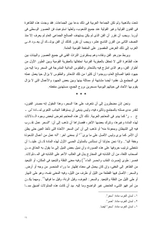 ‫ﺘﻨﻌﺕ ﺒﺎﻟﺫﻫﺒﻴﺔ ﻭﻟﻡ ﺘﻜﻥ ﺍﻟﺠﻤﺎﻋﺔ ﺍﻟﻌﺭﺒﻴﺔ ﻓﻰ ﺫﻟﻙ ﺒﺩﻋﺎ ﺒﻴﻥ ﺍﻟﺠﻤﺎﻋﺎﺕ. ﻓﻘﺩ ﻭﺠﺩﺕ ﻫﺫﻩ ﺍﻟﻅﺎﻫﺭﺓ‬
                                   ‫ﹰ‬
‫ﻓﻰ ﺍﻟﻔﻨﻭﻥ ﺍﻟﻘﻭﻟﻴﺔ ﻭﻏﻴﺭ ﺍﻟﻘﻭﻟﻴﺔ ﻋﻨﺩ ﺠﻤﻴﻊ ﺍﻟﺸﻌﻭﺏ، ﻭﻟﻌﻠﻬﺎ ﺍﺴﺘﻭﻋﺒﺕ ﻓﻥ ﺍﻟﻌﺼﻭﺭ ﺍﻟﻭﺴﻁﻰ ﻓﻰ‬
‫ﺃﻭﺭﺒﺎ. ﻭﻴﺠﺏ ﺃﻥ ﻨﻘﺭﺭ ﺃﻥ ﺍﻟﻔﻥ ﺍﻟﺫﻯ ﻟﻡ ﻴﻜﻥ ﻴﺴﺘﻬﺩﻑ ﺍﻟﺼﺎﻟﺢ ﺍﻟﺠﻤﺎﻋﻰ ﺍﻟﻌﺎﻡ ﻟﻡ ﻴﻌﺭﻑ ﺇﻻ ﻤﻨﺫ‬
‫ﺍﻟﻨﺼﻑ ﺍﻟﺜﺎﻨﻰ ﻤﻥ ﺍﻟﻘﺭﻥ ﺍﻟﺘﺎﺴﻊ ﻋﺸﺭ، ﻭﻴﺠﺏ ﺃﻥ ﻨﻘﺭﺭ ﻜﺫﻟﻙ ﺃﻥ ﺍﻟﻔﻥ ﻴﻭﺸـﻙ ﺃﻥ ﻴﻌـﻭﺩ ﻓـﻰ‬
                              ‫ﺍﻟﻐﺭﺏ ﺇﻟﻰ ﺫﻟﻙ ﺍﻟﻐﺭﺽ ﺍﻟﻤﻘﺼﻭﺭ ﻋﻠﻰ ﺍﻟﻤﻨﻔﻌﺔ ﺍﻟﻘﻭﻤﻴﺔ ﺍﻟﻌﺎﻤﺔ.‬
‫ﻭﻴﺭﺒﻁ ﻤﺅﺭﺨﻭ ﺍﻟﻔﻥ ﻭﻨﻘﺎﺩﻩ ﻭﻫﻡ ﻴﺴﺘﻘﺭﺌﻭﻥ ﺍﻟﺘﺭﺍﺙ ﺍﻟﻔﻨﻰ ﻓﻰ ﺠﻤﻴﻊ ﺍﻟﻌﺼﻭﺭ ﻭﺍﻟﺒﻴﺌﺎﺕ ﺒﻴﻥ‬
‫ﻫﺫﻩ ﺍﻟﻅﺎﻫﺭﺓ ﺍﻟﺘﻰ ﻻ ﺘﺤﺘﻔل ﺒﺎﻟﻌﺒﻘﺭﻴﺔ ﺍﻟﻔﺭﺩﻴﺔ ﺍﺤﺘﻔﺎﻟﻬﺎ ﺒﺎﻟﻌﺒﻘﺭﻴﺔ ﺍﻟﻘﻭﻤﻴﺔ ﻭﺒﻴﻥ ﺍﻟﻁﻭﺭ ﺍﻷﻭل ﻤﻥ‬
‫ﺃﻁﻭﺍﺭ ﺍﻟﻔﻥ، ﻭﻫﻭ ﺍﻟﺫﻯ ﺍﻤﺘﺯﺝ ﻓﻴﻪ ﺒﺎﻟﺸﻌﺎﺌﺭ ﻭﺍﻟﻁﻘﻭﺱ ﺍﻟﺒﺩﺍﺌﻴﺔ ﺍﻟﻤﺘﺩﺭﺠﺔ ﻓﻰ ﺍﻟﺴﺤﺭ ﻭﻤﺎ ﺇﻟﻴﻪ ﻤﻥ‬
‫ﺠﻬﻭﺩ ﺘﺘﻐﻴﺎ ﺍﻟﺼﺎﻟﺢ ﺍﻟﻌﺎﻡ، ﻭﻭﺠﺩﻭﺍ ﺃﻥ ﻜﺜﻴﺭﺍ ﻤﻥ ﺘﻠﻙ ﺍﻟﺸﻌﺎﺌﺭ ﻭﺍﻟﻁﻘﻭﺱ ﻻ ﻴﺯﺍل ﺤﻴﺎ ﻴﻌﻤل ﻋﻤﻠﻪ‬
          ‫ﹰ‬                                 ‫ﹰ‬
‫ﻓﻰ ﺍﻟﻤﺠﺘﻤﻊ ﺒل ﻋﻘﺩﻭﺍ ﺃﻴﻀﺎ ﻤﺸﺎﺒﻬﺔ ﺃﻭ ﻤﻤﺎﺜﻠﺔ ﺒﻴﻨﻬﺎ ﻭﺒﻴﻥ ﺒﻌﺽ ﺍﻟﺠﻬﻭﺩ ﻭﺍﻷﻋﻤﺎل ﺍﻟﺘﻰ ﻻ ﻴﺯﺍل‬
                                                           ‫ﹰ‬
                  ‫ﻴﻘﻭﻡ ﺒﻬﺎ ﺍﻵﺤﺎﺩ ﻓﻰ ﺤﻴﺎﺘﻬﻡ ﺍﻟﻴﻭﻤﻴﺔ ﻤﺴﺤﺭﻴﻥ ﺒﺭﻭﺡ ﺍﻟﺠﻤﻊ، ﻤﺴﺘﻬﺩﻴﻥ ﻤﻨﻔﻌﺘﻪ.‬

                                       ‫***‬
‫ﻭﻨﺤﻥ ﺇﺫﻥ ﻤﻀﻁﺭﻭﻥ ﺇﻟﻰ ﺃﻥ ﻨﺘﻌﺭﻑ ﻋﻠﻰ ﻫﺫﺍ ﺍﻟﺴﺤﺭ، ﻭﻫﺫﺍ ﺍﻟﻤﻘﻭل ﺇﻨﻪ ﻤﺼﺩﺭ ﺍﻟﻔﻨﻭﻥ،‬
‫ﻟﻨﻘﺩﺭ ﻤﺩﻯ ﺼﻠﺘﻪ ﺒﺎﻟﻤﺠﺘﻤﻊ ﻭﺘﺄﺜﻴﺭﻩ ﻓﻴﻪ، ﻭﻟﻴﺱ ﻴﻨﺒﻐﻰ ﺃﻥ ﻴﺴﺘﻭﻗﻔﻨﺎ ﺍﻟﺠﺎﻨﺏ ﺍﻟﻠﻐﻭﻯ ﻟﻤـﺎﺩﺓ "ﺱ ـ‬
‫ﺡ ـ ﺭ" ﻜﻤﺎ ﻴﺒﺩﻭ ﻓﻰ ﺍﻟﻤﻌﺎﺠﻡ ﺍﻟﻌﺭﺒﻴﺔ. ﺫﻟﻙ ﻷﻥ ﻫﺫﻩ ﺍﻟﻤﻌﺎﺠﻡ ﺘﻌﺭﺽ ﻟﺒﻌﺽ ﻭﺠﻭﻩ ﺍﻟـﺩﻻﻻﺕ‬
‫ﻟﻬﺫﻩ ﺍﻟﻤﺎﺩﺓ ﻭﻏﻴﺭﻫﺎ، ﻭﺘﺘﺭﻙ ﺒﻌﻀﻬﺎ ﺍﻵﺨﺭ، ﻓﻘﺼﺎﺭﺍﻫﺎ ﺃﻥ ﺘﺫﻫﺏ ﺇﻟﻰ ﺃﻥ: "ﺍﻟﺴﺤﺭ ﻋﻤل ﺘﻘـﺭﺏ‬
‫ﻓﻴﻪ ﺇﻟﻰ ﺍﻟﺸﻴﻁﺎﻥ ﻭﺒﻤﻌﻭﻨﺔ ﻤﻨﻪ" ﺃﻭ ﺘﺫﻫﺏ ﺇﻟﻰ ﺃﻥ "ﻤﻥ ﺍﻟﺴﺤﺭ ﺍﻷﺨﺫﺓ ﺍﻟﺘﻰ ﺘﺄﺨﺫ ﺍﻟﻌﻴﻥ ﺤﺘﻰ ﻴﻅﻥ‬
‫ﺃﻥ ﺍﻷﻤﺭ ﻜﻤﺎ ﻴﺭﻯ ﻭﻟﻴﺱ ﺍﻷﺼل ﻋﻠﻰ ﻤﺎ ﻴﺭﻯ١١" ﺃﻭ ﺒﻤﻌﻨﻰ ﺁﺨﺭ: "ﺃﻨﻪ ﻋﻤل ﻤﻥ ﺃﻋﻤﺎل ﺍﻟﺸﻌﻭﺫﺓ‬
‫ﻭﺨﻔﺔ ﺍﻟﻴﺩ".. ﻭﺇﺫﺍ ﻨﺤﻥ ﺤﺎﻭﻟﻨﺎ ﺃﻥ ﻨﺴﺘﺄﻨﺱ ﺒﺎﻟﻤﺩﻟﻭل ﺍﻟﺤﺴﻰ ﺍﻷﻭل ﻟﻬﺫﻩ ﺍﻟﻤﺎﺩﺓ ﻜـﺎﻥ ﻋﻠﻴﻨـﺎ ﺃﻥ‬
‫ﻨﺘﺨﻁﻰ ﺘﺭﺘﻴﺏ ﺤﺭﻭﻓﻬﺎ ﻋﻠﻰ ﻫﺫﻩ ﺍﻟﺼﻭﺭﺓ، ﻭﺃﻥ ﻨﻤﻴل ﺒﻌﺽ ﺍﻟﻤﻴل ﺇﻟﻰ ﻤﺎ ﻴﻘﻭل ﺒﻪ ﺍﻟﺤﺫﺍﻕ ﻤـﻥ‬
‫ﺃﺼﺤﺎﺏ ﺍﻟﻠﻐﺔ، ﻤﻥ ﺃﻥ ﺍﻟﺘﺸﺎﺒﻪ ﻓﻰ ﺍﻟﻤﺨﺎﺭﺝ ﻴﺩل ﻓﻰ ﺍﻟﻐﺎﻟﺏ ﺍﻷﻋﻡ ﻋﻠﻰ ﺍﻟﺘﺸﺎﺒﻪ ﻓﻰ ﺍﻟﻤـﺩﻟﻭﻻﺕ.‬
‫ﻓﺤﺴﺭ: ﻁﻭﻯ )ﺤﺴﺭﺕ ﺍﻟﻨﻘﺎﺏ ﻭﺍﻨﺤﺴﺭ ﺍﻟﻤﺎﺀ٢١( ﻭﻓﻴﻪ ﻤﻌﻨﻰ ﺍﻟﻨﻘﻠﺔ ﻭﺍﻟﺘﺒﻌﻴﺩ ﻓﻰ ﺍﻟﻤﻜﺎﻥ، ﺃﻭ ﺍﻟﺘﺒﻌﻴﺩ‬
‫ﻤﻥ ﺍﻟﻅﺎﻫﺭ ﺇﻟﻰ ﺍﻟﺨﻔﻰ، ﻭﺇﻥ ﻜﺎﻥ ﻴﺤﻤل ﻓﻰ ﻤﻌﻨﺎﻩ ﺇﻅﻬﺎﺭ ﻤﺎ ﻭﺭﺍﺀ ﺍﻟﻤﻨﺤﺴﺭ ﻤﻥ ﻭﺠﻪ ﺃﻭ ﺃﺭﺽ.‬
‫ﻭﺍﻟﺴﺤﺭ: ﺍﻷﺼل ﻓﻴﻬﺎ ﺍﻟﻘﻁﻌﺔ ﻤﻥ ﺍﻟﻠﻴل ﺃﻭ ﻁﺭﻑ ﻤﻥ ﺍﻟﻠﻴل، ﻭﻓﻴﻪ ﺍﻟﻤﻌﻨﻰ ﻨﻔﺴﻪ، ﻭﻫﻭ ﻁﻰ ﺍﻟﻨﻬﺎﺭ‬
‫ﺃﻭ ﻁﻰ ﺍﻟﻠﻴل ﻤﻥ ﺍﻟﻨﻘﻠﺔ ﻭﺍﻟﺘﺒﻌﻴﺩ. ﻭﺍﻟﺴﺤﺭ: ﺍﻟﺠﻭﻑ، ﻭﻗﺒل ﺍﻟﺭﺌﺔ، ﻭﻗﻴل ﻤﺎ ﻓﻭﻗﻬﺎ٣١. ﻭﻤﻬﻤﺎ ﻴﻜـﻥ‬
‫ﻤﻥ ﺃﻤﺭ ﻓﻬﻭ ﺍﻟﺸﻰﺀ ﺍﻟﻐﺎﻤﺽ ﻏﻴﺭ ﺍﻟﻭﺍﻀﺢ ﻭﻤﺎ ﺇﻟﻴﻪ. ﺒﻴﺩ ﺃﻥ ﻜﺎﻨﺕ ﻫﺫﻩ ﺍﻟﻤﺩﻟﻭﻻﺕ ﺃﻀﻴﻕ ﻤﻤـﺎ‬

                                                               ‫١ـ ﻟﺴﺎﻥ ﺍﻟﻌﺭﺏ ﻤﺎﺩﺓ: "ﺴﺤﺭ".‬
                                                               ‫٢ـ ﻟﺴﺎﻥ ﺍﻟﻌﺭﺏ ﻤﺎﺩﺓ: "ﺤﺴﺭ".‬
                                                          ‫١ـ ﻟﺴﺎﻥ ﺍﻟﻌﺭﺏ ﻤﺎﺩﺓ: "ﺴﺤﺭ" ﺃﻴﻀﺎ.‬
                                                           ‫ﹰ‬


‫٦١‬
 