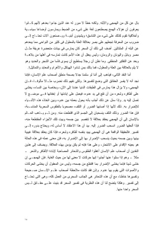 ‫ﺒﺎل ﻋﻥ ﻜل ﻤﻥ ﺍﻟﻬﻤﺠﻰ ﻭﺍﻷﺒﻠﻪ. ﻭﻟﻜﻨﻪ ﺨﻁﺄ ﻻ ﻤﺒﺭﺭ ﻟﻪ ﻋﻨﺩ ﺍﻟﺫﻴﻥ ﺠﺎﺀﻭﺍ ﺒﻌﺩﻫﻡ ﻷﻨﻬﻡ ﻜـﺎﻨﻭﺍ‬
‫ﻴﻌﺭﻓﻭﻥ ﺃﻥ ﻫﺅﻻﺀ ﺍﻟﻬﻤﺞ ﻴﺼﻁﻨﻌﻭﻥ ﻟﻐﺔ ﻋﻠﻰ ﺸﻰﺀ ﻤﻥ ﺍﻟﻀﺒﻁ ﻭﻴﻤﺎﺭﺴﻭﻥ ﺃﻭﻀﺎﻋﺎ ﺴﻴﺎﺴـﻴﺔ‬
        ‫ﹰ‬
‫ﻭﺃﺨﻼﻗﻴﺔ ﺘﻘﻭﻡ ﻜﺫﻟﻙ ﻋﻠﻰ ﺸﻰﺀ ﻤﻥ ﺍﻟﺘﻨﺎﺴﻕ؛ ﻭﻴﺸﻴﺩﻭﻥ ﺃﺒﻨﻴـﺔ ﻭﻴـﺼﻨﻌﻭﻥ ﺁﻻﺕ ﺘﺤﺘـﺎﺝ ﺇﻟـﻰ‬
‫ﻀﺭﻭﺏ ﻤﻥ ﺍﻟﻤﻌﺭﻓﺔ ﺘﺠﻌﻠﻬﻡ ﻋﻠﻰ ﺒﺼﺭ ﺒﻌﻼﻗﺔ ﺍﻟﻌﻠﺔ ﺒﺎﻟﻤﻌﻠﻭل ﻓﻰ ﻜﺜﻴﺭ ﻤﻥ ﺍﻟﻨﻭﺍﺤﻰ ﻤﻤﺎ ﻴﺒﻌﺩﻫﻡ‬
‫ﻋﻥ ﺍﻟﺒﻠﻪ ﺃﻭ ﺍﻟﻤﻠﺘﺎﺜﻴﻥ. ﺃﻀﻑ ﺇﻟﻰ ﺫﻟﻙ ﺃﻥ ﺍﻟﺴﺤﺭ ﻜﺎﻥ ﻴﻤﺎﺭﺱ ﻓﻰ ﺒﻴﺌﺎﺕ ﻤﺘﺤﻀﺭﺓ ﻋﺭﻴﻘﺔ ﻤﺜـل‬
‫ﻤﺼﺭ ﻭﺒﺎﺒل ﻭﺍﻟﻴﻭﻨﺎﻥ ﻭﺍﻟﺭﻭﻤﺎﻥ، ﻭﻟﻴﺱ ﻴﻌﻘل ﺃﻥ ﻫﺫﻩ ﺍﻷﻤﻡ ﻜﺎﻨﺕ ﺘﻤﺎﺭﺴﻪ ﻓﻰ ﺃﻫﻠﻬﺎ ﻤﻥ ﺒﻼﻫـﺔ‬
‫ﻭﺒﻌﺩ ﻋﻥ ﺍﻟﺘﻔﻜﻴﺭ ﺍﻟﻤﻨﻁﻘﻰ. ﻭﻤﺎ ﻨﻅﻥ ﺃﻥ ﺭﺠﻼ ﻴﺴﺘﻁﻴﻊ ﺃﻥ ﻴﺴﻭﻯ ﻓﺄﺴﺎ ﻤﻥ ﺍﻟﺸﺠﺭ ﻭﺍﻟﺤﺩﻴﺩ ﻭﻫﻭ‬
                     ‫ﹰ‬                   ‫ﹰ‬
     ‫ﻻ ﻴﻠﻡ ﺒﺎﻟﻌﻼﻗﺔ ﺒﻴﻥ ﺍﻟﻌﻠﺔ ﻭﺍﻟﻤﻌﻠﻭل، ﻓﻤﺎ ﺒﺎﻟﻙ ﺒﻤﻥ ﺸﺎﺩﻭﺍ ﺍﻟﻬﻴﺎﻜل ﻭﺍﻷﻫﺭﺍﻡ ﻭﺍﻟﻤﻌﺎﺒﺩ ﻭﺍﻟﺘﻤﺎﺜﻴل!.‬
‫ﺃﻤﺎ ﺍﻟﻨﻘﺩ ﺍﻟﺜﺎﻨﻰ، ﻓﻴﺫﻫﺏ ﺇﻟﻰ ﺃﻨﻨﺎ ﻟﻭ ﺴﻠﻤﻨﺎ ﺠﺩﻻ ﺒﺼﺤﺔ ﻤﻨﻁﻕ ﺃﺼﺤﺎﺏ ﻋﻠﻡ ﺍﻹﻨﺴﺎﻥ، ﻓﺈﻨﻨﺎ‬
                                  ‫ﹰ‬
‫ﻨﺠﺩ ﺃﻨﻪ ﻻ ﻴﻔﺴﺭ ﺍﻟﺤﻘﺎﺌﻕ ﺍﻟﺘﻰ ﻭﻀﻊ ﻟﺘﻔﺴﻴﺭﻫﺎ. ﻭﻟﻜﻰ ﻨﻔﻬﻡ ﺫﻟﻙ ﻨﻀﺭﺏ ﻤﺜـﺎﻻ ﻤﺄﻟﻭﻓـﹰ، ﻓـﺈﻥ‬
      ‫ﺎ‬       ‫ﹰ‬
‫ﺍﻟﻬﻤﺠﻰ، ﻭﻻ ﻴﺯﺍل ﻫﺫﺍ ﻴﻤﺎﺭﺱ ﻓﻰ ﺍﻟﻁﺒﻘﺎﺕ ﺍﻟﺩﻨﻴﺎ ﻋﻨﺩﻨﺎ ﺇﻟﻰ ﺍﻵﻥ، ﻭﺒﺨﺎﺼﺔ ﺒﻴﻥ ﺍﻟﻨﺴﺎﺀ، ﻴﺨﺸﻰ‬
‫ﻋﻠﻰ ﺃﻅﺎﻓﺭﻩ ﻭﺸﻌﺭﻩ ﻤﻥ ﺃﻥ ﺘﻘﻊ ﻓﻰ ﻴﺩ ﻋﺩﻭﻩ، ﻓﻴﻌﻤل ﻋﻠﻰ ﺇﺒﺎﺩﺘﻬﺎ ﺃﻭ ﺇﺨﻔﺎﺌﻬﺎ ﻓـﻰ ﻤﻭﻀـﻊ ﻻ‬
‫ﺘﺼل ﺇﻟﻴﻪ ﻴﺩ. ﻭﺇﺫﺍ ﺴﺌل ﻋﻥ ﺫﻟﻙ ﺃﺠﺎﺏ ﺒﺄﻨﻪ ﻴﺤﻭل ﺒﻌﻤﻠﻪ ﺒﻴﻥ ﻋﺩﻭﻩ ﻭﺒﻴﻥ ﺍﺘﺨﺎﺫﻩ ﻫﺫﻩ ﺍﻷﺸـﻴﺎﺀ‬
‫ﻟﻺﻀﺭﺍﺭ ﺒﻪ. ﺫﻟﻙ ﻷﻨﻬﺎ ﺇﺫﺍ ﺃﺼﺎﺒﻬﺎ ﺍﻟﻀﺭﺭ ﺃﻭ ﺍﻟﺘﻠﻑ، ﻤﺼﺤﻭﺒﺎ ﺒﺎﻟﻁﻘﻭﺱ ﺍﻟﺴﺤﺭﻴﺔ ﺍﻟﻤﻨﺎﺴـﺒﺔ،‬
                           ‫ﹰ‬
‫ﻓﺈﻥ ﻫﺫﺍ ﺍﻟﻀﺭﺭ ﻭﺫﻟﻙ ﺍﻟﺘﻠﻑ ﻴﻨﺴﺤﺒﺎﻥ ﺇﻟﻰ ﺍﻟﺠﺴﻡ ﺍﻟﺫﻯ ﺍﻗﺘﻁﻌﺕ ﻤﻨﻪ. ﻭﻤﻥ ﺜـﻡ ﻴـﺫﻫﺏ ﺍﻟﻌـﺎﻟﻡ‬
‫ﺒﺎﻹﻨﺴﺎﻥ ﺇﻟﻰ ﺃﻥ ﺍﻟﻬﻤﺠﻰ ﻴﻌﺘﻘﺩ ﺒﻌﻼﻗﺔ ﻻ ﺘﻨﻔﺼﻡ ﺒﻴﻥ ﺠﺴﻤﻪ ﻭﺒﻴﺕ ﺘﻠﻙ ﺍﻷﺠﺯﺍﺀ ﺍﻟﻤﻘﺘﻁﻌﺔ ﻤﻨﻪ،‬
‫ﻓﺈﺫﺍ ﺃﻟﺤﻘﻬﺎ ﺍﻟﻀﺭﺭ ﺍﻨﺴﺤﺏ ﺍﻟﻀﺭﺭ ﺇﻟﻴﻪ. ﺒﻴﺩ ﺃﻥ ﻫﺫﺍ ﺍﻻﻋﺘﻘﺎﺩ ﻻ ﺃﺴﺎﺱ ﻟﻪ، ﻭﻴﺤﺘﺎﺝ ﺒﺩﻭﺭﻩ ﺇﻟـﻰ‬
‫ﺘﻔﺴﻴﺭ. ﻓﺎﻟﺤﻘﻴﻘﺔ ﺍﻟﻭﺍﻗﻌﺔ ﻫﻰ ﺃﻥ ﺍﻟﻬﻤﺠﻰ ﻴﺒﻴﺩ ﺒﻨﻔﺴﻪ ﺃﻅﺎﻓﺭﻩ ﻭﺸﻌﺭﻩ، ﻓﺈﺫﺍ ﻜﺎﻥ ﻴﻌﺘﻘﺩ ﺒﻌﻼﻗﺔ ﻏﻴﺒﻴﺔ‬
‫ﺒﻴﻨﻬﺎ ﻭﺒﻴﻥ ﺠﺴﻤﻪ ﺒﺤﻴﺙ ﻴﻨﺴﺤﺏ ﺍﻹﻀﺭﺍﺭ ﺒﻬﺎ ﺇﻟﻰ ﺍﻹﻀﺭﺍﺭ ﺒﻪ، ﻓﺈﻥ ﻤﻌﻨﻰ ﻋﻤﻠﻪ ﻓﻰ ﻫﺫﻩ ﺍﻟﺤﺎﻟﺔ‬
‫ﻫﻭ ﺒﻌﻴﻨﻪ ﺍﻹﻗﺩﺍﻡ ﻋﻠﻰ ﺍﻻﻨﺘﺤﺎﺭ، ﻭﻋﻠﻰ ﻫﺫﺍ ﻓﺈﻨﻪ ﻟﻡ ﻴﻜﻥ ﻴﺅﻤﻥ ﺒﻬﺫﻩ ﺍﻟﻌﻼﻗﺔ. ﻭﻴﻀﺎﻑ ﺇﻟﻰ ﻫﺫﻴﻥ‬
‫ﺍﻟﻨﻘﺩﻴﻥ ﺃﻥ ﺃﺼﺤﺎﺏ ﻋﻠﻡ ﺍﻹﻨﺴﺎﻥ ﺃﻏﻔﻠﻭﺍ ﺍﻟﻁﻘﻭﺱ ﻭﺍﻟﺸﻌﺎﺌﺭ ﺍﻟﻤﺼﺎﺤﺒﺔ ﻹﺒﺎﺩﺓ ﺍﻷﻅﺎﻓﺭ ﻭﺍﻟﺸﻌﺭ ـ‬
‫ﻤﺜﻼ ـ ﻭﻫﻡ ﺇﺫﺍ ﺴﺌﻠﻭﺍ ﻋﻨﻬﺎ ﺃﺠﺎﺒﻭﺍ ﺇﻨﻬﺎ ﺤﺭﻜﺎﺕ ﻻ ﻤﻌﻨﻰ ﻟﻬﺎ ﻤﻥ ﺤﻴﺙ ﺍﻟﻐﺎﻴﺔ. ﻓﺈﻥ ﺍﻟﻬﻤﺠـﻰ ﺇﻥ‬
                                                                                ‫ﹰ‬
‫ﺨﺸﻰ ﺸﻴﺌﺎ ﻓﺈﻨﻤﺎ ﻴﺨﺸﻰ ﺍﻹﻀﺭﺍﺭ ﺒﻤﺎ ﺍﻗﺘﻁﻊ ﻤﻥ ﺠﺴﻤﻪ، ﻭﻟﻴﺱ ﻤﻥ ﺍﻟﻤﻌﻘﻭل ﺃﻥ ﻴﺨﺸﻰ ﺍﻟﺤﺭﻜﺎﺕ‬
                                                                     ‫ﹰ‬
‫ﻭﺍﻷﺼﻭﺍﺕ ﺍﻟﺘﻰ ﻴﻘﻭﻡ ﺒﻬﺎ ﻋﺩﻭﻩ. ﻭﺇﺫﻥ ﻓﻘﺩ ﻜﺎﻨﺕ ﻤﻼﺤﻅﺔ ﺃﺼﺤﺎﺏ ﻋﻠـﻡ ﺍﻹﻨـﺴﺎﻥ ﺼـﺤﻴﺤﺔ‬
‫ﻭﺘﻔﺴﻴﺭﻫﺎ ﺨﺎﻁﺌﹰ، ﻤﻊ ﺃﻥ ﻫﺫﻩ ﺍﻟﺸﻌﺎﺌﺭ ﻫﻰ ﺍﻟﺠﺎﻨﺏ ﺍﻟﺴﺤﺭﻯ ﻤﻥ ﺍﻟﻌﻤل ﻜﻠﻪ، ﻭﻫﻰ ﺍﻟﺘﻰ ﺘﺤﺘـﺎﺝ‬
                                                                  ‫ﺎ‬
‫ﺇﻟﻰ ﺘﻔﺴﻴﺭ. ﻭﻫﻜﺫﺍ ﻴﺘﻀﺢ ﻟﻨﺎ ﺃﻥ ﻫﺫﻩ ﺍﻟﻨﻅﺭﻴﺔ ﻓﻰ ﺘﻔﺴﻴﺭ ﺍﻟﺴﺤﺭ ﻗﺩ ﺒﻨﻴﺕ ﻋﻠـﻰ ﺤﻘـﺎﺌﻕ ﻟـﻴﺱ‬
                                                                           ‫ﺍﻟﺴﺤﺭ ﻭﺍﺤﺩﺍ ﻤﻨﻬﺎ.‬
                                                                                 ‫ﹰ‬




‫٨١‬
 