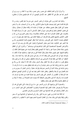 ‫ﻭﻻ ﻴﺯﺍل ﺍﻟﺭﺃﻯ ﺍﻟﻌﺎﻡ ﺍﻟﻤﺜﻘﻑ، ﻓﻰ ﻤﺼﺭ ﻭﻏﻴﺭ ﻤﺼﺭ، ﻴﺄﺨﺫ ﺒﻬـﺫﺍ ﺍﻟﻨﻅـﺭ، ﻭﻴـﺭﻯ ﺃﻥ‬
‫ﺍﻟﺴﺤﺭ ﺇﻨﻤﺎ ﻫﻭ ﺨﻠل ﻓﻰ ﺁﻟﺔ ﺍﻟﺘﻔﻜﻴﺭ ﻋﻨﺩ ﺍﻹﻨﺴﺎﻥ ﺍﻟﻬﻤﺠﻰ، ﺃﻭ ﺃﻨﻪ ﻋﻠﻡ ﻁﺒﻴﻌﻰ ﻀﺎل ﺃﻭ ﺨﺎﻁﻰﺀ‬
                                                                               ‫ﺍﻟﻤﻨﻬﺞ.‬
‫ﻭﺜﺎﻨﻴﺔ ﻫﺫﻩ ﺍﻟﻤﺩﺍﺭﺱ، ﺍﻟﺘﻰ ﺤﺎﻭﻟﺕ ﺃﻥ ﺘﻔﺴﺭ ﺍﻟﺴﺤﺭ، ﻫﻰ ﻤﺩﺭﺴﺔ ﻋﻠﻡ ﺍﻟﻨﻔﺱ: ﻭﻨﺤـﻥ ﺇﺫﺍ‬
‫ﺫﻜﺭﻨﺎﻫﺎ ﻓﻠﺴﻨﺎ ﻨﻌﻨﻰ ﺃﻨﻬﺎ ﻭﻀﻌﺕ ﻨﻅﺭﻴﺔ ﻤﻐﺎﻴﺭﺓ ﻟﻸﻭﻟﻰ. ﻭﻗﺩ ﻤﺭ ﺒﻨﺎ ﺃﻥ ﺃﺼﺤﺎﺏ ﻋﻠـﻡ ﺍﻟـﻨﻔﺱ‬
‫ﺠﻨﺤﻭﺍ ﺇﻟﻰ ﺍﻟﻘﻭل ﺒﻌﻘل ﻫﻤﺠﻰ ﻤﺨﺘﻠﻑ ﻋﻥ ﻋﻘﻭﻟﻨﺎ ﺃﻭ ﻤﺸﺎﺒﻪ ﻟﻪ، ﻭﻟﻜﻨﻪ ﻤﺨﺘل ﺃﻭ ﻤﻀﻠل. ﻭﻤﺎﻟﻭﺍ‬
‫ﺇﻟﻰ ﺘﻔﺴﻴﺭ ﺍﻟﺤﻘﺎﺌﻕ ﺒﺎﺨﺘﺭﺍﻉ ﺍﻟﻔﺭﻭﺽ، ﻤﻊ ﺃﻥ ﺍﻟﻌﻘل ﺍﻹﻨﺴﺎﻨﻰ ﻻ ﻴﺴﺒﺭ ﻏﻭﺭﻩ ﺃﻭ ﻴﺩﺭﻙ ﻜﻨﻬﻪ ﺇﻻ‬
‫ﺒﺎﻟﺘﻌﺭﻑ ﻋﻠﻰ ﺍﻟﻔﻌﺎل ﺍﻟﺼﺎﺩﺭﺓ ﻋﻨﻪ ﻋﻠﻰ ﺍﺨﺘﻼﻑ ﻤﻅﺎﻫﺭﻫﺎ. ﻭﺠﺎﺀ ﺒﻌﺽ ﺍﻟﻤﺒﺭﺯﻴﻥ ﻓـﻰ ﻋﻠـﻡ‬
‫ﺍﻟﻨﻔﺱ ﺍﻵﺨﺫﻴﻥ ﺒﺎﻟﻤﻨﻬﺞ ﺍﻟﻌﻠﻤﻰ ﻓﻴﻪ ﻓﺄﺩﺭﻜﻭﺍ ﺃﻥ ﻭﻅﻴﻔﺔ ﺍﻟﻌﺎﻟﻡ ﻫﻰ ﺭﺒﻁ ﺍﻟﺤﻘـﺎﺌﻕ ﺒﻐﻴﺭﻫـﺎ ﻤـﻥ‬
‫ﺍﻟﺤﻘﺎﺌﻕ ﻭﻟﻴﺴﺕ ﺍﻻﻋﺘﻤﺎﺩ ﻋﻠﻰ ﺍﻟﻔﺭﻭﺽ. ﻭﺘﺴﺎﺀﻟﻭﺍ ﻟﻤﺎﺫﺍ ﻴﻔﻜﺭ ﺍﻟﻬﻤﺞ ﻭﺃﺸﺒﺎﻩ ﺍﻟﻤﺘﺤﻀﺭﻴﻥ ﻋﻠـﻰ‬
‫ﻫﺫﺍ ﺍﻟﻨﺤﻭ ﻏﻴﺭ ﺍﻟﻤﺄﻟﻭﻑ ﻋﻨﺩﻨﺎ ﻨﺤﻥ ﻤﻌﺸﺭ ﺍﻟﻤﺤﺩﺜﻴﻥ؟ ﻭﺃﺠﺎﺒﻭﺍ ﻋﻠﻰ ﺫﻟﻙ ﺒﺄﻥ ﻭﺼـﻠﻭﺍ ﺍﻟـﺴﺤﺭ‬
‫ﺒﺎﻷﻤﺭﺍﺽ ﺍﻟﻌﺼﺒﻴﺔ ﺍﻟﻤﺴﺘﻌﺼﻴﺔ ﺍﻟﺘﻰ ﻜﺎﻨﻭﺍ ﻴﺸﺎﻫﺩﻭﻨﻬﺎ ﻓﻰ ﻤﺭﻀﺎﻫﻡ٦١، ﻭﺃﺸﺎﺭﻭﺍ ﺇﻟﻰ ﺃﻥ ﺍﻟﻁﻔل‬
‫ﻴﺸﺒﻊ ﺭﻏﺒﺎﺘﻪ ﺒﻔﻌﺎل ﺤﺴﻴﺔ ﻏﻴﺭ ﻭﺍﻋﻴﺔ، ﺃﻤﺎ ﺍﻟﻬﻤﺠﻰ ﻓﻴﻘﻭﻡ ﺒﻔﻌﺎل ﻟﻴﺴﺕ ﻫﻰ ﺒﻌﻴﻨﻬﺎ ﻓﻌﺎل ﺍﻟﻁﻔـل،‬
‫ﻭﻟﻜﻨﻬﺎ ﺘﺸﺒﻬﻬﺎ. ﻓﻬﻭ ﻴﺸﺒﻊ ﺭﻏﺒﺎﺘﻪ ﺒﻌﻤل ﻴﻤﺜل ﺍﻟﺤﺎﻟﺔ ﺍﻟﺘﻰ ﻴﺭﻏﺏ ﻓﻴﻬﺎ. ﻭﺍﺴﺘﺸﻬﺩ ﻫﺅﻻﺀ ﺍﻟﻌﻠﻤـﺎﺀ‬
‫ﺒﺸﻭﺍﻫﺩ ﻤﻨﻬﺎ ﺃﻥ ﺃﺤﺩ ﺍﻟﻤﺭﻀﻰ ﻜﺎﻥ ﻴﻌﺘﻘﺩ ﺃﻨﻪ ﺇﺫﺍ ﺭﻏﺏ ﻓﻰ ﺇﻨﺴﺎﻥ ﻨﻘل ﺇﻟﻴﻪ. ﻭﺇﺫﺍ ﻟﻌﻨﻪ ﻤﺎﺕ. ﻭﻗﺩ‬
‫ﻻﺤﻅﻭﺍ ﺃﻥ ﺍﻟﻌﻠﺔ ﻫﻰ ﺨﻠﻁ ﻫﺅﻻﺀ ﺍﻟﻤﺭﻀﻰ ﺒﻴﻥ ﺍﻟﺭﻏﺒﺔ ﻭﺍﻟﺘﺤﻘﻕ، ﺒﻤﻌﻨﻰ ﺃﻥ ﻜل ﻤﺎ ﻴﺭﻏﺒﻭﻥ ﻓﻴﻪ‬
‫ﻴﺘﺤﻘﻕ ﻟﻔﻭﺭﻩ. ﻤﺎ ﻨﻅﻥ ﺃﻥ ﻤﺜل ﻫﺫﺍ ﺍﻟﻨﻅﺭ ﻴﻤﺜل ﺍﻟﺴﺤﺭ ﺒﺤﺎل، ﺫﻟﻙ ﻷﻨﻪ ﻻ ﻴﻌﺘﻤﺩ ﻋﻠـﻰ ﻭﺍﻗـﻊ‬
‫ﺍﻟﺴﺤﺭ ﻭﻤﺎ ﻴﻨﺩﺭﺝ ﻓﻴﻪ، ﻓﻤﺎ ﻤﻥ ﺴﺎﺤﺭ ﻴﺘﻭﻫﻡ ﺃﻥ ﻤﺎ ﻴﺭﻏﺏ ﻓﻴﻪ ﻴﺘﺤﻘﻕ ﺒﻤﺠـﺭﺩ ﻫـﺫﻩ ﺍﻟﺭﻏﺒـﺔ.‬
‫ﻭﻨﺤﻥ ﻨﺸﺎﻫﺩ ﻓﻰ ﺒﻴﺌﺎﺘﻨﺎ ﺍﻟﺩﻨﻴﺎ ﺃﻥ ﻟﻠﺴﺤﺭ ﻀﻭﺍﺒﻁ ﻭﻗﻭﺍﻋﺩ ﻋﻤﻠﻴﺔ. ﻭﺃﺴﺎﺱ ﺍﻟﻌﻤل ﺍﻟـﺴﺤﺭﻯ ﻫـﻭ‬
‫ﺘﻤﺎﻡ ﺍﻟﻔﺼل ﺒﻴﻥ ﺍﻟﺭﻏﺒﺔ ﻭﺍﻟﺘﺤﻘﻕ. ﻭﻓﻁﻥ ﻋﻠﻤﺎﺀ ﺍﻟﻨﻔﺱ ﻓﻴﻤﺎ ﺒﻌﺩ ﺇﻟﻰ ﺃﻥ ﺍﻹﻨﺴﺎﻥ ﺍﻟﻬﻤﺠﻰ ﺍﺼﻁﻨﻊ‬
‫ﻫﺫﻩ ﺍﻟﻭﺴﺎﺌﻁ ﺃﻭ ﺍﻟﻁﻘﻭﺱ ﺃﻭ ﺍﻟﺸﻌﺎﺌﺭ ﺍﻟﺘﻰ ﻴﻘﻭﻡ ﺍﻟﺴﺤﺭ ﺒﻬﺎ ﺤﻤﺎﻴﺔ ﻟﻨﻔﺴﻪ ﻤﻥ ﺘﺤﻘـﻕ ﺍﻟﺭﻏﺒـﺎﺕ‬
‫ﺍﻟﻀﺎﺭﺓ ﺒﻪ، ﻭﺃﺩﺭﻜﻭﺍ ﺃﻨﻪ ﻟﻴﺱ ﻜﺎﻟﻤﺭﻴﺽ ﺍﻟﻤﺨﻠﻁ ﻷﻨﻪ ﻴﻌﺭﻑ ﺘﻤﺎﻡ ﺍﻟﻤﻌﺭﻓﺔ ﺃﻥ ﺭﻏﺒﺎﺘﻪ ﻻ ﻴﻤﻜـﻥ‬
                                           ‫ﺃﻥ ﺘﺘﺤﻘﻕ ﺒﻨﻔﺴﻬﺎ ﻭﻟﺫﻟﻙ ﻓﻬﻭ ﻴﻘﻭﻡ ﺒﻌﻤل ﻴﺤﻘﻘﻬﺎ.‬
‫ﻭﺍﻟﺼﻌﻭﺒﺔ ﺍﻟﺘﻰ ﻴﻭﺍﺠﻬﻬﺎ ﻜل ﺩﺍﺭﺱ ﻟﻠﺴﺤﺭ ﻫﻰ: ﻤﺎ ﻨﻭﻉ ﺍﻟﺭﻏﺒﺎﺕ ﺍﻟﺘﻰ ﺘﺩﻓﻊ ﺇﻟﻰ ﻓﻌـﺎل‬
‫ﺴﺤﺭﻴﺔ؟ ﻭﻟﻡ ﻴﻌﺭﺽ ﻋﻠﻤﺎﺀ ﺍﻟﻨﻔﺱ ﻟﻬﺫﻩ ﺍﻟﺼﻌﻭﺒﺔ ﻭﺘﺠﺎﻭﺯﻭﺍ ﺍﻟﺨﺼﺎﺌﺹ ﺍﻟﺘﻰ ﺘﻤﻴﺯ ﺍﻟﺴﺤﺭ ﻤـﻥ‬
              ‫ﺴﺎﺌﺭ ﺍﻟﻔﻌﺎل ﻭﺘﻌﺴﻔﻭﺍ ﻓﻰ ﻋﻘﺩ ﺍﻟﻤﺸﺎﺒﻬﺔ ﺒﻴﻥ ﺍﻟﻌﻤل ﺍﻟﺴﺤﺭﻯ ﻭﺍﻟﻤﺭﺽ ﺍﻟﻌﺼﺒﻰ.‬
‫ﺃﻤﺎ ﺜﺎﻟﺜﺔ ﻫﺫﻩ ﺍﻟﻤﺩﺍﺭﺱ، ﻓﻬﻰ: ﻤﺩﺭﺴﺔ ﺍﻟﻔﻥ. ﻭﻗﺩ ﺭﺃﻯ ﺃﺼﺤﺎﺒﻬﺎ ﺃﻥ ﺍﻟﻤﺸﺎﺒﻬﺔ ﺒﻴﻥ ﺍﻟـﺴﺤﺭ‬
‫ﻭﺍﻟﻔﻥ ﻭﺜﻴﻘﺔ ﻭﻗﻭﻴﺔ ﻓﻰ ﻭﻗﺕ ﻤﻌﹰ، ﻭﺃﻥ ﺍﻟﻔﻌﺎل ﺍﻟﺴﺤﺭﻴﺔ ﺘﻀﻡ ﺠﻬﻭﺩﺍ ﻓﻨﻴـﺔ ﺍﻟﻤﻅﻬـﺭ ﻜـﺎﻟﺭﻗﺹ‬
                      ‫ﹰ‬                             ‫ﺎ‬

                                            ‫١ـ ‪ S. Freud: Totem & Taboo‬ﺍﻟﻔﺼل ﺍﻟﺜﺎﻟﺙ.‬


‫٩١‬
 